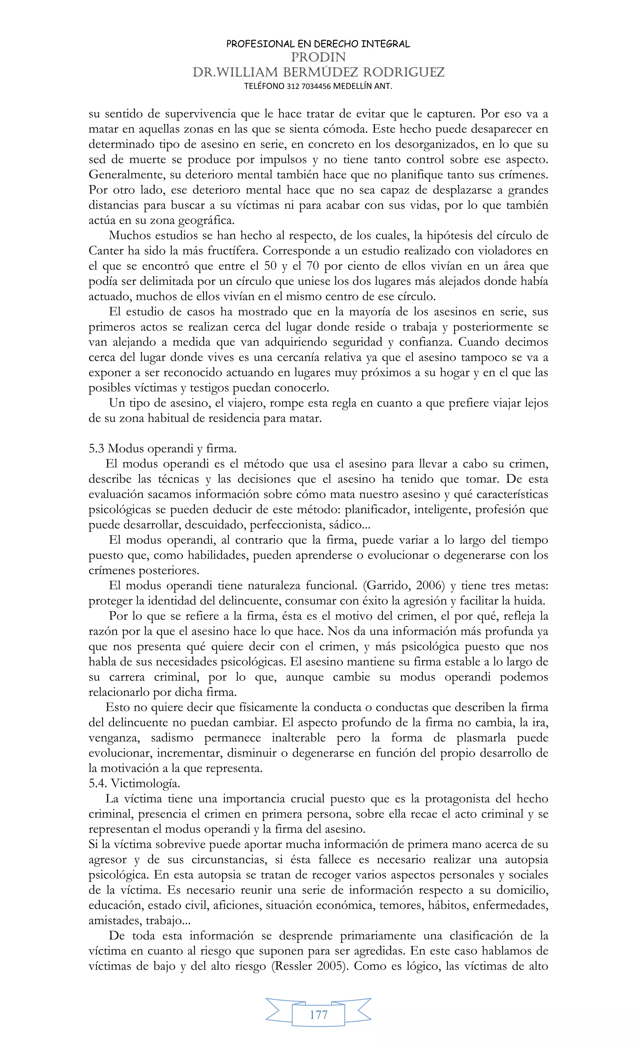 PROFESIONAL EN DERECHO INTEGRAL
PRODIN
DR.WILLIAM BERMÚDEZ RODRIGUEZ
TELÉFONO 312 7034456 MEDELLÍN ANT.
177
su sentido de supervivencia que le hace tratar de evitar que le capturen. Por eso va a
matar en aquellas zonas en las que se sienta cómoda. Este hecho puede desaparecer en
determinado tipo de asesino en serie, en concreto en los desorganizados, en lo que su
sed de muerte se produce por impulsos y no tiene tanto control sobre ese aspecto.
Generalmente, su deterioro mental también hace que no planifique tanto sus crímenes.
Por otro lado, ese deterioro mental hace que no sea capaz de desplazarse a grandes
distancias para buscar a su víctimas ni para acabar con sus vidas, por lo que también
actúa en su zona geográfica.
Muchos estudios se han hecho al respecto, de los cuales, la hipótesis del círculo de
Canter ha sido la más fructífera. Corresponde a un estudio realizado con violadores en
el que se encontró que entre el 50 y el 70 por ciento de ellos vivían en un área que
podía ser delimitada por un círculo que uniese los dos lugares más alejados donde había
actuado, muchos de ellos vivían en el mismo centro de ese círculo.
El estudio de casos ha mostrado que en la mayoría de los asesinos en serie, sus
primeros actos se realizan cerca del lugar donde reside o trabaja y posteriormente se
van alejando a medida que van adquiriendo seguridad y confianza. Cuando decimos
cerca del lugar donde vives es una cercanía relativa ya que el asesino tampoco se va a
exponer a ser reconocido actuando en lugares muy próximos a su hogar y en el que las
posibles víctimas y testigos puedan conocerlo.
Un tipo de asesino, el viajero, rompe esta regla en cuanto a que prefiere viajar lejos
de su zona habitual de residencia para matar.
5.3 Modus operandi y firma.
El modus operandi es el método que usa el asesino para llevar a cabo su crimen,
describe las técnicas y las decisiones que el asesino ha tenido que tomar. De esta
evaluación sacamos información sobre cómo mata nuestro asesino y qué características
psicológicas se pueden deducir de este método: planificador, inteligente, profesión que
puede desarrollar, descuidado, perfeccionista, sádico...
El modus operandi, al contrario que la firma, puede variar a lo largo del tiempo
puesto que, como habilidades, pueden aprenderse o evolucionar o degenerarse con los
crímenes posteriores.
El modus operandi tiene naturaleza funcional. (Garrido, 2006) y tiene tres metas:
proteger la identidad del delincuente, consumar con éxito la agresión y facilitar la huida.
Por lo que se refiere a la firma, ésta es el motivo del crimen, el por qué, refleja la
razón por la que el asesino hace lo que hace. Nos da una información más profunda ya
que nos presenta qué quiere decir con el crimen, y más psicológica puesto que nos
habla de sus necesidades psicológicas. El asesino mantiene su firma estable a lo largo de
su carrera criminal, por lo que, aunque cambie su modus operandi podemos
relacionarlo por dicha firma.
Esto no quiere decir que físicamente la conducta o conductas que describen la firma
del delincuente no puedan cambiar. El aspecto profundo de la firma no cambia, la ira,
venganza, sadismo permanece inalterable pero la forma de plasmarla puede
evolucionar, incrementar, disminuir o degenerarse en función del propio desarrollo de
la motivación a la que representa.
5.4. Victimología.
La víctima tiene una importancia crucial puesto que es la protagonista del hecho
criminal, presencia el crimen en primera persona, sobre ella recae el acto criminal y se
representan el modus operandi y la firma del asesino.
Si la víctima sobrevive puede aportar mucha información de primera mano acerca de su
agresor y de sus circunstancias, si ésta fallece es necesario realizar una autopsia
psicológica. En esta autopsia se tratan de recoger varios aspectos personales y sociales
de la víctima. Es necesario reunir una serie de información respecto a su domicilio,
educación, estado civil, aficiones, situación económica, temores, hábitos, enfermedades,
amistades, trabajo...
De toda esta información se desprende primariamente una clasificación de la
víctima en cuanto al riesgo que suponen para ser agredidas. En este caso hablamos de
víctimas de bajo y del alto riesgo (Ressler 2005). Como es lógico, las víctimas de alto
 