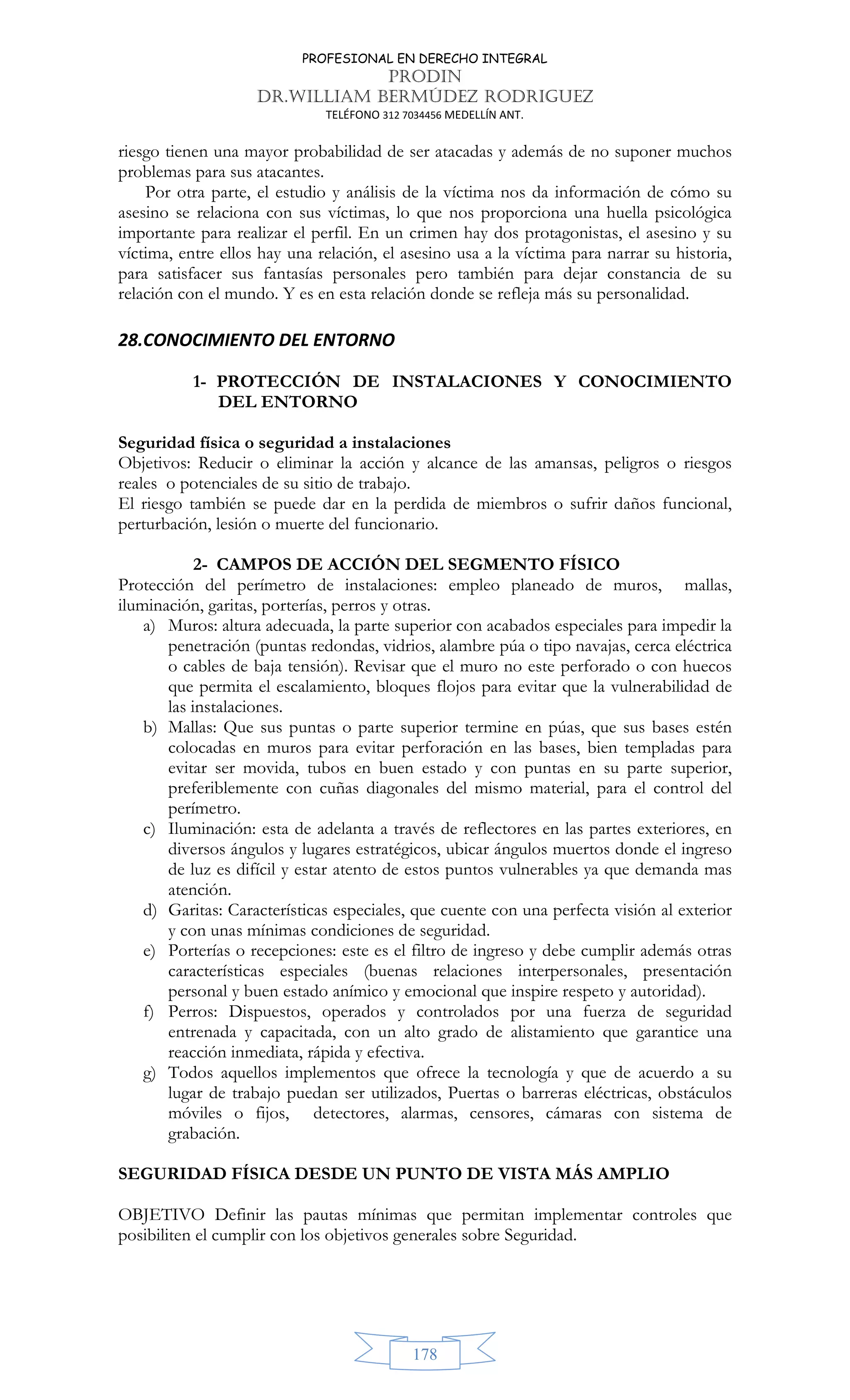 PROFESIONAL EN DERECHO INTEGRAL
PRODIN
DR.WILLIAM BERMÚDEZ RODRIGUEZ
TELÉFONO 312 7034456 MEDELLÍN ANT.
178
riesgo tienen una mayor probabilidad de ser atacadas y además de no suponer muchos
problemas para sus atacantes.
Por otra parte, el estudio y análisis de la víctima nos da información de cómo su
asesino se relaciona con sus víctimas, lo que nos proporciona una huella psicológica
importante para realizar el perfil. En un crimen hay dos protagonistas, el asesino y su
víctima, entre ellos hay una relación, el asesino usa a la víctima para narrar su historia,
para satisfacer sus fantasías personales pero también para dejar constancia de su
relación con el mundo. Y es en esta relación donde se refleja más su personalidad.
28.CONOCIMIENTO DEL ENTORNO
1- PROTECCIÓN DE INSTALACIONES Y CONOCIMIENTO
DEL ENTORNO
Seguridad física o seguridad a instalaciones
Objetivos: Reducir o eliminar la acción y alcance de las amansas, peligros o riesgos
reales o potenciales de su sitio de trabajo.
El riesgo también se puede dar en la perdida de miembros o sufrir daños funcional,
perturbación, lesión o muerte del funcionario.
2- CAMPOS DE ACCIÓN DEL SEGMENTO FÍSICO
Protección del perímetro de instalaciones: empleo planeado de muros, mallas,
iluminación, garitas, porterías, perros y otras.
a) Muros: altura adecuada, la parte superior con acabados especiales para impedir la
penetración (puntas redondas, vidrios, alambre púa o tipo navajas, cerca eléctrica
o cables de baja tensión). Revisar que el muro no este perforado o con huecos
que permita el escalamiento, bloques flojos para evitar que la vulnerabilidad de
las instalaciones.
b) Mallas: Que sus puntas o parte superior termine en púas, que sus bases estén
colocadas en muros para evitar perforación en las bases, bien templadas para
evitar ser movida, tubos en buen estado y con puntas en su parte superior,
preferiblemente con cuñas diagonales del mismo material, para el control del
perímetro.
c) Iluminación: esta de adelanta a través de reflectores en las partes exteriores, en
diversos ángulos y lugares estratégicos, ubicar ángulos muertos donde el ingreso
de luz es difícil y estar atento de estos puntos vulnerables ya que demanda mas
atención.
d) Garitas: Características especiales, que cuente con una perfecta visión al exterior
y con unas mínimas condiciones de seguridad.
e) Porterías o recepciones: este es el filtro de ingreso y debe cumplir además otras
características especiales (buenas relaciones interpersonales, presentación
personal y buen estado anímico y emocional que inspire respeto y autoridad).
f) Perros: Dispuestos, operados y controlados por una fuerza de seguridad
entrenada y capacitada, con un alto grado de alistamiento que garantice una
reacción inmediata, rápida y efectiva.
g) Todos aquellos implementos que ofrece la tecnología y que de acuerdo a su
lugar de trabajo puedan ser utilizados, Puertas o barreras eléctricas, obstáculos
móviles o fijos, detectores, alarmas, censores, cámaras con sistema de
grabación.
SEGURIDAD FÍSICA DESDE UN PUNTO DE VISTA MÁS AMPLIO
OBJETIVO Definir las pautas mínimas que permitan implementar controles que
posibiliten el cumplir con los objetivos generales sobre Seguridad.
 