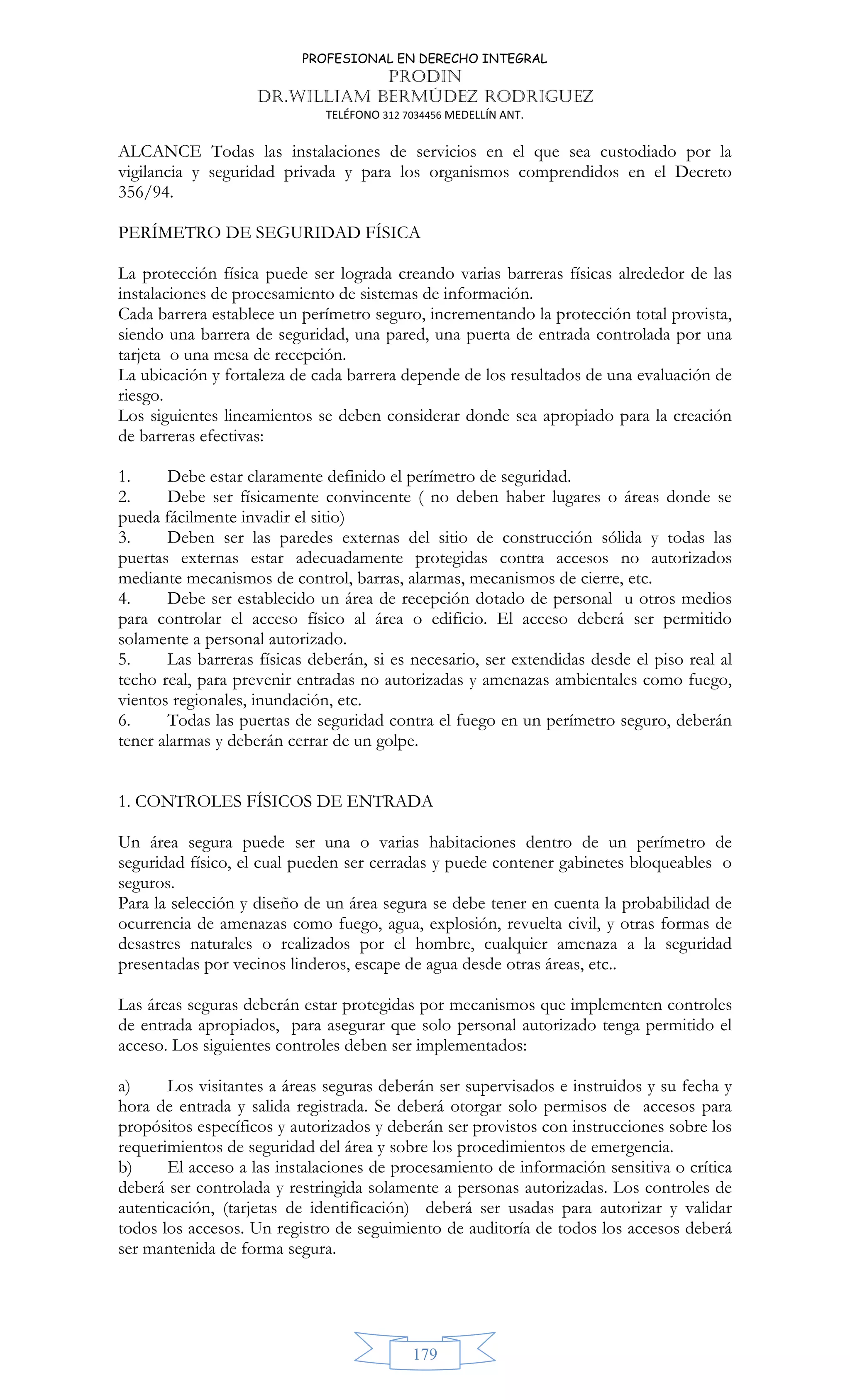 PROFESIONAL EN DERECHO INTEGRAL
PRODIN
DR.WILLIAM BERMÚDEZ RODRIGUEZ
TELÉFONO 312 7034456 MEDELLÍN ANT.
179
ALCANCE Todas las instalaciones de servicios en el que sea custodiado por la
vigilancia y seguridad privada y para los organismos comprendidos en el Decreto
356/94.
PERÍMETRO DE SEGURIDAD FÍSICA
La protección física puede ser lograda creando varias barreras físicas alrededor de las
instalaciones de procesamiento de sistemas de información.
Cada barrera establece un perímetro seguro, incrementando la protección total provista,
siendo una barrera de seguridad, una pared, una puerta de entrada controlada por una
tarjeta o una mesa de recepción.
La ubicación y fortaleza de cada barrera depende de los resultados de una evaluación de
riesgo.
Los siguientes lineamientos se deben considerar donde sea apropiado para la creación
de barreras efectivas:
1. Debe estar claramente definido el perímetro de seguridad.
2. Debe ser físicamente convincente ( no deben haber lugares o áreas donde se
pueda fácilmente invadir el sitio)
3. Deben ser las paredes externas del sitio de construcción sólida y todas las
puertas externas estar adecuadamente protegidas contra accesos no autorizados
mediante mecanismos de control, barras, alarmas, mecanismos de cierre, etc.
4. Debe ser establecido un área de recepción dotado de personal u otros medios
para controlar el acceso físico al área o edificio. El acceso deberá ser permitido
solamente a personal autorizado.
5. Las barreras físicas deberán, si es necesario, ser extendidas desde el piso real al
techo real, para prevenir entradas no autorizadas y amenazas ambientales como fuego,
vientos regionales, inundación, etc.
6. Todas las puertas de seguridad contra el fuego en un perímetro seguro, deberán
tener alarmas y deberán cerrar de un golpe.
1. CONTROLES FÍSICOS DE ENTRADA
Un área segura puede ser una o varias habitaciones dentro de un perímetro de
seguridad físico, el cual pueden ser cerradas y puede contener gabinetes bloqueables o
seguros.
Para la selección y diseño de un área segura se debe tener en cuenta la probabilidad de
ocurrencia de amenazas como fuego, agua, explosión, revuelta civil, y otras formas de
desastres naturales o realizados por el hombre, cualquier amenaza a la seguridad
presentadas por vecinos linderos, escape de agua desde otras áreas, etc..
Las áreas seguras deberán estar protegidas por mecanismos que implementen controles
de entrada apropiados, para asegurar que solo personal autorizado tenga permitido el
acceso. Los siguientes controles deben ser implementados:
a) Los visitantes a áreas seguras deberán ser supervisados e instruidos y su fecha y
hora de entrada y salida registrada. Se deberá otorgar solo permisos de accesos para
propósitos específicos y autorizados y deberán ser provistos con instrucciones sobre los
requerimientos de seguridad del área y sobre los procedimientos de emergencia.
b) El acceso a las instalaciones de procesamiento de información sensitiva o crítica
deberá ser controlada y restringida solamente a personas autorizadas. Los controles de
autenticación, (tarjetas de identificación) deberá ser usadas para autorizar y validar
todos los accesos. Un registro de seguimiento de auditoría de todos los accesos deberá
ser mantenida de forma segura.
 