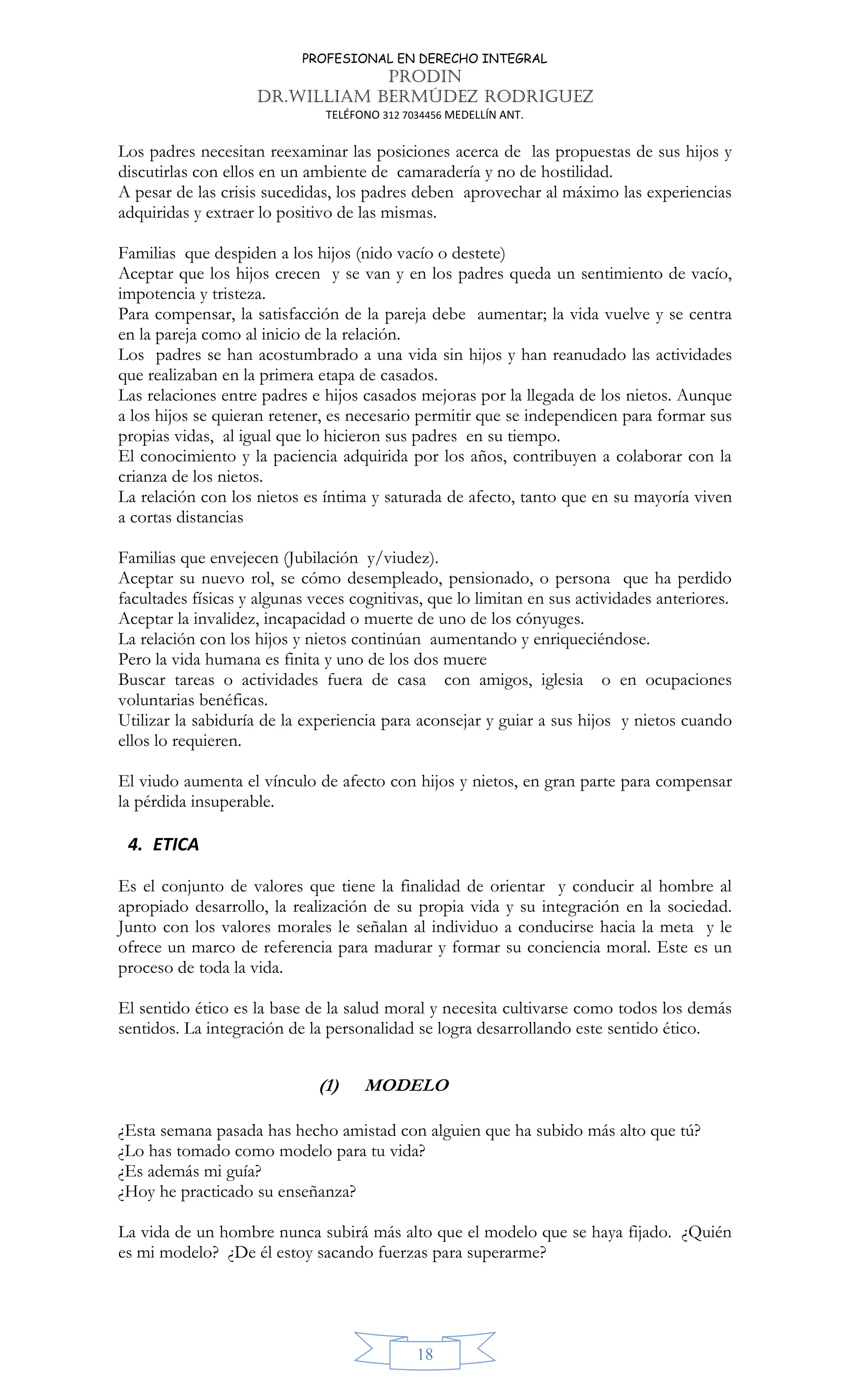 PROFESIONAL EN DERECHO INTEGRAL
PRODIN
DR.WILLIAM BERMÚDEZ RODRIGUEZ
TELÉFONO 312 7034456 MEDELLÍN ANT.
18
Los padres necesitan reexaminar las posiciones acerca de las propuestas de sus hijos y
discutirlas con ellos en un ambiente de camaradería y no de hostilidad.
A pesar de las crisis sucedidas, los padres deben aprovechar al máximo las experiencias
adquiridas y extraer lo positivo de las mismas.
Familias que despiden a los hijos (nido vacío o destete)
Aceptar que los hijos crecen y se van y en los padres queda un sentimiento de vacío,
impotencia y tristeza.
Para compensar, la satisfacción de la pareja debe aumentar; la vida vuelve y se centra
en la pareja como al inicio de la relación.
Los padres se han acostumbrado a una vida sin hijos y han reanudado las actividades
que realizaban en la primera etapa de casados.
Las relaciones entre padres e hijos casados mejoras por la llegada de los nietos. Aunque
a los hijos se quieran retener, es necesario permitir que se independicen para formar sus
propias vidas, al igual que lo hicieron sus padres en su tiempo.
El conocimiento y la paciencia adquirida por los años, contribuyen a colaborar con la
crianza de los nietos.
La relación con los nietos es íntima y saturada de afecto, tanto que en su mayoría viven
a cortas distancias
Familias que envejecen (Jubilación y/viudez).
Aceptar su nuevo rol, se cómo desempleado, pensionado, o persona que ha perdido
facultades físicas y algunas veces cognitivas, que lo limitan en sus actividades anteriores.
Aceptar la invalidez, incapacidad o muerte de uno de los cónyuges.
La relación con los hijos y nietos continúan aumentando y enriqueciéndose.
Pero la vida humana es finita y uno de los dos muere
Buscar tareas o actividades fuera de casa con amigos, iglesia o en ocupaciones
voluntarias benéficas.
Utilizar la sabiduría de la experiencia para aconsejar y guiar a sus hijos y nietos cuando
ellos lo requieren.
El viudo aumenta el vínculo de afecto con hijos y nietos, en gran parte para compensar
la pérdida insuperable.
4. ETICA
Es el conjunto de valores que tiene la finalidad de orientar y conducir al hombre al
apropiado desarrollo, la realización de su propia vida y su integración en la sociedad.
Junto con los valores morales le señalan al individuo a conducirse hacia la meta y le
ofrece un marco de referencia para madurar y formar su conciencia moral. Este es un
proceso de toda la vida.
El sentido ético es la base de la salud moral y necesita cultivarse como todos los demás
sentidos. La integración de la personalidad se logra desarrollando este sentido ético.
(1) MODELO
¿Esta semana pasada has hecho amistad con alguien que ha subido más alto que tú?
¿Lo has tomado como modelo para tu vida?
¿Es además mi guía?
¿Hoy he practicado su enseñanza?
La vida de un hombre nunca subirá más alto que el modelo que se haya fijado. ¿Quién
es mi modelo? ¿De él estoy sacando fuerzas para superarme?
 