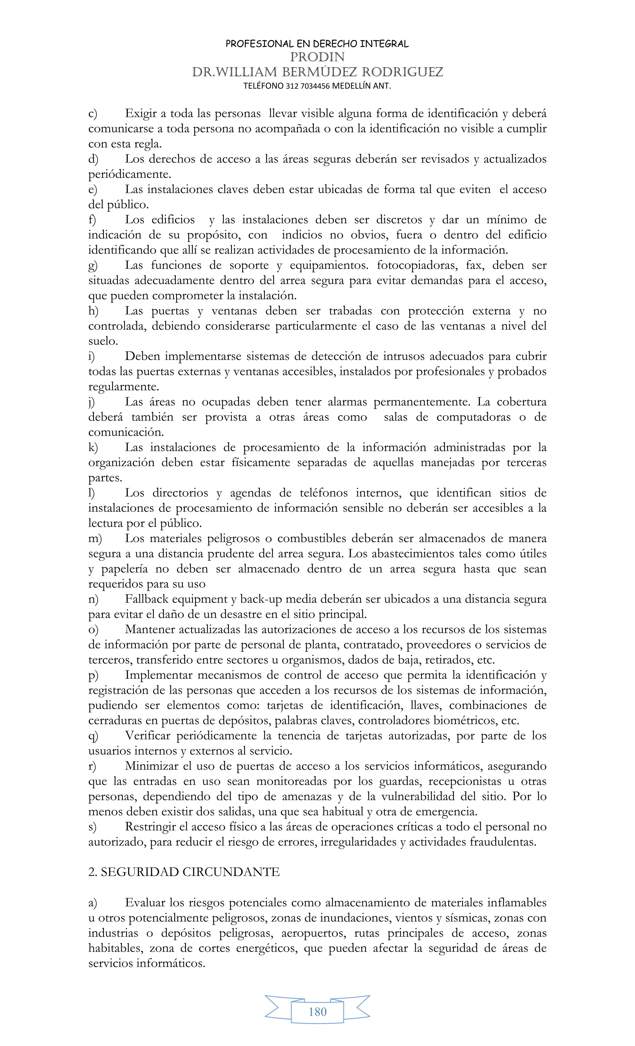 PROFESIONAL EN DERECHO INTEGRAL
PRODIN
DR.WILLIAM BERMÚDEZ RODRIGUEZ
TELÉFONO 312 7034456 MEDELLÍN ANT.
180
c) Exigir a toda las personas llevar visible alguna forma de identificación y deberá
comunicarse a toda persona no acompañada o con la identificación no visible a cumplir
con esta regla.
d) Los derechos de acceso a las áreas seguras deberán ser revisados y actualizados
periódicamente.
e) Las instalaciones claves deben estar ubicadas de forma tal que eviten el acceso
del público.
f) Los edificios y las instalaciones deben ser discretos y dar un mínimo de
indicación de su propósito, con indicios no obvios, fuera o dentro del edificio
identificando que allí se realizan actividades de procesamiento de la información.
g) Las funciones de soporte y equipamientos. fotocopiadoras, fax, deben ser
situadas adecuadamente dentro del arrea segura para evitar demandas para el acceso,
que pueden comprometer la instalación.
h) Las puertas y ventanas deben ser trabadas con protección externa y no
controlada, debiendo considerarse particularmente el caso de las ventanas a nivel del
suelo.
i) Deben implementarse sistemas de detección de intrusos adecuados para cubrir
todas las puertas externas y ventanas accesibles, instalados por profesionales y probados
regularmente.
j) Las áreas no ocupadas deben tener alarmas permanentemente. La cobertura
deberá también ser provista a otras áreas como salas de computadoras o de
comunicación.
k) Las instalaciones de procesamiento de la información administradas por la
organización deben estar físicamente separadas de aquellas manejadas por terceras
partes.
l) Los directorios y agendas de teléfonos internos, que identifican sitios de
instalaciones de procesamiento de información sensible no deberán ser accesibles a la
lectura por el público.
m) Los materiales peligrosos o combustibles deberán ser almacenados de manera
segura a una distancia prudente del arrea segura. Los abastecimientos tales como útiles
y papelería no deben ser almacenado dentro de un arrea segura hasta que sean
requeridos para su uso
n) Fallback equipment y back-up media deberán ser ubicados a una distancia segura
para evitar el daño de un desastre en el sitio principal.
o) Mantener actualizadas las autorizaciones de acceso a los recursos de los sistemas
de información por parte de personal de planta, contratado, proveedores o servicios de
terceros, transferido entre sectores u organismos, dados de baja, retirados, etc.
p) Implementar mecanismos de control de acceso que permita la identificación y
registración de las personas que acceden a los recursos de los sistemas de información,
pudiendo ser elementos como: tarjetas de identificación, llaves, combinaciones de
cerraduras en puertas de depósitos, palabras claves, controladores biométricos, etc.
q) Verificar periódicamente la tenencia de tarjetas autorizadas, por parte de los
usuarios internos y externos al servicio.
r) Minimizar el uso de puertas de acceso a los servicios informáticos, asegurando
que las entradas en uso sean monitoreadas por los guardas, recepcionistas u otras
personas, dependiendo del tipo de amenazas y de la vulnerabilidad del sitio. Por lo
menos deben existir dos salidas, una que sea habitual y otra de emergencia.
s) Restringir el acceso físico a las áreas de operaciones críticas a todo el personal no
autorizado, para reducir el riesgo de errores, irregularidades y actividades fraudulentas.
2. SEGURIDAD CIRCUNDANTE
a) Evaluar los riesgos potenciales como almacenamiento de materiales inflamables
u otros potencialmente peligrosos, zonas de inundaciones, vientos y sísmicas, zonas con
industrias o depósitos peligrosas, aeropuertos, rutas principales de acceso, zonas
habitables, zona de cortes energéticos, que pueden afectar la seguridad de áreas de
servicios informáticos.
 