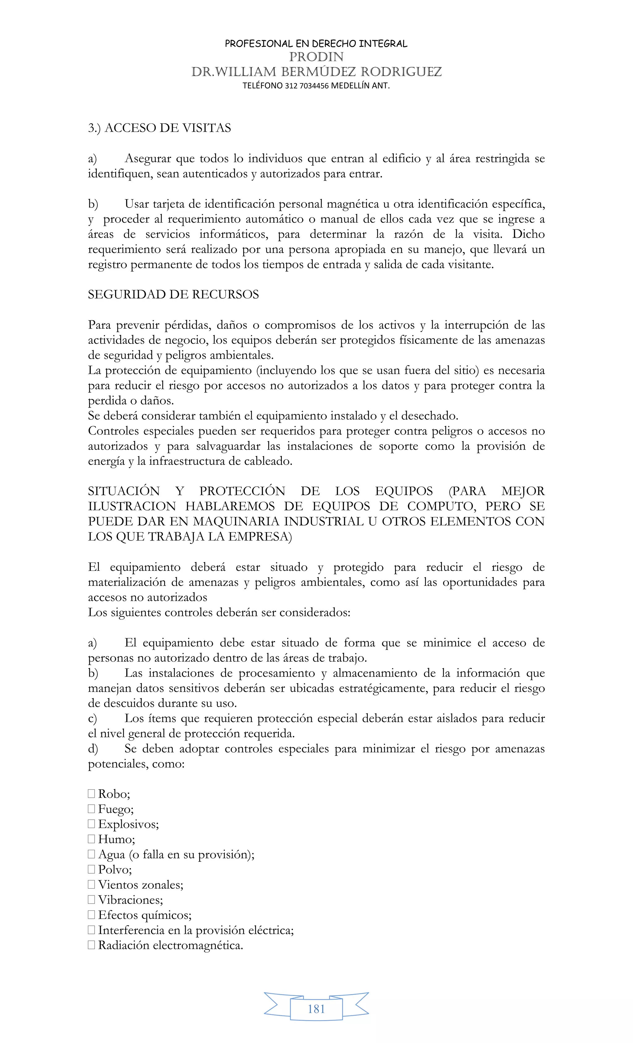 PROFESIONAL EN DERECHO INTEGRAL
PRODIN
DR.WILLIAM BERMÚDEZ RODRIGUEZ
TELÉFONO 312 7034456 MEDELLÍN ANT.
181
3.) ACCESO DE VISITAS
a) Asegurar que todos lo individuos que entran al edificio y al área restringida se
identifiquen, sean autenticados y autorizados para entrar.
b) Usar tarjeta de identificación personal magnética u otra identificación específica,
y proceder al requerimiento automático o manual de ellos cada vez que se ingrese a
áreas de servicios informáticos, para determinar la razón de la visita. Dicho
requerimiento será realizado por una persona apropiada en su manejo, que llevará un
registro permanente de todos los tiempos de entrada y salida de cada visitante.
SEGURIDAD DE RECURSOS
Para prevenir pérdidas, daños o compromisos de los activos y la interrupción de las
actividades de negocio, los equipos deberán ser protegidos físicamente de las amenazas
de seguridad y peligros ambientales.
La protección de equipamiento (incluyendo los que se usan fuera del sitio) es necesaria
para reducir el riesgo por accesos no autorizados a los datos y para proteger contra la
perdida o daños.
Se deberá considerar también el equipamiento instalado y el desechado.
Controles especiales pueden ser requeridos para proteger contra peligros o accesos no
autorizados y para salvaguardar las instalaciones de soporte como la provisión de
energía y la infraestructura de cableado.
SITUACIÓN Y PROTECCIÓN DE LOS EQUIPOS (PARA MEJOR
ILUSTRACION HABLAREMOS DE EQUIPOS DE COMPUTO, PERO SE
PUEDE DAR EN MAQUINARIA INDUSTRIAL U OTROS ELEMENTOS CON
LOS QUE TRABAJA LA EMPRESA)
El equipamiento deberá estar situado y protegido para reducir el riesgo de
materialización de amenazas y peligros ambientales, como así las oportunidades para
accesos no autorizados
Los siguientes controles deberán ser considerados:
a) El equipamiento debe estar situado de forma que se minimice el acceso de
personas no autorizado dentro de las áreas de trabajo.
b) Las instalaciones de procesamiento y almacenamiento de la información que
manejan datos sensitivos deberán ser ubicadas estratégicamente, para reducir el riesgo
de descuidos durante su uso.
c) Los ítems que requieren protección especial deberán estar aislados para reducir
el nivel general de protección requerida.
d) Se deben adoptar controles especiales para minimizar el riesgo por amenazas
potenciales, como:
Robo;
Fuego;
Explosivos;
Humo;
Agua (o falla en su provisión);
Polvo;
Vientos zonales;
Vibraciones;
Efectos químicos;
Interferencia en la provisión eléctrica;
Radiación electromagnética.
 