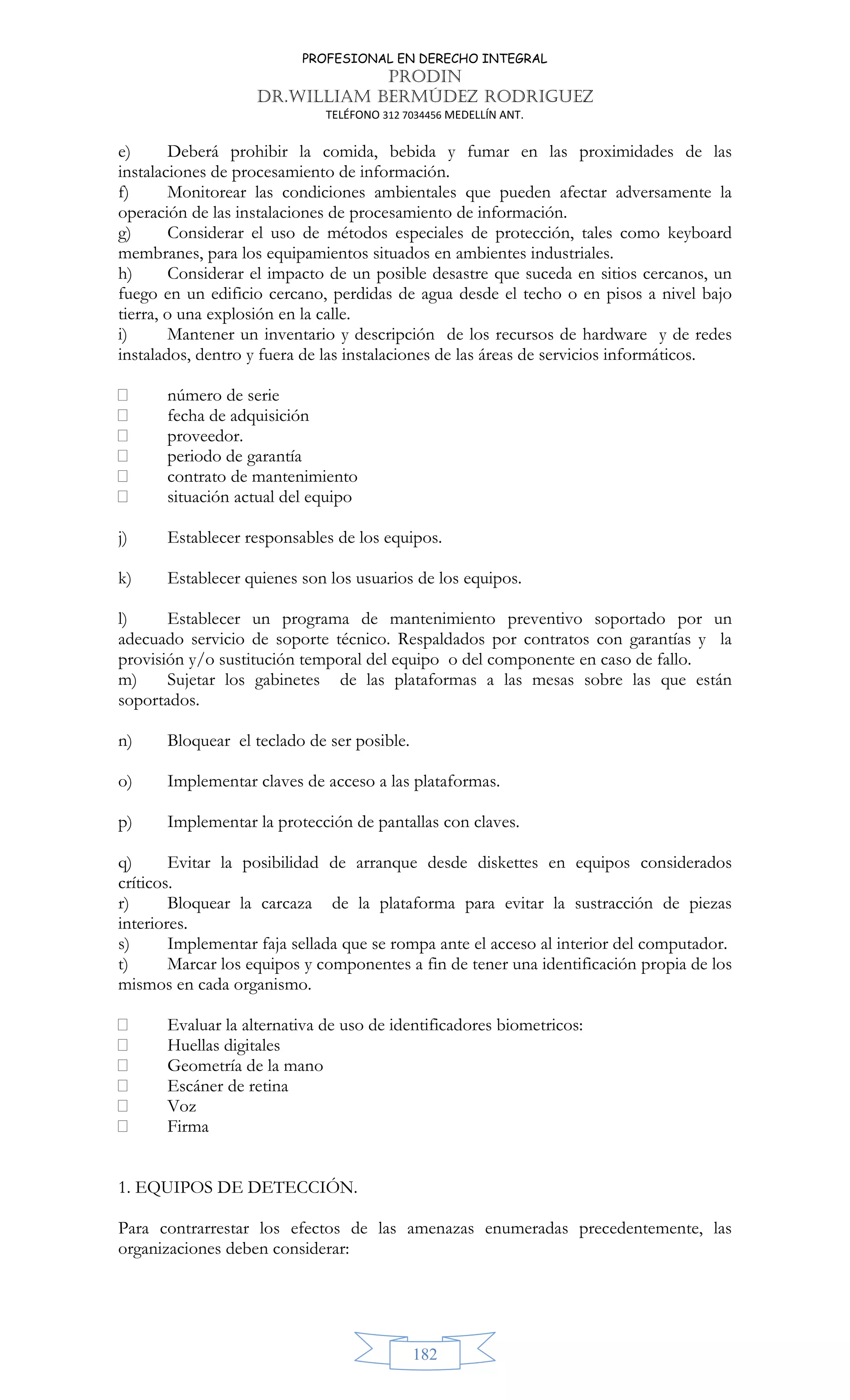 PROFESIONAL EN DERECHO INTEGRAL
PRODIN
DR.WILLIAM BERMÚDEZ RODRIGUEZ
TELÉFONO 312 7034456 MEDELLÍN ANT.
182
e) Deberá prohibir la comida, bebida y fumar en las proximidades de las
instalaciones de procesamiento de información.
f) Monitorear las condiciones ambientales que pueden afectar adversamente la
operación de las instalaciones de procesamiento de información.
g) Considerar el uso de métodos especiales de protección, tales como keyboard
membranes, para los equipamientos situados en ambientes industriales.
h) Considerar el impacto de un posible desastre que suceda en sitios cercanos, un
fuego en un edificio cercano, perdidas de agua desde el techo o en pisos a nivel bajo
tierra, o una explosión en la calle.
i) Mantener un inventario y descripción de los recursos de hardware y de redes
instalados, dentro y fuera de las instalaciones de las áreas de servicios informáticos.
 número de serie
 fecha de adquisición
 proveedor.
 periodo de garantía
 contrato de mantenimiento
 situación actual del equipo
j) Establecer responsables de los equipos.
k) Establecer quienes son los usuarios de los equipos.
l) Establecer un programa de mantenimiento preventivo soportado por un
adecuado servicio de soporte técnico. Respaldados por contratos con garantías y la
provisión y/o sustitución temporal del equipo o del componente en caso de fallo.
m) Sujetar los gabinetes de las plataformas a las mesas sobre las que están
soportados.
n) Bloquear el teclado de ser posible.
o) Implementar claves de acceso a las plataformas.
p) Implementar la protección de pantallas con claves.
q) Evitar la posibilidad de arranque desde diskettes en equipos considerados
críticos.
r) Bloquear la carcaza de la plataforma para evitar la sustracción de piezas
interiores.
s) Implementar faja sellada que se rompa ante el acceso al interior del computador.
t) Marcar los equipos y componentes a fin de tener una identificación propia de los
mismos en cada organismo.
 Evaluar la alternativa de uso de identificadores biometricos:
 Huellas digitales
 Geometría de la mano
 Escáner de retina
 Voz
 Firma
1. EQUIPOS DE DETECCIÓN.
Para contrarrestar los efectos de las amenazas enumeradas precedentemente, las
organizaciones deben considerar:
 