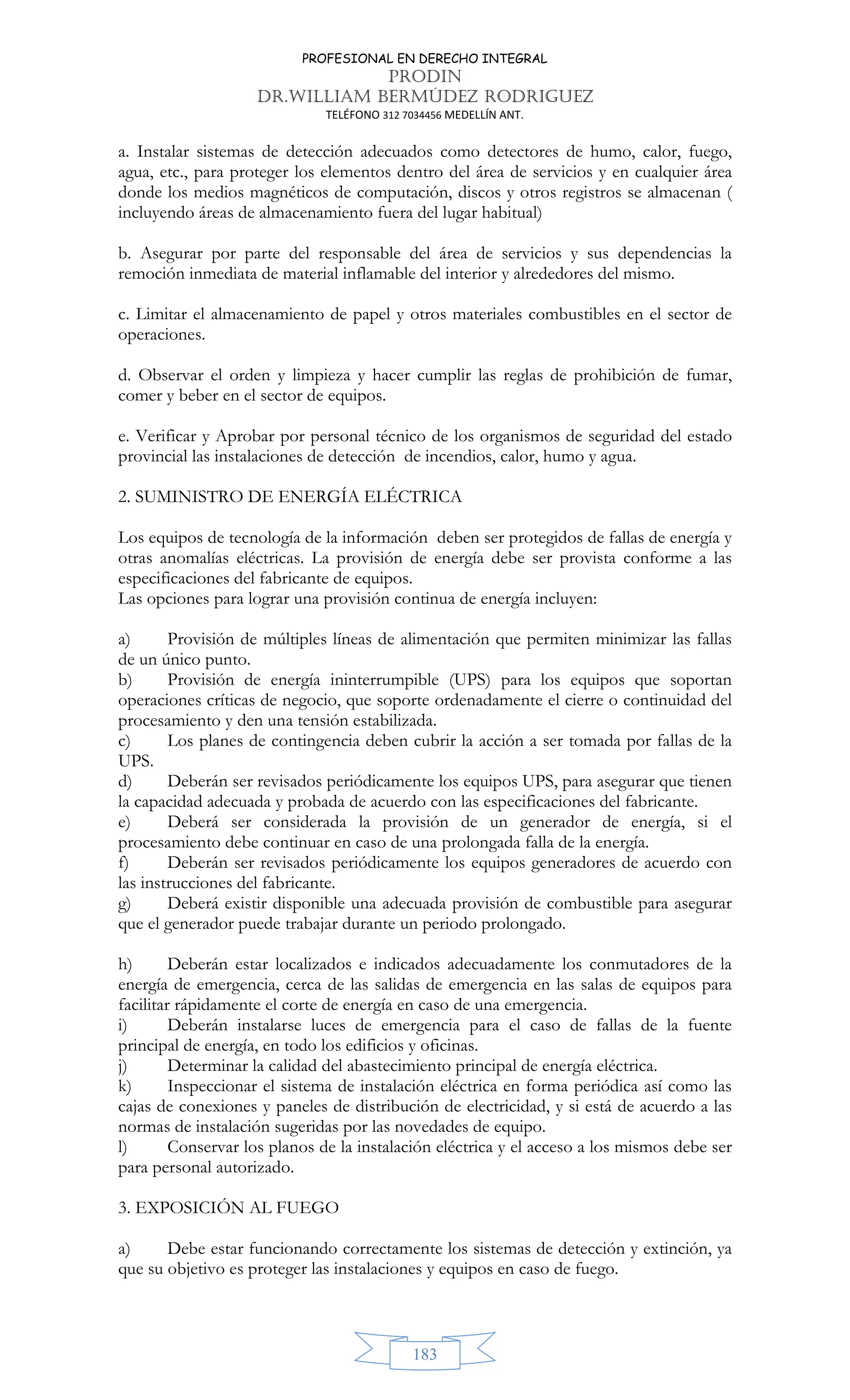 PROFESIONAL EN DERECHO INTEGRAL
PRODIN
DR.WILLIAM BERMÚDEZ RODRIGUEZ
TELÉFONO 312 7034456 MEDELLÍN ANT.
183
a. Instalar sistemas de detección adecuados como detectores de humo, calor, fuego,
agua, etc., para proteger los elementos dentro del área de servicios y en cualquier área
donde los medios magnéticos de computación, discos y otros registros se almacenan (
incluyendo áreas de almacenamiento fuera del lugar habitual)
b. Asegurar por parte del responsable del área de servicios y sus dependencias la
remoción inmediata de material inflamable del interior y alrededores del mismo.
c. Limitar el almacenamiento de papel y otros materiales combustibles en el sector de
operaciones.
d. Observar el orden y limpieza y hacer cumplir las reglas de prohibición de fumar,
comer y beber en el sector de equipos.
e. Verificar y Aprobar por personal técnico de los organismos de seguridad del estado
provincial las instalaciones de detección de incendios, calor, humo y agua.
2. SUMINISTRO DE ENERGÍA ELÉCTRICA
Los equipos de tecnología de la información deben ser protegidos de fallas de energía y
otras anomalías eléctricas. La provisión de energía debe ser provista conforme a las
especificaciones del fabricante de equipos.
Las opciones para lograr una provisión continua de energía incluyen:
a) Provisión de múltiples líneas de alimentación que permiten minimizar las fallas
de un único punto.
b) Provisión de energía ininterrumpible (UPS) para los equipos que soportan
operaciones críticas de negocio, que soporte ordenadamente el cierre o continuidad del
procesamiento y den una tensión estabilizada.
c) Los planes de contingencia deben cubrir la acción a ser tomada por fallas de la
UPS.
d) Deberán ser revisados periódicamente los equipos UPS, para asegurar que tienen
la capacidad adecuada y probada de acuerdo con las especificaciones del fabricante.
e) Deberá ser considerada la provisión de un generador de energía, si el
procesamiento debe continuar en caso de una prolongada falla de la energía.
f) Deberán ser revisados periódicamente los equipos generadores de acuerdo con
las instrucciones del fabricante.
g) Deberá existir disponible una adecuada provisión de combustible para asegurar
que el generador puede trabajar durante un periodo prolongado.
h) Deberán estar localizados e indicados adecuadamente los conmutadores de la
energía de emergencia, cerca de las salidas de emergencia en las salas de equipos para
facilitar rápidamente el corte de energía en caso de una emergencia.
i) Deberán instalarse luces de emergencia para el caso de fallas de la fuente
principal de energía, en todo los edificios y oficinas.
j) Determinar la calidad del abastecimiento principal de energía eléctrica.
k) Inspeccionar el sistema de instalación eléctrica en forma periódica así como las
cajas de conexiones y paneles de distribución de electricidad, y si está de acuerdo a las
normas de instalación sugeridas por las novedades de equipo.
l) Conservar los planos de la instalación eléctrica y el acceso a los mismos debe ser
para personal autorizado.
3. EXPOSICIÓN AL FUEGO
a) Debe estar funcionando correctamente los sistemas de detección y extinción, ya
que su objetivo es proteger las instalaciones y equipos en caso de fuego.
 