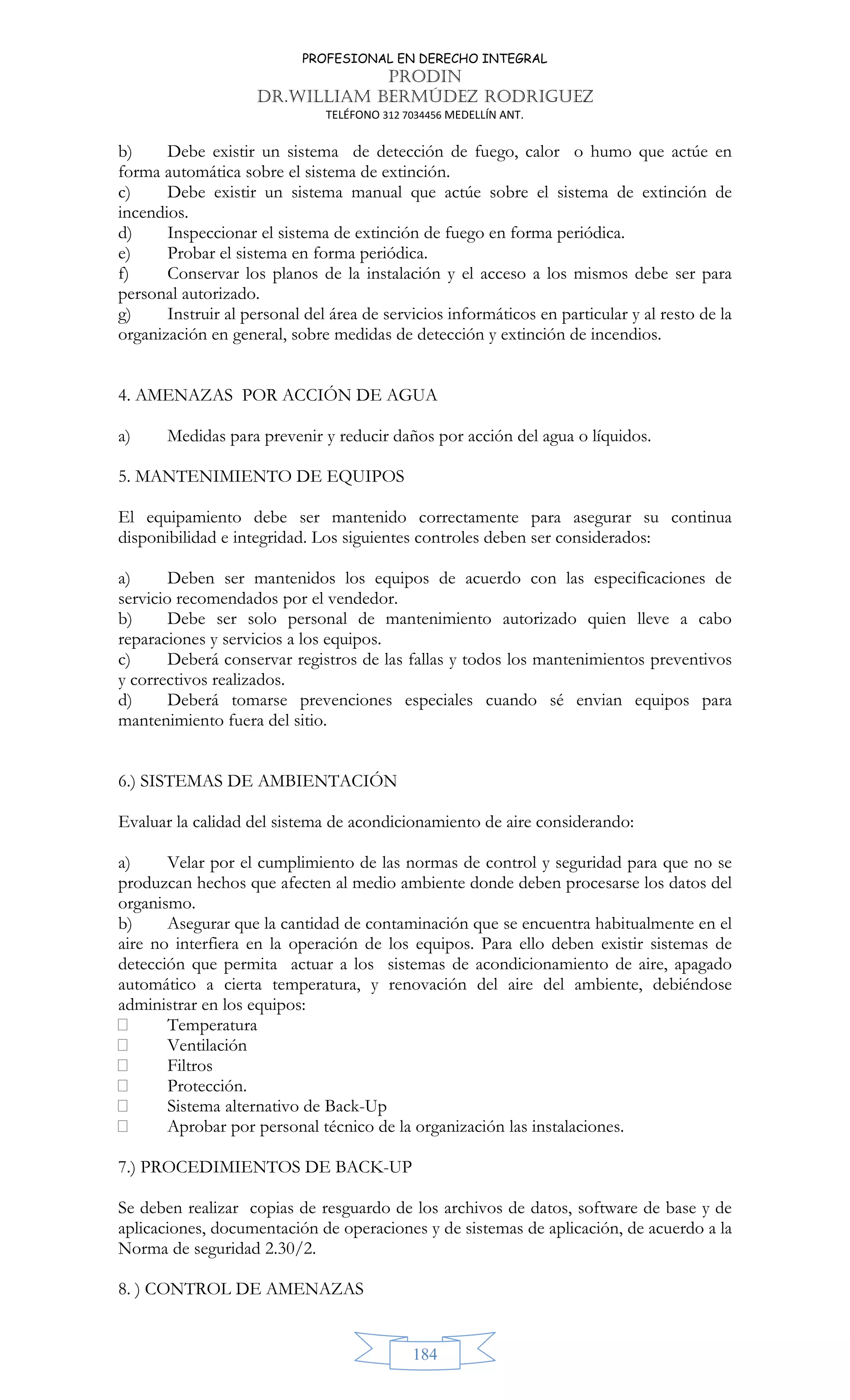 PROFESIONAL EN DERECHO INTEGRAL
PRODIN
DR.WILLIAM BERMÚDEZ RODRIGUEZ
TELÉFONO 312 7034456 MEDELLÍN ANT.
184
b) Debe existir un sistema de detección de fuego, calor o humo que actúe en
forma automática sobre el sistema de extinción.
c) Debe existir un sistema manual que actúe sobre el sistema de extinción de
incendios.
d) Inspeccionar el sistema de extinción de fuego en forma periódica.
e) Probar el sistema en forma periódica.
f) Conservar los planos de la instalación y el acceso a los mismos debe ser para
personal autorizado.
g) Instruir al personal del área de servicios informáticos en particular y al resto de la
organización en general, sobre medidas de detección y extinción de incendios.
4. AMENAZAS POR ACCIÓN DE AGUA
a) Medidas para prevenir y reducir daños por acción del agua o líquidos.
5. MANTENIMIENTO DE EQUIPOS
El equipamiento debe ser mantenido correctamente para asegurar su continua
disponibilidad e integridad. Los siguientes controles deben ser considerados:
a) Deben ser mantenidos los equipos de acuerdo con las especificaciones de
servicio recomendados por el vendedor.
b) Debe ser solo personal de mantenimiento autorizado quien lleve a cabo
reparaciones y servicios a los equipos.
c) Deberá conservar registros de las fallas y todos los mantenimientos preventivos
y correctivos realizados.
d) Deberá tomarse prevenciones especiales cuando sé envian equipos para
mantenimiento fuera del sitio.
6.) SISTEMAS DE AMBIENTACIÓN
Evaluar la calidad del sistema de acondicionamiento de aire considerando:
a) Velar por el cumplimiento de las normas de control y seguridad para que no se
produzcan hechos que afecten al medio ambiente donde deben procesarse los datos del
organismo.
b) Asegurar que la cantidad de contaminación que se encuentra habitualmente en el
aire no interfiera en la operación de los equipos. Para ello deben existir sistemas de
detección que permita actuar a los sistemas de acondicionamiento de aire, apagado
automático a cierta temperatura, y renovación del aire del ambiente, debiéndose
administrar en los equipos:
 Temperatura
 Ventilación
 Filtros
 Protección.
 Sistema alternativo de Back-Up
 Aprobar por personal técnico de la organización las instalaciones.
7.) PROCEDIMIENTOS DE BACK-UP
Se deben realizar copias de resguardo de los archivos de datos, software de base y de
aplicaciones, documentación de operaciones y de sistemas de aplicación, de acuerdo a la
Norma de seguridad 2.30/2.
8. ) CONTROL DE AMENAZAS
 