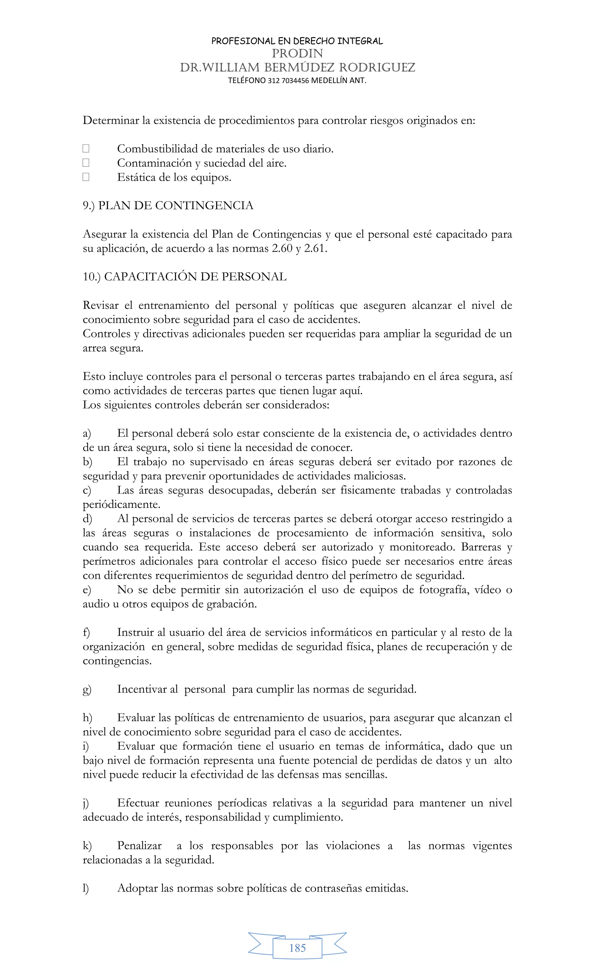 PROFESIONAL EN DERECHO INTEGRAL
PRODIN
DR.WILLIAM BERMÚDEZ RODRIGUEZ
TELÉFONO 312 7034456 MEDELLÍN ANT.
185
Determinar la existencia de procedimientos para controlar riesgos originados en:
 Combustibilidad de materiales de uso diario.
 Contaminación y suciedad del aire.
 Estática de los equipos.
9.) PLAN DE CONTINGENCIA
Asegurar la existencia del Plan de Contingencias y que el personal esté capacitado para
su aplicación, de acuerdo a las normas 2.60 y 2.61.
10.) CAPACITACIÓN DE PERSONAL
Revisar el entrenamiento del personal y políticas que aseguren alcanzar el nivel de
conocimiento sobre seguridad para el caso de accidentes.
Controles y directivas adicionales pueden ser requeridas para ampliar la seguridad de un
arrea segura.
Esto incluye controles para el personal o terceras partes trabajando en el área segura, así
como actividades de terceras partes que tienen lugar aquí.
Los siguientes controles deberán ser considerados:
a) El personal deberá solo estar consciente de la existencia de, o actividades dentro
de un área segura, solo si tiene la necesidad de conocer.
b) El trabajo no supervisado en áreas seguras deberá ser evitado por razones de
seguridad y para prevenir oportunidades de actividades maliciosas.
c) Las áreas seguras desocupadas, deberán ser fisicamente trabadas y controladas
periódicamente.
d) Al personal de servicios de terceras partes se deberá otorgar acceso restringido a
las áreas seguras o instalaciones de procesamiento de información sensitiva, solo
cuando sea requerida. Este acceso deberá ser autorizado y monitoreado. Barreras y
perímetros adicionales para controlar el acceso físico puede ser necesarios entre áreas
con diferentes requerimientos de seguridad dentro del perímetro de seguridad.
e) No se debe permitir sin autorización el uso de equipos de fotografía, vídeo o
audio u otros equipos de grabación.
f) Instruir al usuario del área de servicios informáticos en particular y al resto de la
organización en general, sobre medidas de seguridad física, planes de recuperación y de
contingencias.
g) Incentivar al personal para cumplir las normas de seguridad.
h) Evaluar las políticas de entrenamiento de usuarios, para asegurar que alcanzan el
nivel de conocimiento sobre seguridad para el caso de accidentes.
i) Evaluar que formación tiene el usuario en temas de informática, dado que un
bajo nivel de formación representa una fuente potencial de perdidas de datos y un alto
nivel puede reducir la efectividad de las defensas mas sencillas.
j) Efectuar reuniones períodicas relativas a la seguridad para mantener un nivel
adecuado de interés, responsabilidad y cumplimiento.
k) Penalizar a los responsables por las violaciones a las normas vigentes
relacionadas a la seguridad.
l) Adoptar las normas sobre políticas de contraseñas emitidas.
 