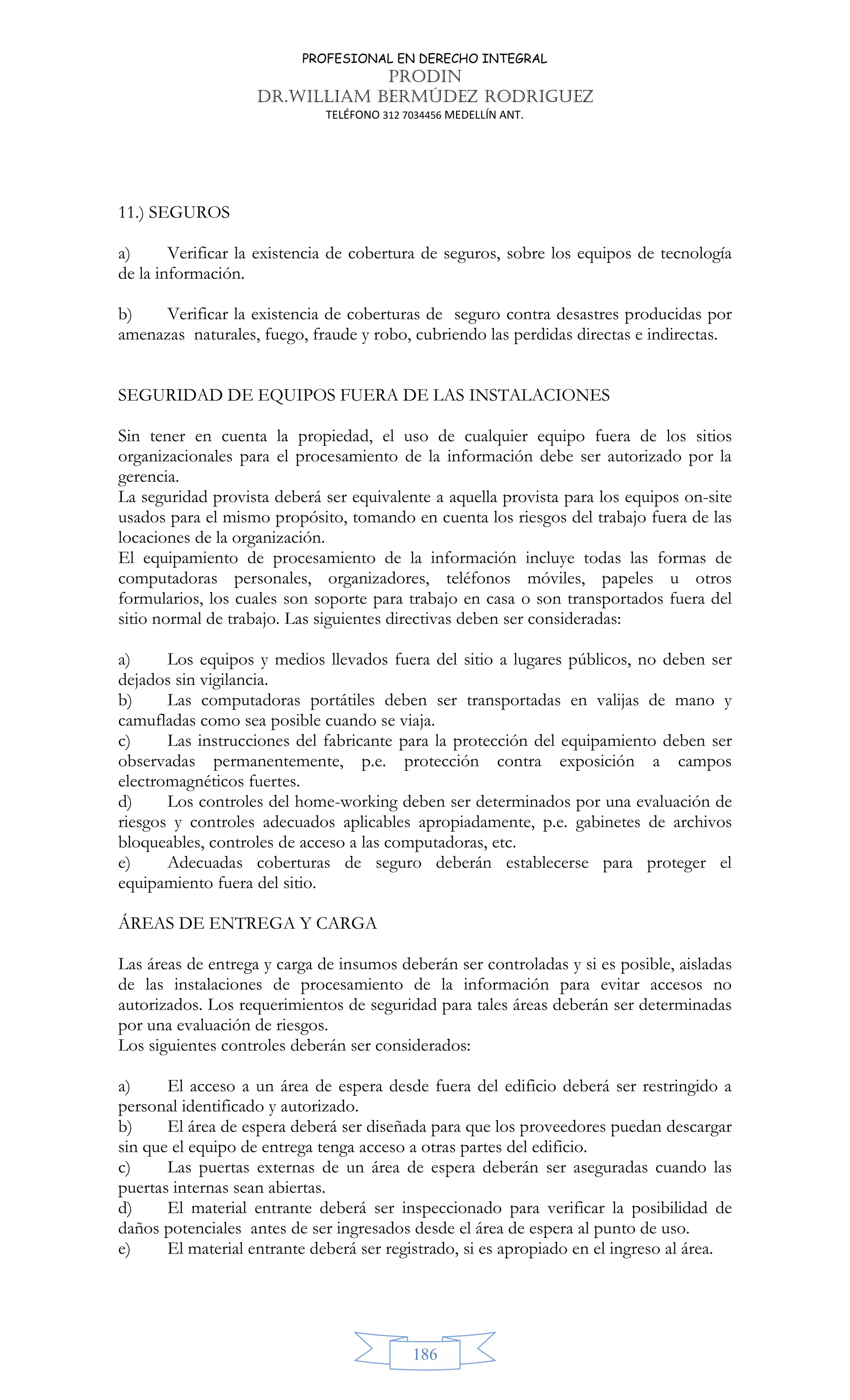 PROFESIONAL EN DERECHO INTEGRAL
PRODIN
DR.WILLIAM BERMÚDEZ RODRIGUEZ
TELÉFONO 312 7034456 MEDELLÍN ANT.
186
11.) SEGUROS
a) Verificar la existencia de cobertura de seguros, sobre los equipos de tecnología
de la información.
b) Verificar la existencia de coberturas de seguro contra desastres producidas por
amenazas naturales, fuego, fraude y robo, cubriendo las perdidas directas e indirectas.
SEGURIDAD DE EQUIPOS FUERA DE LAS INSTALACIONES
Sin tener en cuenta la propiedad, el uso de cualquier equipo fuera de los sitios
organizacionales para el procesamiento de la información debe ser autorizado por la
gerencia.
La seguridad provista deberá ser equivalente a aquella provista para los equipos on-site
usados para el mismo propósito, tomando en cuenta los riesgos del trabajo fuera de las
locaciones de la organización.
El equipamiento de procesamiento de la información incluye todas las formas de
computadoras personales, organizadores, teléfonos móviles, papeles u otros
formularios, los cuales son soporte para trabajo en casa o son transportados fuera del
sitio normal de trabajo. Las siguientes directivas deben ser consideradas:
a) Los equipos y medios llevados fuera del sitio a lugares públicos, no deben ser
dejados sin vigilancia.
b) Las computadoras portátiles deben ser transportadas en valijas de mano y
camufladas como sea posible cuando se viaja.
c) Las instrucciones del fabricante para la protección del equipamiento deben ser
observadas permanentemente, p.e. protección contra exposición a campos
electromagnéticos fuertes.
d) Los controles del home-working deben ser determinados por una evaluación de
riesgos y controles adecuados aplicables apropiadamente, p.e. gabinetes de archivos
bloqueables, controles de acceso a las computadoras, etc.
e) Adecuadas coberturas de seguro deberán establecerse para proteger el
equipamiento fuera del sitio.
ÁREAS DE ENTREGA Y CARGA
Las áreas de entrega y carga de insumos deberán ser controladas y si es posible, aisladas
de las instalaciones de procesamiento de la información para evitar accesos no
autorizados. Los requerimientos de seguridad para tales áreas deberán ser determinadas
por una evaluación de riesgos.
Los siguientes controles deberán ser considerados:
a) El acceso a un área de espera desde fuera del edificio deberá ser restringido a
personal identificado y autorizado.
b) El área de espera deberá ser diseñada para que los proveedores puedan descargar
sin que el equipo de entrega tenga acceso a otras partes del edificio.
c) Las puertas externas de un área de espera deberán ser aseguradas cuando las
puertas internas sean abiertas.
d) El material entrante deberá ser inspeccionado para verificar la posibilidad de
daños potenciales antes de ser ingresados desde el área de espera al punto de uso.
e) El material entrante deberá ser registrado, si es apropiado en el ingreso al área.
 