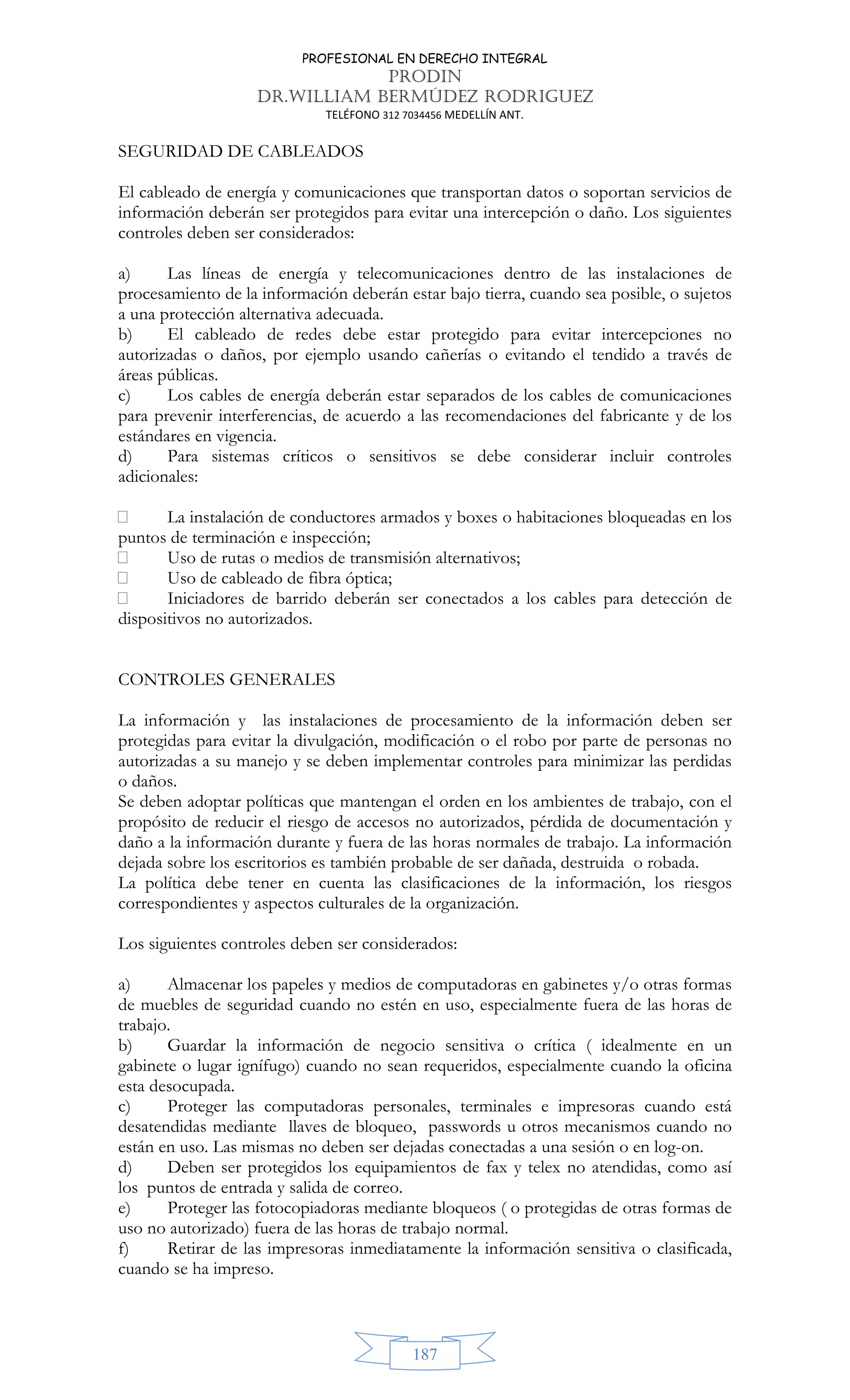 PROFESIONAL EN DERECHO INTEGRAL
PRODIN
DR.WILLIAM BERMÚDEZ RODRIGUEZ
TELÉFONO 312 7034456 MEDELLÍN ANT.
187
SEGURIDAD DE CABLEADOS
El cableado de energía y comunicaciones que transportan datos o soportan servicios de
información deberán ser protegidos para evitar una intercepción o daño. Los siguientes
controles deben ser considerados:
a) Las líneas de energía y telecomunicaciones dentro de las instalaciones de
procesamiento de la información deberán estar bajo tierra, cuando sea posible, o sujetos
a una protección alternativa adecuada.
b) El cableado de redes debe estar protegido para evitar intercepciones no
autorizadas o daños, por ejemplo usando cañerías o evitando el tendido a través de
áreas públicas.
c) Los cables de energía deberán estar separados de los cables de comunicaciones
para prevenir interferencias, de acuerdo a las recomendaciones del fabricante y de los
estándares en vigencia.
d) Para sistemas críticos o sensitivos se debe considerar incluir controles
adicionales:
 La instalación de conductores armados y boxes o habitaciones bloqueadas en los
puntos de terminación e inspección;
 Uso de rutas o medios de transmisión alternativos;
 Uso de cableado de fibra óptica;
 Iniciadores de barrido deberán ser conectados a los cables para detección de
dispositivos no autorizados.
CONTROLES GENERALES
La información y las instalaciones de procesamiento de la información deben ser
protegidas para evitar la divulgación, modificación o el robo por parte de personas no
autorizadas a su manejo y se deben implementar controles para minimizar las perdidas
o daños.
Se deben adoptar políticas que mantengan el orden en los ambientes de trabajo, con el
propósito de reducir el riesgo de accesos no autorizados, pérdida de documentación y
daño a la información durante y fuera de las horas normales de trabajo. La información
dejada sobre los escritorios es también probable de ser dañada, destruida o robada.
La política debe tener en cuenta las clasificaciones de la información, los riesgos
correspondientes y aspectos culturales de la organización.
Los siguientes controles deben ser considerados:
a) Almacenar los papeles y medios de computadoras en gabinetes y/o otras formas
de muebles de seguridad cuando no estén en uso, especialmente fuera de las horas de
trabajo.
b) Guardar la información de negocio sensitiva o crítica ( idealmente en un
gabinete o lugar ignífugo) cuando no sean requeridos, especialmente cuando la oficina
esta desocupada.
c) Proteger las computadoras personales, terminales e impresoras cuando está
desatendidas mediante llaves de bloqueo, passwords u otros mecanismos cuando no
están en uso. Las mismas no deben ser dejadas conectadas a una sesión o en log-on.
d) Deben ser protegidos los equipamientos de fax y telex no atendidas, como así
los puntos de entrada y salida de correo.
e) Proteger las fotocopiadoras mediante bloqueos ( o protegidas de otras formas de
uso no autorizado) fuera de las horas de trabajo normal.
f) Retirar de las impresoras inmediatamente la información sensitiva o clasificada,
cuando se ha impreso.
 