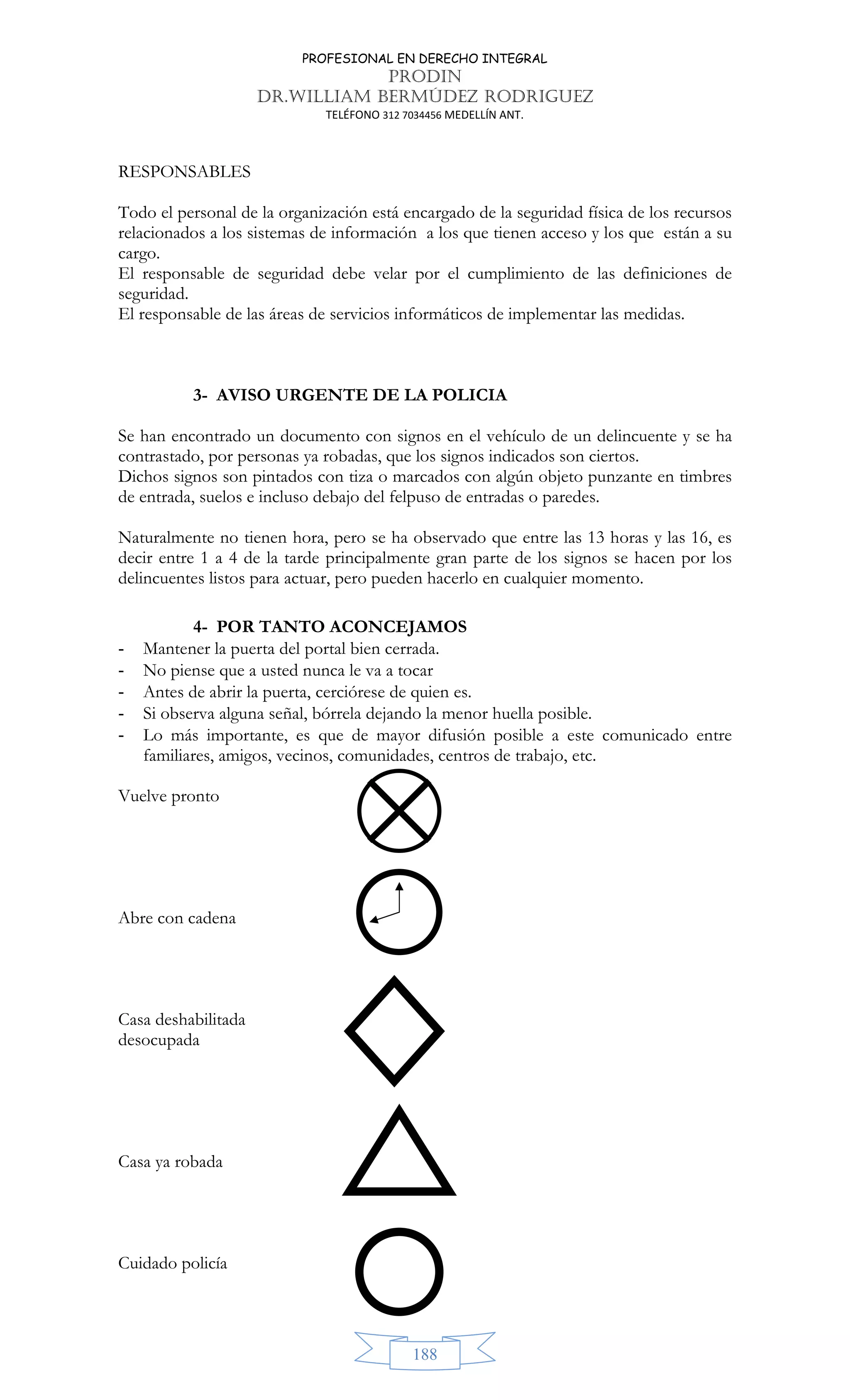 PROFESIONAL EN DERECHO INTEGRAL
PRODIN
DR.WILLIAM BERMÚDEZ RODRIGUEZ
TELÉFONO 312 7034456 MEDELLÍN ANT.
188
RESPONSABLES
Todo el personal de la organización está encargado de la seguridad física de los recursos
relacionados a los sistemas de información a los que tienen acceso y los que están a su
cargo.
El responsable de seguridad debe velar por el cumplimiento de las definiciones de
seguridad.
El responsable de las áreas de servicios informáticos de implementar las medidas.
3- AVISO URGENTE DE LA POLICIA
Se han encontrado un documento con signos en el vehículo de un delincuente y se ha
contrastado, por personas ya robadas, que los signos indicados son ciertos.
Dichos signos son pintados con tiza o marcados con algún objeto punzante en timbres
de entrada, suelos e incluso debajo del felpuso de entradas o paredes.
Naturalmente no tienen hora, pero se ha observado que entre las 13 horas y las 16, es
decir entre 1 a 4 de la tarde principalmente gran parte de los signos se hacen por los
delincuentes listos para actuar, pero pueden hacerlo en cualquier momento.
4- POR TANTO ACONCEJAMOS
- Mantener la puerta del portal bien cerrada.
- No piense que a usted nunca le va a tocar
- Antes de abrir la puerta, cerciórese de quien es.
- Si observa alguna señal, bórrela dejando la menor huella posible.
- Lo más importante, es que de mayor difusión posible a este comunicado entre
familiares, amigos, vecinos, comunidades, centros de trabajo, etc.
Vuelve pronto
Abre con cadena
Casa deshabilitada
desocupada
Casa ya robada
Cuidado policía
 