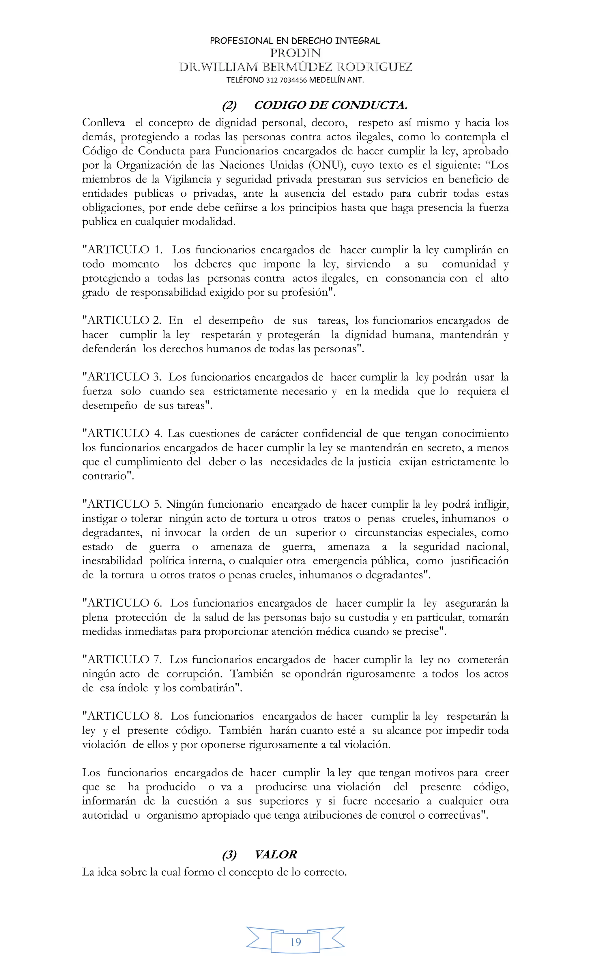 PROFESIONAL EN DERECHO INTEGRAL
PRODIN
DR.WILLIAM BERMÚDEZ RODRIGUEZ
TELÉFONO 312 7034456 MEDELLÍN ANT.
19
(2) CODIGO DE CONDUCTA.
Conlleva el concepto de dignidad personal, decoro, respeto así mismo y hacia los
demás, protegiendo a todas las personas contra actos ilegales, como lo contempla el
Código de Conducta para Funcionarios encargados de hacer cumplir la ley, aprobado
por la Organización de las Naciones Unidas (ONU), cuyo texto es el siguiente: “Los
miembros de la Vigilancia y seguridad privada prestaran sus servicios en beneficio de
entidades publicas o privadas, ante la ausencia del estado para cubrir todas estas
obligaciones, por ende debe ceñirse a los principios hasta que haga presencia la fuerza
publica en cualquier modalidad.
"ARTICULO 1. Los funcionarios encargados de hacer cumplir la ley cumplirán en
todo momento los deberes que impone la ley, sirviendo a su comunidad y
protegiendo a todas las personas contra actos ilegales, en consonancia con el alto
grado de responsabilidad exigido por su profesión".
"ARTICULO 2. En el desempeño de sus tareas, los funcionarios encargados de
hacer cumplir la ley respetarán y protegerán la dignidad humana, mantendrán y
defenderán los derechos humanos de todas las personas".
"ARTICULO 3. Los funcionarios encargados de hacer cumplir la ley podrán usar la
fuerza solo cuando sea estrictamente necesario y en la medida que lo requiera el
desempeño de sus tareas".
"ARTICULO 4. Las cuestiones de carácter confidencial de que tengan conocimiento
los funcionarios encargados de hacer cumplir la ley se mantendrán en secreto, a menos
que el cumplimiento del deber o las necesidades de la justicia exijan estrictamente lo
contrario".
"ARTICULO 5. Ningún funcionario encargado de hacer cumplir la ley podrá infligir,
instigar o tolerar ningún acto de tortura u otros tratos o penas crueles, inhumanos o
degradantes, ni invocar la orden de un superior o circunstancias especiales, como
estado de guerra o amenaza de guerra, amenaza a la seguridad nacional,
inestabilidad política interna, o cualquier otra emergencia pública, como justificación
de la tortura u otros tratos o penas crueles, inhumanos o degradantes".
"ARTICULO 6. Los funcionarios encargados de hacer cumplir la ley asegurarán la
plena protección de la salud de las personas bajo su custodia y en particular, tomarán
medidas inmediatas para proporcionar atención médica cuando se precise".
"ARTICULO 7. Los funcionarios encargados de hacer cumplir la ley no cometerán
ningún acto de corrupción. También se opondrán rigurosamente a todos los actos
de esa índole y los combatirán".
"ARTICULO 8. Los funcionarios encargados de hacer cumplir la ley respetarán la
ley y el presente código. También harán cuanto esté a su alcance por impedir toda
violación de ellos y por oponerse rigurosamente a tal violación.
Los funcionarios encargados de hacer cumplir la ley que tengan motivos para creer
que se ha producido o va a producirse una violación del presente código,
informarán de la cuestión a sus superiores y si fuere necesario a cualquier otra
autoridad u organismo apropiado que tenga atribuciones de control o correctivas".
(3) VALOR
La idea sobre la cual formo el concepto de lo correcto.
 