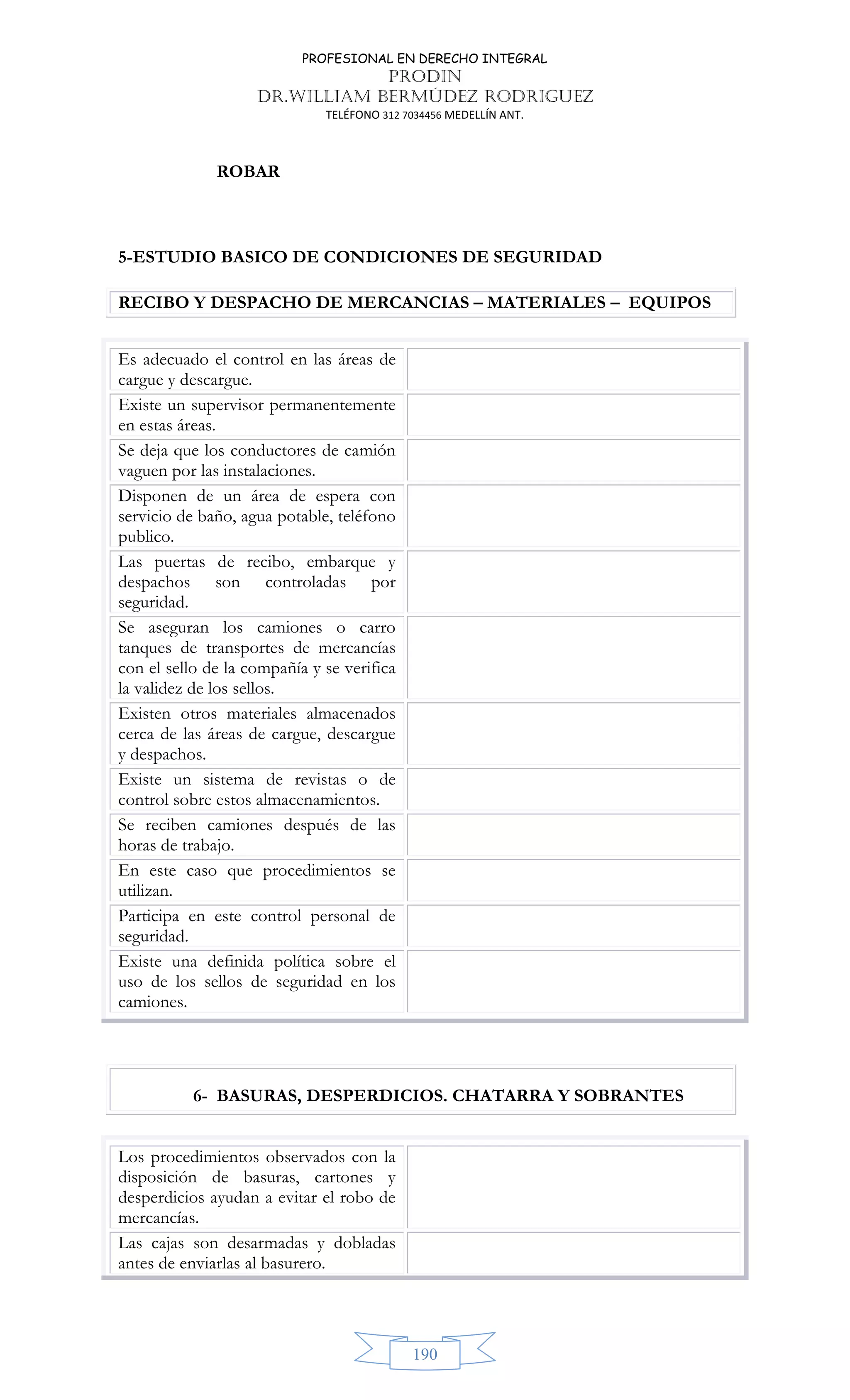 PROFESIONAL EN DERECHO INTEGRAL
PRODIN
DR.WILLIAM BERMÚDEZ RODRIGUEZ
TELÉFONO 312 7034456 MEDELLÍN ANT.
190
ROBAR
5-ESTUDIO BASICO DE CONDICIONES DE SEGURIDAD
RECIBO Y DESPACHO DE MERCANCIAS – MATERIALES – EQUIPOS
Es adecuado el control en las áreas de
cargue y descargue.
Existe un supervisor permanentemente
en estas áreas.
Se deja que los conductores de camión
vaguen por las instalaciones.
Disponen de un área de espera con
servicio de baño, agua potable, teléfono
publico.
Las puertas de recibo, embarque y
despachos son controladas por
seguridad.
Se aseguran los camiones o carro
tanques de transportes de mercancías
con el sello de la compañía y se verifica
la validez de los sellos.
Existen otros materiales almacenados
cerca de las áreas de cargue, descargue
y despachos.
Existe un sistema de revistas o de
control sobre estos almacenamientos.
Se reciben camiones después de las
horas de trabajo.
En este caso que procedimientos se
utilizan.
Participa en este control personal de
seguridad.
Existe una definida política sobre el
uso de los sellos de seguridad en los
camiones.
6- BASURAS, DESPERDICIOS. CHATARRA Y SOBRANTES
Los procedimientos observados con la
disposición de basuras, cartones y
desperdicios ayudan a evitar el robo de
mercancías.
Las cajas son desarmadas y dobladas
antes de enviarlas al basurero.
 