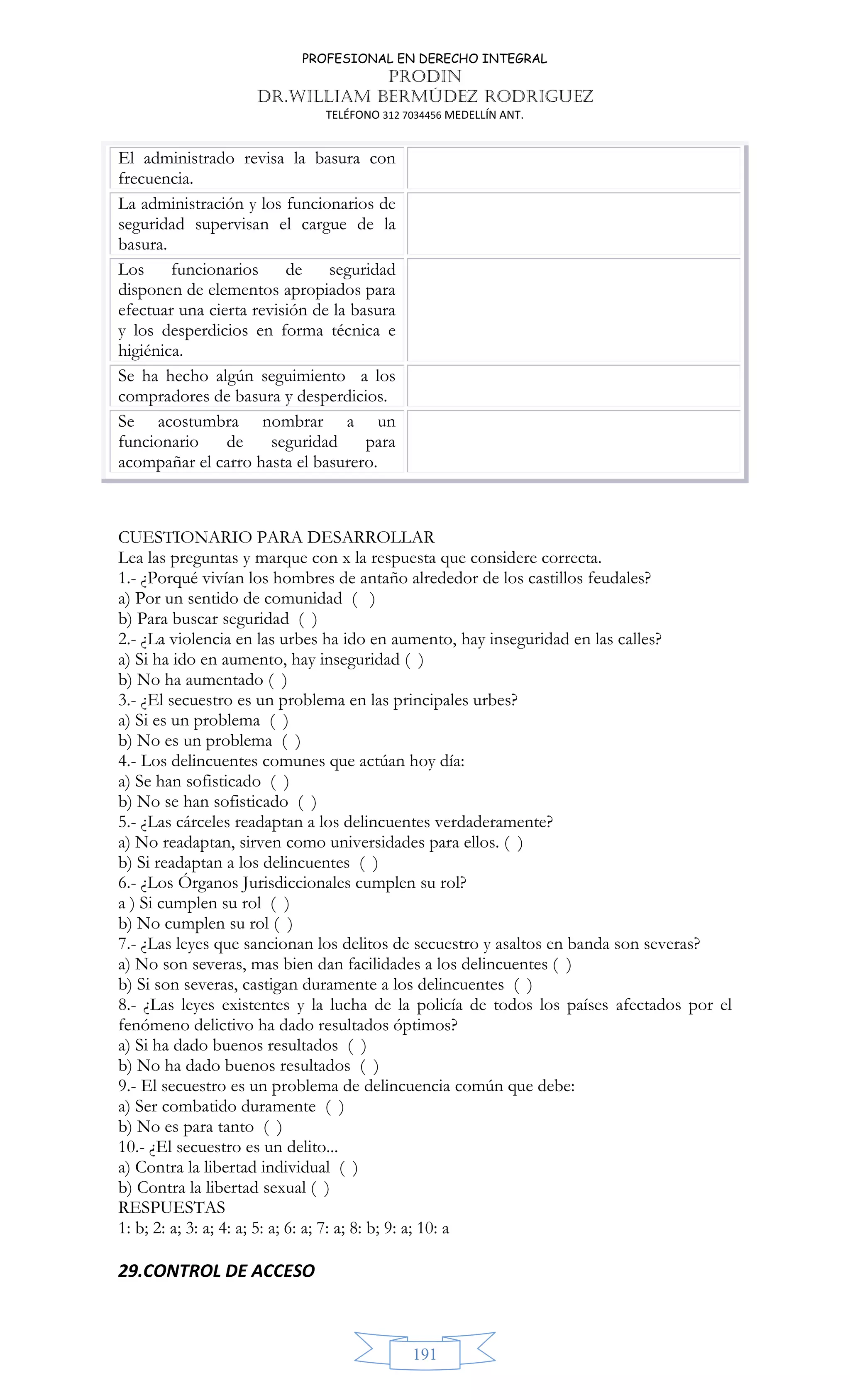 PROFESIONAL EN DERECHO INTEGRAL
PRODIN
DR.WILLIAM BERMÚDEZ RODRIGUEZ
TELÉFONO 312 7034456 MEDELLÍN ANT.
191
El administrado revisa la basura con
frecuencia.
La administración y los funcionarios de
seguridad supervisan el cargue de la
basura.
Los funcionarios de seguridad
disponen de elementos apropiados para
efectuar una cierta revisión de la basura
y los desperdicios en forma técnica e
higiénica.
Se ha hecho algún seguimiento a los
compradores de basura y desperdicios.
Se acostumbra nombrar a un
funcionario de seguridad para
acompañar el carro hasta el basurero.
CUESTIONARIO PARA DESARROLLAR
Lea las preguntas y marque con x la respuesta que considere correcta.
1.- ¿Porqué vivían los hombres de antaño alrededor de los castillos feudales?
a) Por un sentido de comunidad ( )
b) Para buscar seguridad ( )
2.- ¿La violencia en las urbes ha ido en aumento, hay inseguridad en las calles?
a) Si ha ido en aumento, hay inseguridad ( )
b) No ha aumentado ( )
3.- ¿El secuestro es un problema en las principales urbes?
a) Si es un problema ( )
b) No es un problema ( )
4.- Los delincuentes comunes que actúan hoy día:
a) Se han sofisticado ( )
b) No se han sofisticado ( )
5.- ¿Las cárceles readaptan a los delincuentes verdaderamente?
a) No readaptan, sirven como universidades para ellos. ( )
b) Si readaptan a los delincuentes ( )
6.- ¿Los Órganos Jurisdiccionales cumplen su rol?
a ) Si cumplen su rol ( )
b) No cumplen su rol ( )
7.- ¿Las leyes que sancionan los delitos de secuestro y asaltos en banda son severas?
a) No son severas, mas bien dan facilidades a los delincuentes ( )
b) Si son severas, castigan duramente a los delincuentes ( )
8.- ¿Las leyes existentes y la lucha de la policía de todos los países afectados por el
fenómeno delictivo ha dado resultados óptimos?
a) Si ha dado buenos resultados ( )
b) No ha dado buenos resultados ( )
9.- El secuestro es un problema de delincuencia común que debe:
a) Ser combatido duramente ( )
b) No es para tanto ( )
10.- ¿El secuestro es un delito...
a) Contra la libertad individual ( )
b) Contra la libertad sexual ( )
RESPUESTAS
1: b; 2: a; 3: a; 4: a; 5: a; 6: a; 7: a; 8: b; 9: a; 10: a
29.CONTROL DE ACCESO
 
