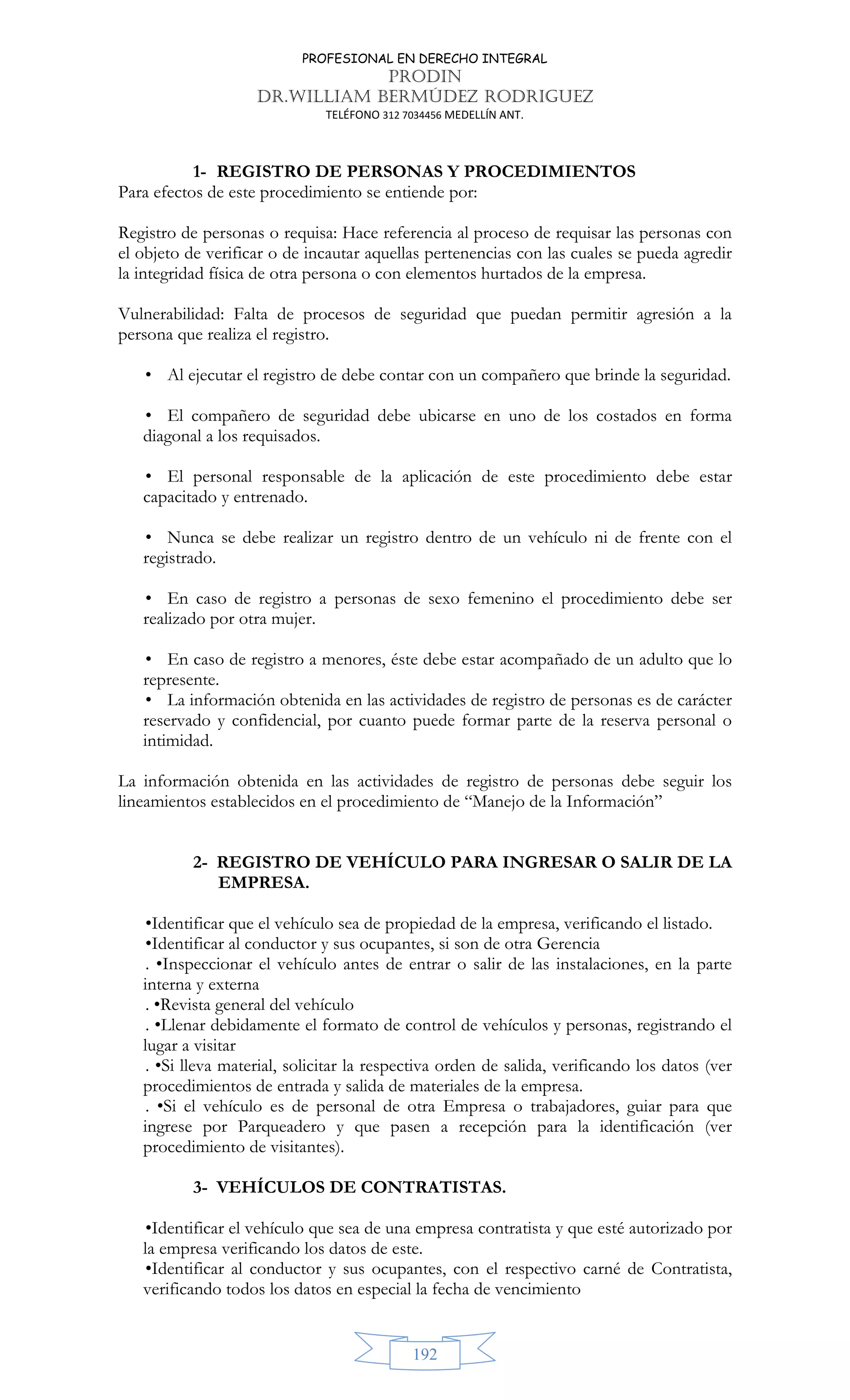 PROFESIONAL EN DERECHO INTEGRAL
PRODIN
DR.WILLIAM BERMÚDEZ RODRIGUEZ
TELÉFONO 312 7034456 MEDELLÍN ANT.
192
1- REGISTRO DE PERSONAS Y PROCEDIMIENTOS
Para efectos de este procedimiento se entiende por:
Registro de personas o requisa: Hace referencia al proceso de requisar las personas con
el objeto de verificar o de incautar aquellas pertenencias con las cuales se pueda agredir
la integridad física de otra persona o con elementos hurtados de la empresa.
Vulnerabilidad: Falta de procesos de seguridad que puedan permitir agresión a la
persona que realiza el registro.
• Al ejecutar el registro de debe contar con un compañero que brinde la seguridad.
• El compañero de seguridad debe ubicarse en uno de los costados en forma
diagonal a los requisados.
• El personal responsable de la aplicación de este procedimiento debe estar
capacitado y entrenado.
• Nunca se debe realizar un registro dentro de un vehículo ni de frente con el
registrado.
• En caso de registro a personas de sexo femenino el procedimiento debe ser
realizado por otra mujer.
• En caso de registro a menores, éste debe estar acompañado de un adulto que lo
represente.
• La información obtenida en las actividades de registro de personas es de carácter
reservado y confidencial, por cuanto puede formar parte de la reserva personal o
intimidad.
La información obtenida en las actividades de registro de personas debe seguir los
lineamientos establecidos en el procedimiento de “Manejo de la Información”
2- REGISTRO DE VEHÍCULO PARA INGRESAR O SALIR DE LA
EMPRESA.
•Identificar que el vehículo sea de propiedad de la empresa, verificando el listado.
•Identificar al conductor y sus ocupantes, si son de otra Gerencia
. •Inspeccionar el vehículo antes de entrar o salir de las instalaciones, en la parte
interna y externa
. •Revista general del vehículo
. •Llenar debidamente el formato de control de vehículos y personas, registrando el
lugar a visitar
. •Si lleva material, solicitar la respectiva orden de salida, verificando los datos (ver
procedimientos de entrada y salida de materiales de la empresa.
. •Si el vehículo es de personal de otra Empresa o trabajadores, guiar para que
ingrese por Parqueadero y que pasen a recepción para la identificación (ver
procedimiento de visitantes).
3- VEHÍCULOS DE CONTRATISTAS.
•Identificar el vehículo que sea de una empresa contratista y que esté autorizado por
la empresa verificando los datos de este.
•Identificar al conductor y sus ocupantes, con el respectivo carné de Contratista,
verificando todos los datos en especial la fecha de vencimiento
 