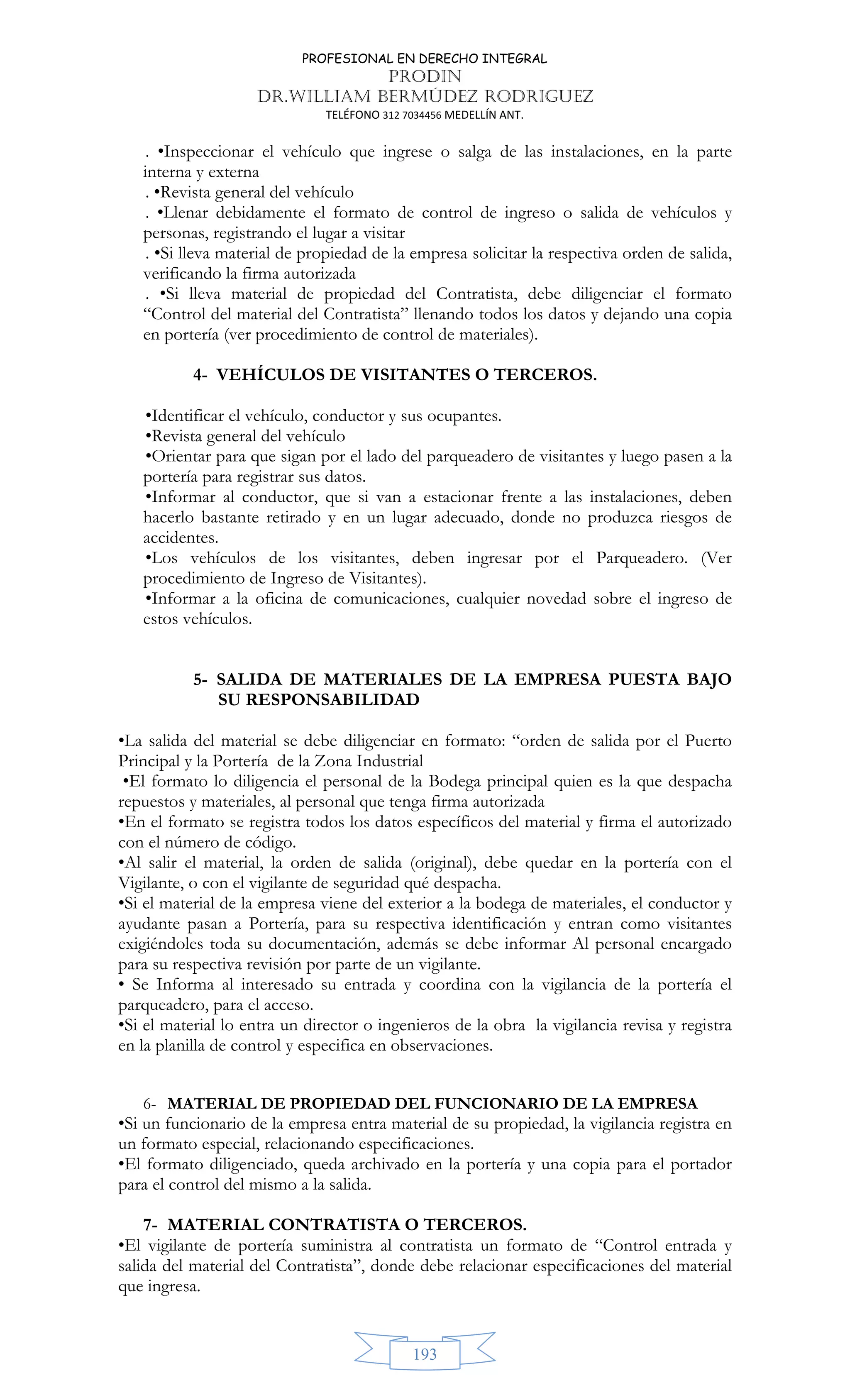 PROFESIONAL EN DERECHO INTEGRAL
PRODIN
DR.WILLIAM BERMÚDEZ RODRIGUEZ
TELÉFONO 312 7034456 MEDELLÍN ANT.
193
. •Inspeccionar el vehículo que ingrese o salga de las instalaciones, en la parte
interna y externa
. •Revista general del vehículo
. •Llenar debidamente el formato de control de ingreso o salida de vehículos y
personas, registrando el lugar a visitar
. •Si lleva material de propiedad de la empresa solicitar la respectiva orden de salida,
verificando la firma autorizada
. •Si lleva material de propiedad del Contratista, debe diligenciar el formato
“Control del material del Contratista” llenando todos los datos y dejando una copia
en portería (ver procedimiento de control de materiales).
4- VEHÍCULOS DE VISITANTES O TERCEROS.
•Identificar el vehículo, conductor y sus ocupantes.
•Revista general del vehículo
•Orientar para que sigan por el lado del parqueadero de visitantes y luego pasen a la
portería para registrar sus datos.
•Informar al conductor, que si van a estacionar frente a las instalaciones, deben
hacerlo bastante retirado y en un lugar adecuado, donde no produzca riesgos de
accidentes.
•Los vehículos de los visitantes, deben ingresar por el Parqueadero. (Ver
procedimiento de Ingreso de Visitantes).
•Informar a la oficina de comunicaciones, cualquier novedad sobre el ingreso de
estos vehículos.
5- SALIDA DE MATERIALES DE LA EMPRESA PUESTA BAJO
SU RESPONSABILIDAD
•La salida del material se debe diligenciar en formato: “orden de salida por el Puerto
Principal y la Portería de la Zona Industrial
•El formato lo diligencia el personal de la Bodega principal quien es la que despacha
repuestos y materiales, al personal que tenga firma autorizada
•En el formato se registra todos los datos específicos del material y firma el autorizado
con el número de código.
•Al salir el material, la orden de salida (original), debe quedar en la portería con el
Vigilante, o con el vigilante de seguridad qué despacha.
•Si el material de la empresa viene del exterior a la bodega de materiales, el conductor y
ayudante pasan a Portería, para su respectiva identificación y entran como visitantes
exigiéndoles toda su documentación, además se debe informar Al personal encargado
para su respectiva revisión por parte de un vigilante.
• Se Informa al interesado su entrada y coordina con la vigilancia de la portería el
parqueadero, para el acceso.
•Si el material lo entra un director o ingenieros de la obra la vigilancia revisa y registra
en la planilla de control y especifica en observaciones.
6- MATERIAL DE PROPIEDAD DEL FUNCIONARIO DE LA EMPRESA
•Si un funcionario de la empresa entra material de su propiedad, la vigilancia registra en
un formato especial, relacionando especificaciones.
•El formato diligenciado, queda archivado en la portería y una copia para el portador
para el control del mismo a la salida.
7- MATERIAL CONTRATISTA O TERCEROS.
•El vigilante de portería suministra al contratista un formato de “Control entrada y
salida del material del Contratista”, donde debe relacionar especificaciones del material
que ingresa.
 
