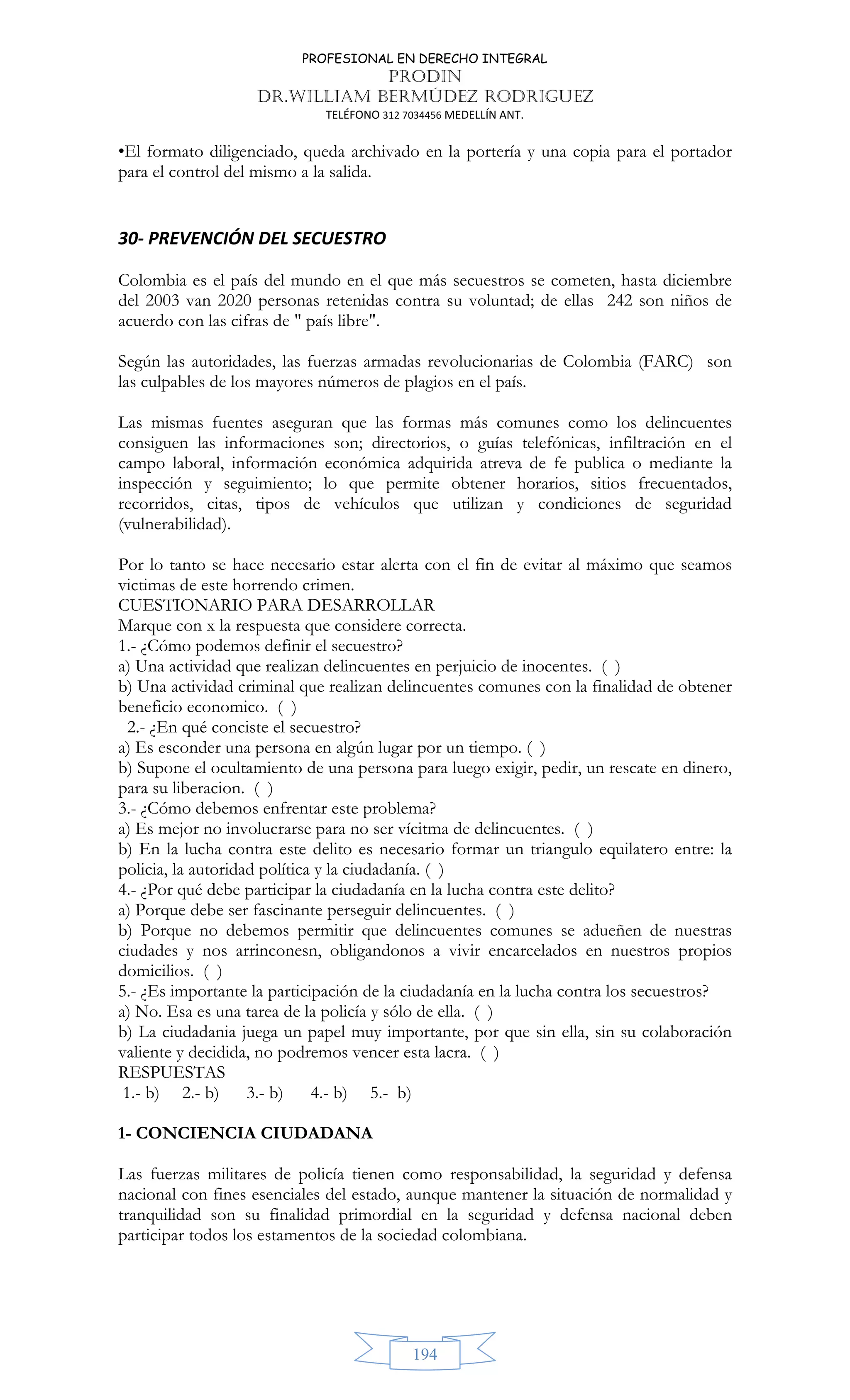 PROFESIONAL EN DERECHO INTEGRAL
PRODIN
DR.WILLIAM BERMÚDEZ RODRIGUEZ
TELÉFONO 312 7034456 MEDELLÍN ANT.
194
•El formato diligenciado, queda archivado en la portería y una copia para el portador
para el control del mismo a la salida.
30- PREVENCIÓN DEL SECUESTRO
Colombia es el país del mundo en el que más secuestros se cometen, hasta diciembre
del 2003 van 2020 personas retenidas contra su voluntad; de ellas 242 son niños de
acuerdo con las cifras de  país libre.
Según las autoridades, las fuerzas armadas revolucionarias de Colombia (FARC) son
las culpables de los mayores números de plagios en el país.
Las mismas fuentes aseguran que las formas más comunes como los delincuentes
consiguen las informaciones son; directorios, o guías telefónicas, infiltración en el
campo laboral, información económica adquirida atreva de fe publica o mediante la
inspección y seguimiento; lo que permite obtener horarios, sitios frecuentados,
recorridos, citas, tipos de vehículos que utilizan y condiciones de seguridad
(vulnerabilidad).
Por lo tanto se hace necesario estar alerta con el fin de evitar al máximo que seamos
victimas de este horrendo crimen.
CUESTIONARIO PARA DESARROLLAR
Marque con x la respuesta que considere correcta.
1.- ¿Cómo podemos definir el secuestro?
a) Una actividad que realizan delincuentes en perjuicio de inocentes. ( )
b) Una actividad criminal que realizan delincuentes comunes con la finalidad de obtener
beneficio economico. ( )
2.- ¿En qué conciste el secuestro?
a) Es esconder una persona en algún lugar por un tiempo. ( )
b) Supone el ocultamiento de una persona para luego exigir, pedir, un rescate en dinero,
para su liberacion. ( )
3.- ¿Cómo debemos enfrentar este problema?
a) Es mejor no involucrarse para no ser vícitma de delincuentes. ( )
b) En la lucha contra este delito es necesario formar un triangulo equilatero entre: la
policia, la autoridad política y la ciudadanía. ( )
4.- ¿Por qué debe participar la ciudadanía en la lucha contra este delito?
a) Porque debe ser fascinante perseguir delincuentes. ( )
b) Porque no debemos permitir que delincuentes comunes se adueñen de nuestras
ciudades y nos arrinconesn, obligandonos a vivir encarcelados en nuestros propios
domicilios. ( )
5.- ¿Es importante la participación de la ciudadanía en la lucha contra los secuestros?
a) No. Esa es una tarea de la policía y sólo de ella. ( )
b) La ciudadania juega un papel muy importante, por que sin ella, sin su colaboración
valiente y decidida, no podremos vencer esta lacra. ( )
RESPUESTAS
1.- b) 2.- b) 3.- b) 4.- b) 5.- b)
1- CONCIENCIA CIUDADANA
Las fuerzas militares de policía tienen como responsabilidad, la seguridad y defensa
nacional con fines esenciales del estado, aunque mantener la situación de normalidad y
tranquilidad son su finalidad primordial en la seguridad y defensa nacional deben
participar todos los estamentos de la sociedad colombiana.
 