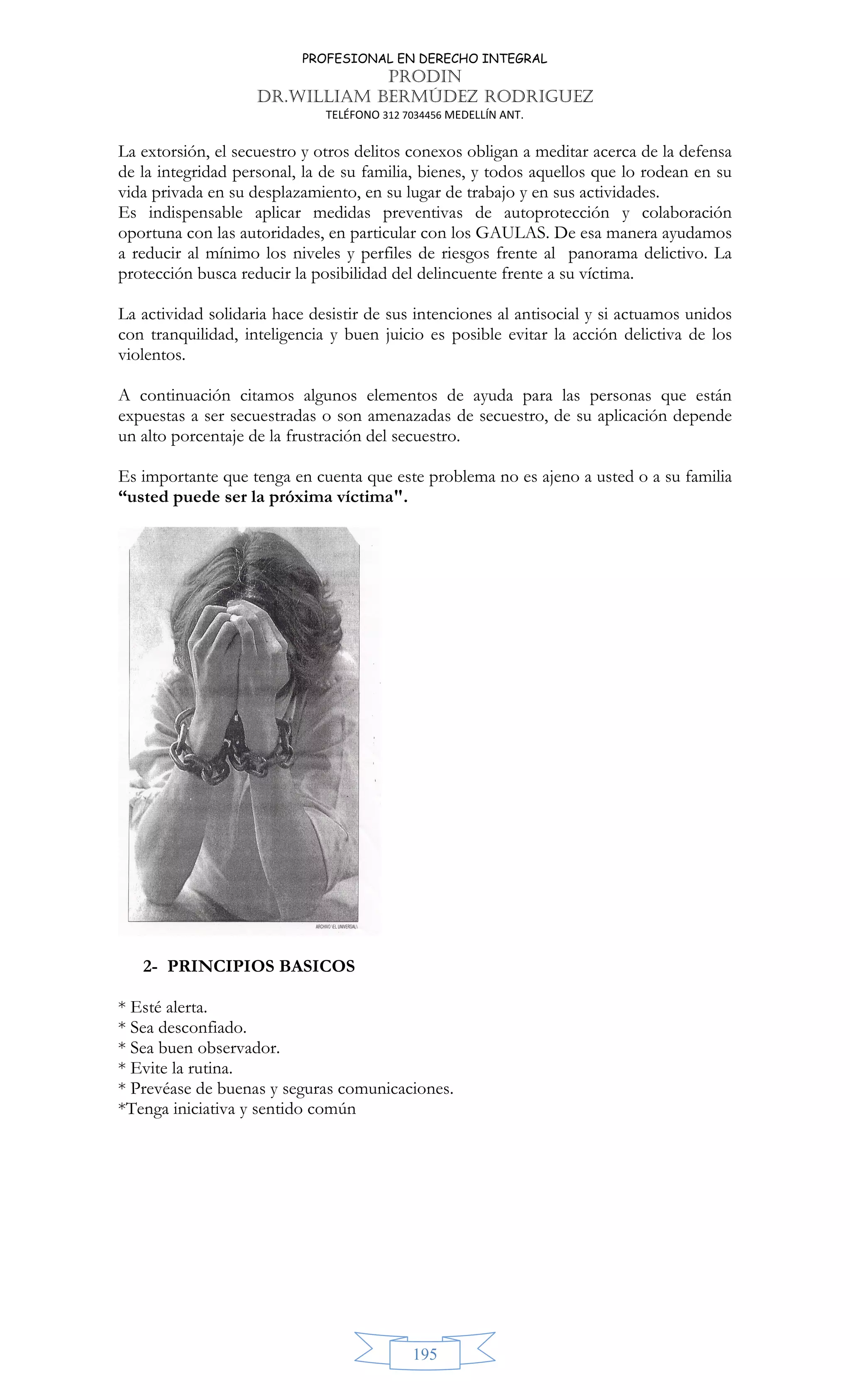 PROFESIONAL EN DERECHO INTEGRAL
PRODIN
DR.WILLIAM BERMÚDEZ RODRIGUEZ
TELÉFONO 312 7034456 MEDELLÍN ANT.
195
La extorsión, el secuestro y otros delitos conexos obligan a meditar acerca de la defensa
de la integridad personal, la de su familia, bienes, y todos aquellos que lo rodean en su
vida privada en su desplazamiento, en su lugar de trabajo y en sus actividades.
Es indispensable aplicar medidas preventivas de autoprotección y colaboración
oportuna con las autoridades, en particular con los GAULAS. De esa manera ayudamos
a reducir al mínimo los niveles y perfiles de riesgos frente al panorama delictivo. La
protección busca reducir la posibilidad del delincuente frente a su víctima.
La actividad solidaria hace desistir de sus intenciones al antisocial y si actuamos unidos
con tranquilidad, inteligencia y buen juicio es posible evitar la acción delictiva de los
violentos.
A continuación citamos algunos elementos de ayuda para las personas que están
expuestas a ser secuestradas o son amenazadas de secuestro, de su aplicación depende
un alto porcentaje de la frustración del secuestro.
Es importante que tenga en cuenta que este problema no es ajeno a usted o a su familia
“usted puede ser la próxima víctima.
2- PRINCIPIOS BASICOS
* Esté alerta.
* Sea desconfiado.
* Sea buen observador.
* Evite la rutina.
* Prevéase de buenas y seguras comunicaciones.
*Tenga iniciativa y sentido común
 