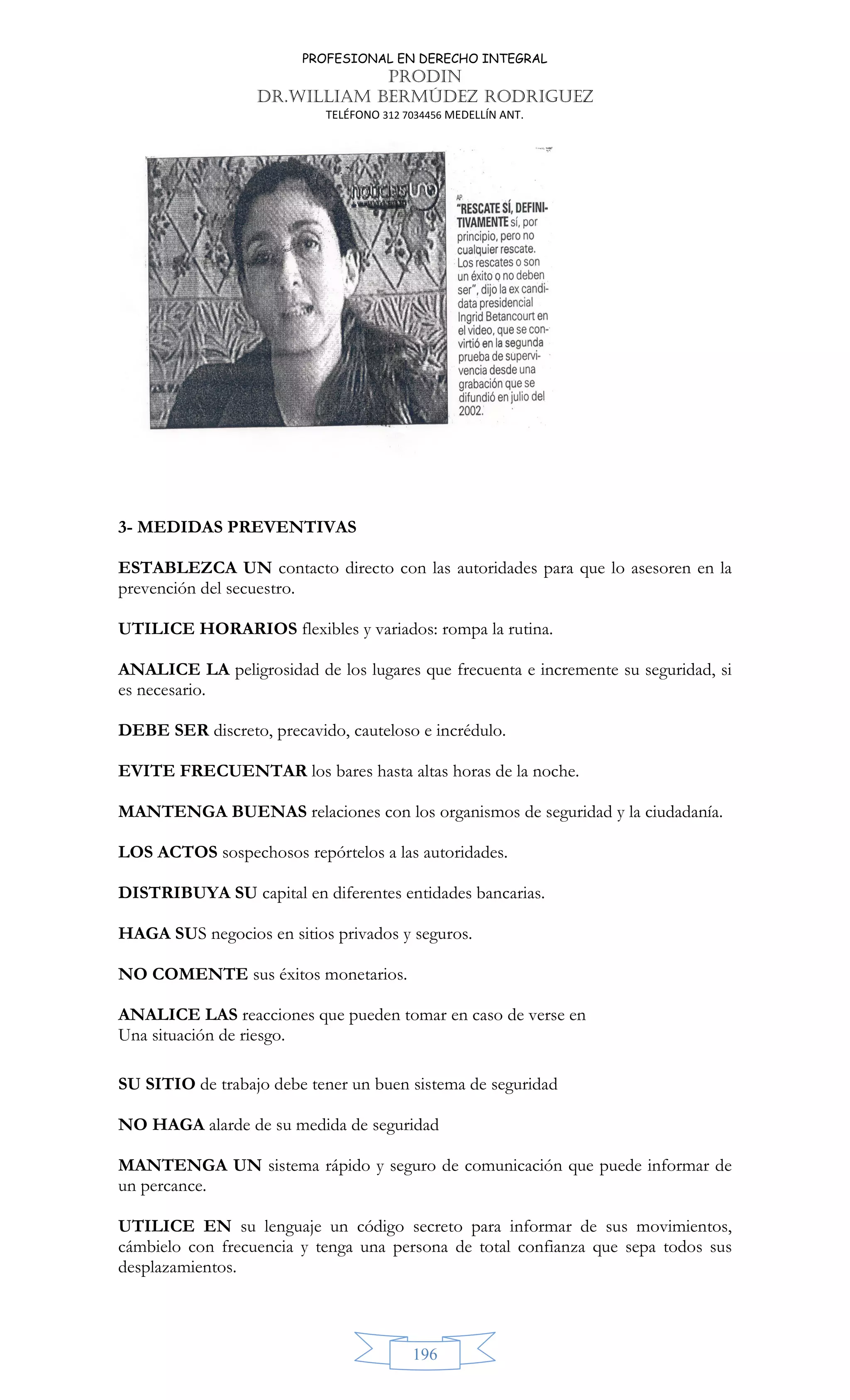 PROFESIONAL EN DERECHO INTEGRAL
PRODIN
DR.WILLIAM BERMÚDEZ RODRIGUEZ
TELÉFONO 312 7034456 MEDELLÍN ANT.
196
3- MEDIDAS PREVENTIVAS
ESTABLEZCA UN contacto directo con las autoridades para que lo asesoren en la
prevención del secuestro.
UTILICE HORARIOS flexibles y variados: rompa la rutina.
ANALICE LA peligrosidad de los lugares que frecuenta e incremente su seguridad, si
es necesario.
DEBE SER discreto, precavido, cauteloso e incrédulo.
EVITE FRECUENTAR los bares hasta altas horas de la noche.
MANTENGA BUENAS relaciones con los organismos de seguridad y la ciudadanía.
LOS ACTOS sospechosos repórtelos a las autoridades.
DISTRIBUYA SU capital en diferentes entidades bancarias.
HAGA SUS negocios en sitios privados y seguros.
NO COMENTE sus éxitos monetarios.
ANALICE LAS reacciones que pueden tomar en caso de verse en
Una situación de riesgo.
SU SITIO de trabajo debe tener un buen sistema de seguridad
NO HAGA alarde de su medida de seguridad
MANTENGA UN sistema rápido y seguro de comunicación que puede informar de
un percance.
UTILICE EN su lenguaje un código secreto para informar de sus movimientos,
cámbielo con frecuencia y tenga una persona de total confianza que sepa todos sus
desplazamientos.
 
