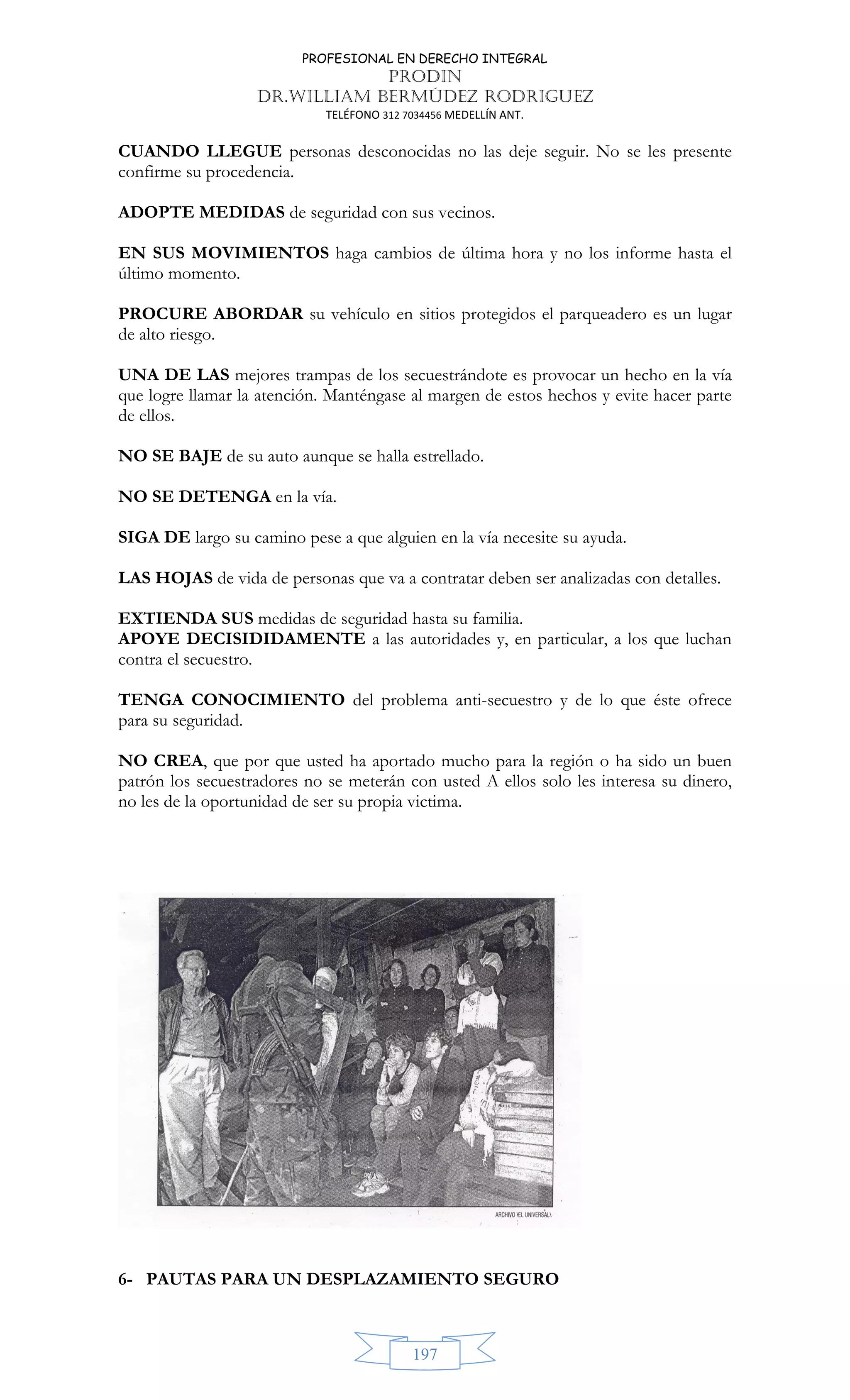 PROFESIONAL EN DERECHO INTEGRAL
PRODIN
DR.WILLIAM BERMÚDEZ RODRIGUEZ
TELÉFONO 312 7034456 MEDELLÍN ANT.
197
CUANDO LLEGUE personas desconocidas no las deje seguir. No se les presente
confirme su procedencia.
ADOPTE MEDIDAS de seguridad con sus vecinos.
EN SUS MOVIMIENTOS haga cambios de última hora y no los informe hasta el
último momento.
PROCURE ABORDAR su vehículo en sitios protegidos el parqueadero es un lugar
de alto riesgo.
UNA DE LAS mejores trampas de los secuestrándote es provocar un hecho en la vía
que logre llamar la atención. Manténgase al margen de estos hechos y evite hacer parte
de ellos.
NO SE BAJE de su auto aunque se halla estrellado.
NO SE DETENGA en la vía.
SIGA DE largo su camino pese a que alguien en la vía necesite su ayuda.
LAS HOJAS de vida de personas que va a contratar deben ser analizadas con detalles.
EXTIENDA SUS medidas de seguridad hasta su familia.
APOYE DECISIDIDAMENTE a las autoridades y, en particular, a los que luchan
contra el secuestro.
TENGA CONOCIMIENTO del problema anti-secuestro y de lo que éste ofrece
para su seguridad.
NO CREA, que por que usted ha aportado mucho para la región o ha sido un buen
patrón los secuestradores no se meterán con usted A ellos solo les interesa su dinero,
no les de la oportunidad de ser su propia victima.
6- PAUTAS PARA UN DESPLAZAMIENTO SEGURO
 