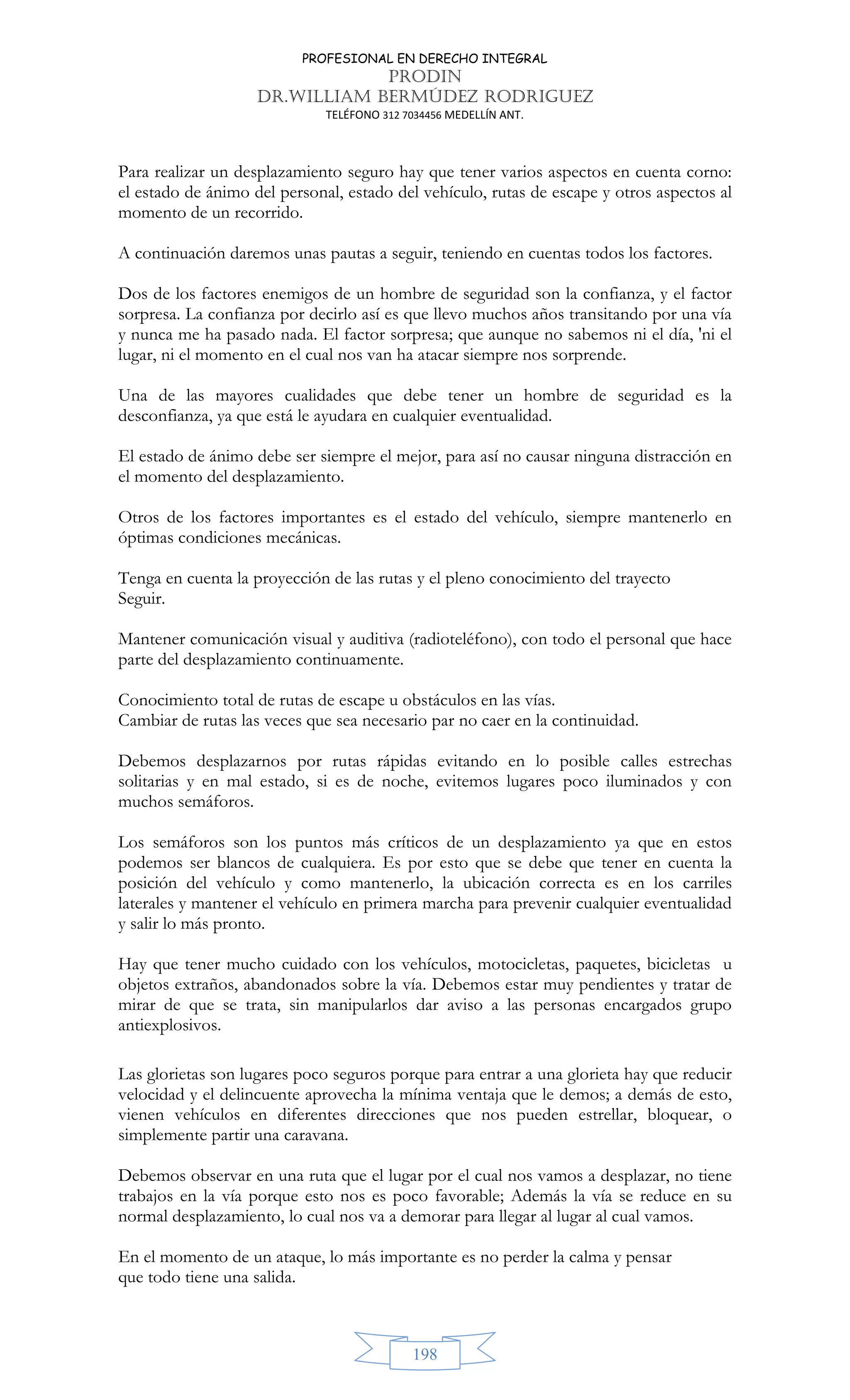 PROFESIONAL EN DERECHO INTEGRAL
PRODIN
DR.WILLIAM BERMÚDEZ RODRIGUEZ
TELÉFONO 312 7034456 MEDELLÍN ANT.
198
Para realizar un desplazamiento seguro hay que tener varios aspectos en cuenta corno:
el estado de ánimo del personal, estado del vehículo, rutas de escape y otros aspectos al
momento de un recorrido.
A continuación daremos unas pautas a seguir, teniendo en cuentas todos los factores.
Dos de los factores enemigos de un hombre de seguridad son la confianza, y el factor
sorpresa. La confianza por decirlo así es que llevo muchos años transitando por una vía
y nunca me ha pasado nada. El factor sorpresa; que aunque no sabemos ni el día, 'ni el
lugar, ni el momento en el cual nos van ha atacar siempre nos sorprende.
Una de las mayores cualidades que debe tener un hombre de seguridad es la
desconfianza, ya que está le ayudara en cualquier eventualidad.
El estado de ánimo debe ser siempre el mejor, para así no causar ninguna distracción en
el momento del desplazamiento.
Otros de los factores importantes es el estado del vehículo, siempre mantenerlo en
óptimas condiciones mecánicas.
Tenga en cuenta la proyección de las rutas y el pleno conocimiento del trayecto
Seguir.
Mantener comunicación visual y auditiva (radioteléfono), con todo el personal que hace
parte del desplazamiento continuamente.
Conocimiento total de rutas de escape u obstáculos en las vías.
Cambiar de rutas las veces que sea necesario par no caer en la continuidad.
Debemos desplazarnos por rutas rápidas evitando en lo posible calles estrechas
solitarias y en mal estado, si es de noche, evitemos lugares poco iluminados y con
muchos semáforos.
Los semáforos son los puntos más críticos de un desplazamiento ya que en estos
podemos ser blancos de cualquiera. Es por esto que se debe que tener en cuenta la
posición del vehículo y como mantenerlo, la ubicación correcta es en los carriles
laterales y mantener el vehículo en primera marcha para prevenir cualquier eventualidad
y salir lo más pronto.
Hay que tener mucho cuidado con los vehículos, motocicletas, paquetes, bicicletas u
objetos extraños, abandonados sobre la vía. Debemos estar muy pendientes y tratar de
mirar de que se trata, sin manipularlos dar aviso a las personas encargados grupo
antiexplosivos.
Las glorietas son lugares poco seguros porque para entrar a una glorieta hay que reducir
velocidad y el delincuente aprovecha la mínima ventaja que le demos; a demás de esto,
vienen vehículos en diferentes direcciones que nos pueden estrellar, bloquear, o
simplemente partir una caravana.
Debemos observar en una ruta que el lugar por el cual nos vamos a desplazar, no tiene
trabajos en la vía porque esto nos es poco favorable; Además la vía se reduce en su
normal desplazamiento, lo cual nos va a demorar para llegar al lugar al cual vamos.
En el momento de un ataque, lo más importante es no perder la calma y pensar
que todo tiene una salida.
 