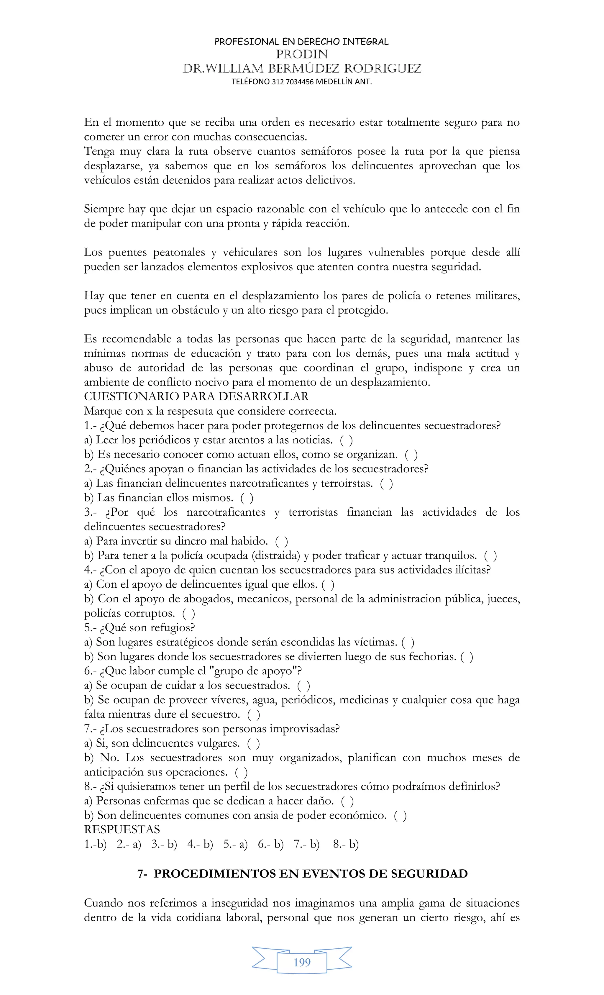 PROFESIONAL EN DERECHO INTEGRAL
PRODIN
DR.WILLIAM BERMÚDEZ RODRIGUEZ
TELÉFONO 312 7034456 MEDELLÍN ANT.
199
En el momento que se reciba una orden es necesario estar totalmente seguro para no
cometer un error con muchas consecuencias.
Tenga muy clara la ruta observe cuantos semáforos posee la ruta por la que piensa
desplazarse, ya sabemos que en los semáforos los delincuentes aprovechan que los
vehículos están detenidos para realizar actos delictivos.
Siempre hay que dejar un espacio razonable con el vehículo que lo antecede con el fin
de poder manipular con una pronta y rápida reacción.
Los puentes peatonales y vehiculares son los lugares vulnerables porque desde allí
pueden ser lanzados elementos explosivos que atenten contra nuestra seguridad.
Hay que tener en cuenta en el desplazamiento los pares de policía o retenes militares,
pues implican un obstáculo y un alto riesgo para el protegido.
Es recomendable a todas las personas que hacen parte de la seguridad, mantener las
mínimas normas de educación y trato para con los demás, pues una mala actitud y
abuso de autoridad de las personas que coordinan el grupo, indispone y crea un
ambiente de conflicto nocivo para el momento de un desplazamiento.
CUESTIONARIO PARA DESARROLLAR
Marque con x la respesuta que considere correecta.
1.- ¿Qué debemos hacer para poder protegernos de los delincuentes secuestradores?
a) Leer los periódicos y estar atentos a las noticias. ( )
b) Es necesario conocer como actuan ellos, como se organizan. ( )
2.- ¿Quiénes apoyan o financian las actividades de los secuestradores?
a) Las financian delincuentes narcotraficantes y terroirstas. ( )
b) Las financian ellos mismos. ( )
3.- ¿Por qué los narcotraficantes y terroristas financian las actividades de los
delincuentes secuestradores?
a) Para invertir su dinero mal habido. ( )
b) Para tener a la policía ocupada (distraida) y poder traficar y actuar tranquilos. ( )
4.- ¿Con el apoyo de quien cuentan los secuestradores para sus actividades ilícitas?
a) Con el apoyo de delincuentes igual que ellos. ( )
b) Con el apoyo de abogados, mecanicos, personal de la administracion pública, jueces,
policías corruptos. ( )
5.- ¿Qué son refugios?
a) Son lugares estratégicos donde serán escondidas las víctimas. ( )
b) Son lugares donde los secuestradores se divierten luego de sus fechorias. ( )
6.- ¿Que labor cumple el grupo de apoyo?
a) Se ocupan de cuidar a los secuestrados. ( )
b) Se ocupan de proveer víveres, agua, periódicos, medicinas y cualquier cosa que haga
falta mientras dure el secuestro. ( )
7.- ¿Los secuestradores son personas improvisadas?
a) Si, son delincuentes vulgares. ( )
b) No. Los secuestradores son muy organizados, planifican con muchos meses de
anticipación sus operaciones. ( )
8.- ¿Si quisieramos tener un perfil de los secuestradores cómo podraímos definirlos?
a) Personas enfermas que se dedican a hacer daño. ( )
b) Son delincuentes comunes con ansia de poder económico. ( )
RESPUESTAS
1.-b) 2.- a) 3.- b) 4.- b) 5.- a) 6.- b) 7.- b) 8.- b)
7- PROCEDIMIENTOS EN EVENTOS DE SEGURIDAD
Cuando nos referimos a inseguridad nos imaginamos una amplia gama de situaciones
dentro de la vida cotidiana laboral, personal que nos generan un cierto riesgo, ahí es
 