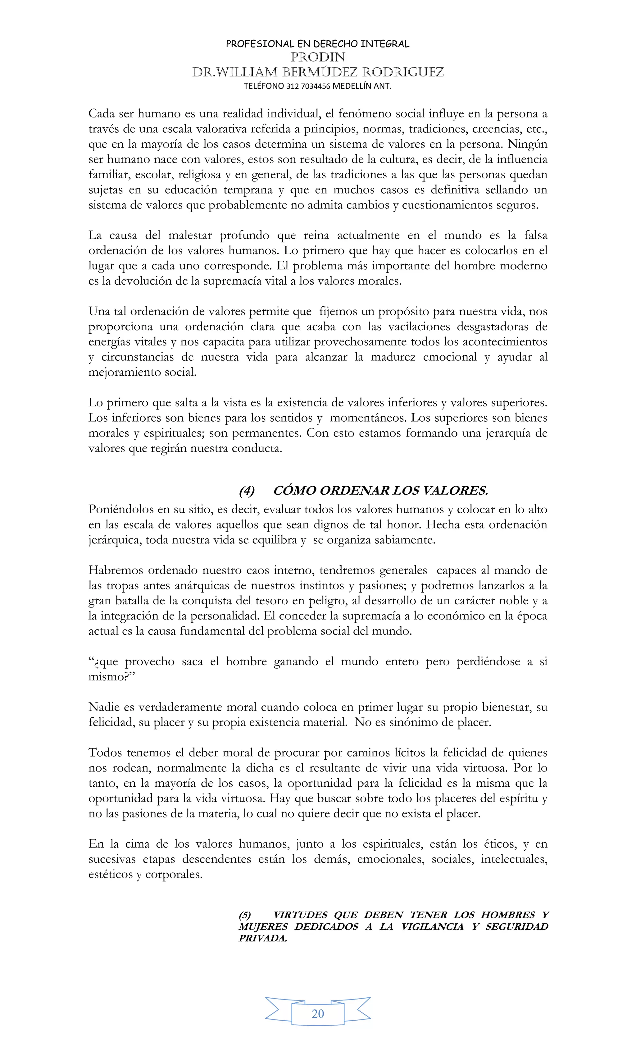 PROFESIONAL EN DERECHO INTEGRAL
PRODIN
DR.WILLIAM BERMÚDEZ RODRIGUEZ
TELÉFONO 312 7034456 MEDELLÍN ANT.
20
Cada ser humano es una realidad individual, el fenómeno social influye en la persona a
través de una escala valorativa referida a principios, normas, tradiciones, creencias, etc.,
que en la mayoría de los casos determina un sistema de valores en la persona. Ningún
ser humano nace con valores, estos son resultado de la cultura, es decir, de la influencia
familiar, escolar, religiosa y en general, de las tradiciones a las que las personas quedan
sujetas en su educación temprana y que en muchos casos es definitiva sellando un
sistema de valores que probablemente no admita cambios y cuestionamientos seguros.
La causa del malestar profundo que reina actualmente en el mundo es la falsa
ordenación de los valores humanos. Lo primero que hay que hacer es colocarlos en el
lugar que a cada uno corresponde. El problema más importante del hombre moderno
es la devolución de la supremacía vital a los valores morales.
Una tal ordenación de valores permite que fijemos un propósito para nuestra vida, nos
proporciona una ordenación clara que acaba con las vacilaciones desgastadoras de
energías vitales y nos capacita para utilizar provechosamente todos los acontecimientos
y circunstancias de nuestra vida para alcanzar la madurez emocional y ayudar al
mejoramiento social.
Lo primero que salta a la vista es la existencia de valores inferiores y valores superiores.
Los inferiores son bienes para los sentidos y momentáneos. Los superiores son bienes
morales y espirituales; son permanentes. Con esto estamos formando una jerarquía de
valores que regirán nuestra conducta.
(4) CÓMO ORDENAR LOS VALORES.
Poniéndolos en su sitio, es decir, evaluar todos los valores humanos y colocar en lo alto
en las escala de valores aquellos que sean dignos de tal honor. Hecha esta ordenación
jerárquica, toda nuestra vida se equilibra y se organiza sabiamente.
Habremos ordenado nuestro caos interno, tendremos generales capaces al mando de
las tropas antes anárquicas de nuestros instintos y pasiones; y podremos lanzarlos a la
gran batalla de la conquista del tesoro en peligro, al desarrollo de un carácter noble y a
la integración de la personalidad. El conceder la supremacía a lo económico en la época
actual es la causa fundamental del problema social del mundo.
“¿que provecho saca el hombre ganando el mundo entero pero perdiéndose a si
mismo?”
Nadie es verdaderamente moral cuando coloca en primer lugar su propio bienestar, su
felicidad, su placer y su propia existencia material. No es sinónimo de placer.
Todos tenemos el deber moral de procurar por caminos lícitos la felicidad de quienes
nos rodean, normalmente la dicha es el resultante de vivir una vida virtuosa. Por lo
tanto, en la mayoría de los casos, la oportunidad para la felicidad es la misma que la
oportunidad para la vida virtuosa. Hay que buscar sobre todo los placeres del espíritu y
no las pasiones de la materia, lo cual no quiere decir que no exista el placer.
En la cima de los valores humanos, junto a los espirituales, están los éticos, y en
sucesivas etapas descendentes están los demás, emocionales, sociales, intelectuales,
estéticos y corporales.
(5) VIRTUDES QUE DEBEN TENER LOS HOMBRES Y
MUJERES DEDICADOS A LA VIGILANCIA Y SEGURIDAD
PRIVADA.
 