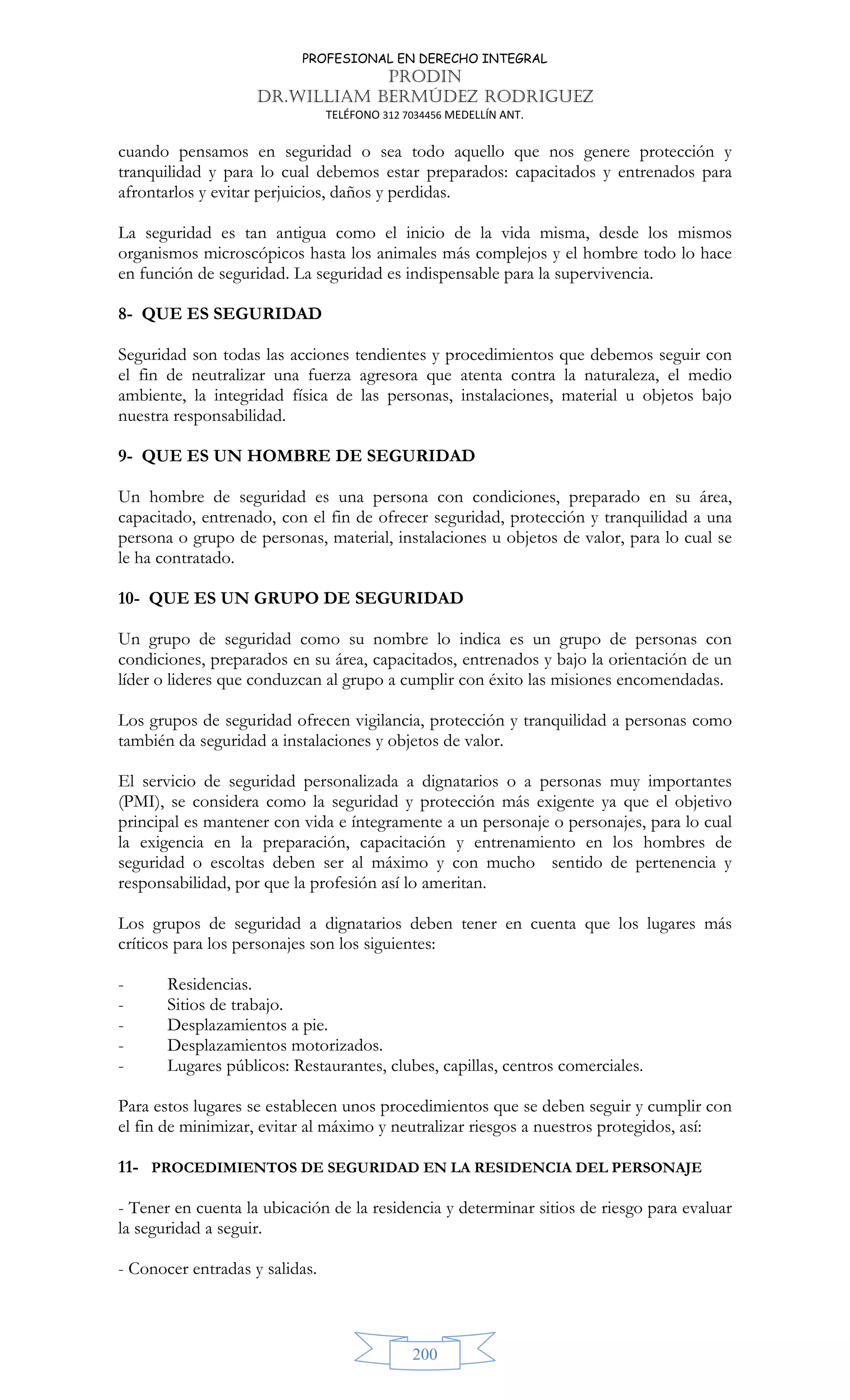 PROFESIONAL EN DERECHO INTEGRAL
PRODIN
DR.WILLIAM BERMÚDEZ RODRIGUEZ
TELÉFONO 312 7034456 MEDELLÍN ANT.
200
cuando pensamos en seguridad o sea todo aquello que nos genere protección y
tranquilidad y para lo cual debemos estar preparados: capacitados y entrenados para
afrontarlos y evitar perjuicios, daños y perdidas.
La seguridad es tan antigua como el inicio de la vida misma, desde los mismos
organismos microscópicos hasta los animales más complejos y el hombre todo lo hace
en función de seguridad. La seguridad es indispensable para la supervivencia.
8- QUE ES SEGURIDAD
Seguridad son todas las acciones tendientes y procedimientos que debemos seguir con
el fin de neutralizar una fuerza agresora que atenta contra la naturaleza, el medio
ambiente, la integridad física de las personas, instalaciones, material u objetos bajo
nuestra responsabilidad.
9- QUE ES UN HOMBRE DE SEGURIDAD
Un hombre de seguridad es una persona con condiciones, preparado en su área,
capacitado, entrenado, con el fin de ofrecer seguridad, protección y tranquilidad a una
persona o grupo de personas, material, instalaciones u objetos de valor, para lo cual se
le ha contratado.
10- QUE ES UN GRUPO DE SEGURIDAD
Un grupo de seguridad como su nombre lo indica es un grupo de personas con
condiciones, preparados en su área, capacitados, entrenados y bajo la orientación de un
líder o lideres que conduzcan al grupo a cumplir con éxito las misiones encomendadas.
Los grupos de seguridad ofrecen vigilancia, protección y tranquilidad a personas como
también da seguridad a instalaciones y objetos de valor.
El servicio de seguridad personalizada a dignatarios o a personas muy importantes
(PMI), se considera como la seguridad y protección más exigente ya que el objetivo
principal es mantener con vida e íntegramente a un personaje o personajes, para lo cual
la exigencia en la preparación, capacitación y entrenamiento en los hombres de
seguridad o escoltas deben ser al máximo y con mucho sentido de pertenencia y
responsabilidad, por que la profesión así lo ameritan.
Los grupos de seguridad a dignatarios deben tener en cuenta que los lugares más
críticos para los personajes son los siguientes:
- Residencias.
- Sitios de trabajo.
- Desplazamientos a pie.
- Desplazamientos motorizados.
- Lugares públicos: Restaurantes, clubes, capillas, centros comerciales.
Para estos lugares se establecen unos procedimientos que se deben seguir y cumplir con
el fin de minimizar, evitar al máximo y neutralizar riesgos a nuestros protegidos, así:
11- PROCEDIMIENTOS DE SEGURIDAD EN LA RESIDENCIA DEL PERSONAJE
- Tener en cuenta la ubicación de la residencia y determinar sitios de riesgo para evaluar
la seguridad a seguir.
- Conocer entradas y salidas.
 