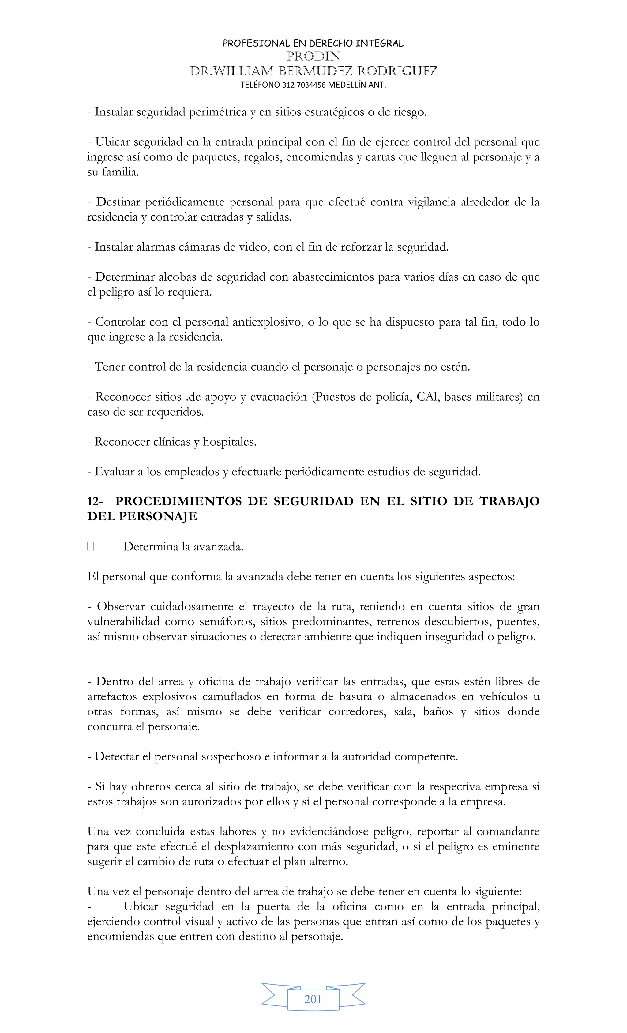 PROFESIONAL EN DERECHO INTEGRAL
PRODIN
DR.WILLIAM BERMÚDEZ RODRIGUEZ
TELÉFONO 312 7034456 MEDELLÍN ANT.
201
- Instalar seguridad perimétrica y en sitios estratégicos o de riesgo.
- Ubicar seguridad en la entrada principal con el fin de ejercer control del personal que
ingrese así como de paquetes, regalos, encomiendas y cartas que lleguen al personaje y a
su familia.
- Destinar periódicamente personal para que efectué contra vigilancia alrededor de la
residencia y controlar entradas y salidas.
- Instalar alarmas cámaras de video, con el fin de reforzar la seguridad.
- Determinar alcobas de seguridad con abastecimientos para varios días en caso de que
el peligro así lo requiera.
- Controlar con el personal antiexplosivo, o lo que se ha dispuesto para tal fin, todo lo
que ingrese a la residencia.
- Tener control de la residencia cuando el personaje o personajes no estén.
- Reconocer sitios .de apoyo y evacuación (Puestos de policía, CAl, bases militares) en
caso de ser requeridos.
- Reconocer clínicas y hospitales.
- Evaluar a los empleados y efectuarle periódicamente estudios de seguridad.
12- PROCEDIMIENTOS DE SEGURIDAD EN EL SITIO DE TRABAJO
DEL PERSONAJE
 Determina la avanzada.
El personal que conforma la avanzada debe tener en cuenta los siguientes aspectos:
- Observar cuidadosamente el trayecto de la ruta, teniendo en cuenta sitios de gran
vulnerabilidad como semáforos, sitios predominantes, terrenos descubiertos, puentes,
así mismo observar situaciones o detectar ambiente que indiquen inseguridad o peligro.
- Dentro del arrea y oficina de trabajo verificar las entradas, que estas estén libres de
artefactos explosivos camuflados en forma de basura o almacenados en vehículos u
otras formas, así mismo se debe verificar corredores, sala, baños y sitios donde
concurra el personaje.
- Detectar el personal sospechoso e informar a la autoridad competente.
- Si hay obreros cerca al sitio de trabajo, se debe verificar con la respectiva empresa si
estos trabajos son autorizados por ellos y si el personal corresponde a la empresa.
Una vez concluida estas labores y no evidenciándose peligro, reportar al comandante
para que este efectué el desplazamiento con más seguridad, o si el peligro es eminente
sugerir el cambio de ruta o efectuar el plan alterno.
Una vez el personaje dentro del arrea de trabajo se debe tener en cuenta lo siguiente:
- Ubicar seguridad en la puerta de la oficina como en la entrada principal,
ejerciendo control visual y activo de las personas que entran así como de los paquetes y
encomiendas que entren con destino al personaje.
 