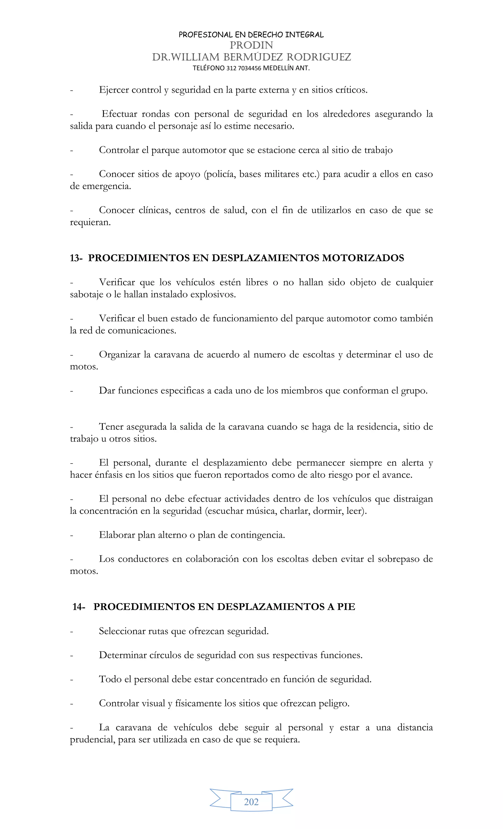 PROFESIONAL EN DERECHO INTEGRAL
PRODIN
DR.WILLIAM BERMÚDEZ RODRIGUEZ
TELÉFONO 312 7034456 MEDELLÍN ANT.
202
- Ejercer control y seguridad en la parte externa y en sitios críticos.
- Efectuar rondas con personal de seguridad en los alrededores asegurando la
salida para cuando el personaje así lo estime necesario.
- Controlar el parque automotor que se estacione cerca al sitio de trabajo
- Conocer sitios de apoyo (policía, bases militares etc.) para acudir a ellos en caso
de emergencia.
- Conocer clínicas, centros de salud, con el fin de utilizarlos en caso de que se
requieran.
13- PROCEDIMIENTOS EN DESPLAZAMIENTOS MOTORIZADOS
- Verificar que los vehículos estén libres o no hallan sido objeto de cualquier
sabotaje o le hallan instalado explosivos.
- Verificar el buen estado de funcionamiento del parque automotor como también
la red de comunicaciones.
- Organizar la caravana de acuerdo al numero de escoltas y determinar el uso de
motos.
- Dar funciones especificas a cada uno de los miembros que conforman el grupo.
- Tener asegurada la salida de la caravana cuando se haga de la residencia, sitio de
trabajo u otros sitios.
- El personal, durante el desplazamiento debe permanecer siempre en alerta y
hacer énfasis en los sitios que fueron reportados como de alto riesgo por el avance.
- El personal no debe efectuar actividades dentro de los vehículos que distraigan
la concentración en la seguridad (escuchar música, charlar, dormir, leer).
- Elaborar plan alterno o plan de contingencia.
- Los conductores en colaboración con los escoltas deben evitar el sobrepaso de
motos.
14- PROCEDIMIENTOS EN DESPLAZAMIENTOS A PIE
- Seleccionar rutas que ofrezcan seguridad.
- Determinar círculos de seguridad con sus respectivas funciones.
- Todo el personal debe estar concentrado en función de seguridad.
- Controlar visual y físicamente los sitios que ofrezcan peligro.
- La caravana de vehículos debe seguir al personal y estar a una distancia
prudencial, para ser utilizada en caso de que se requiera.
 