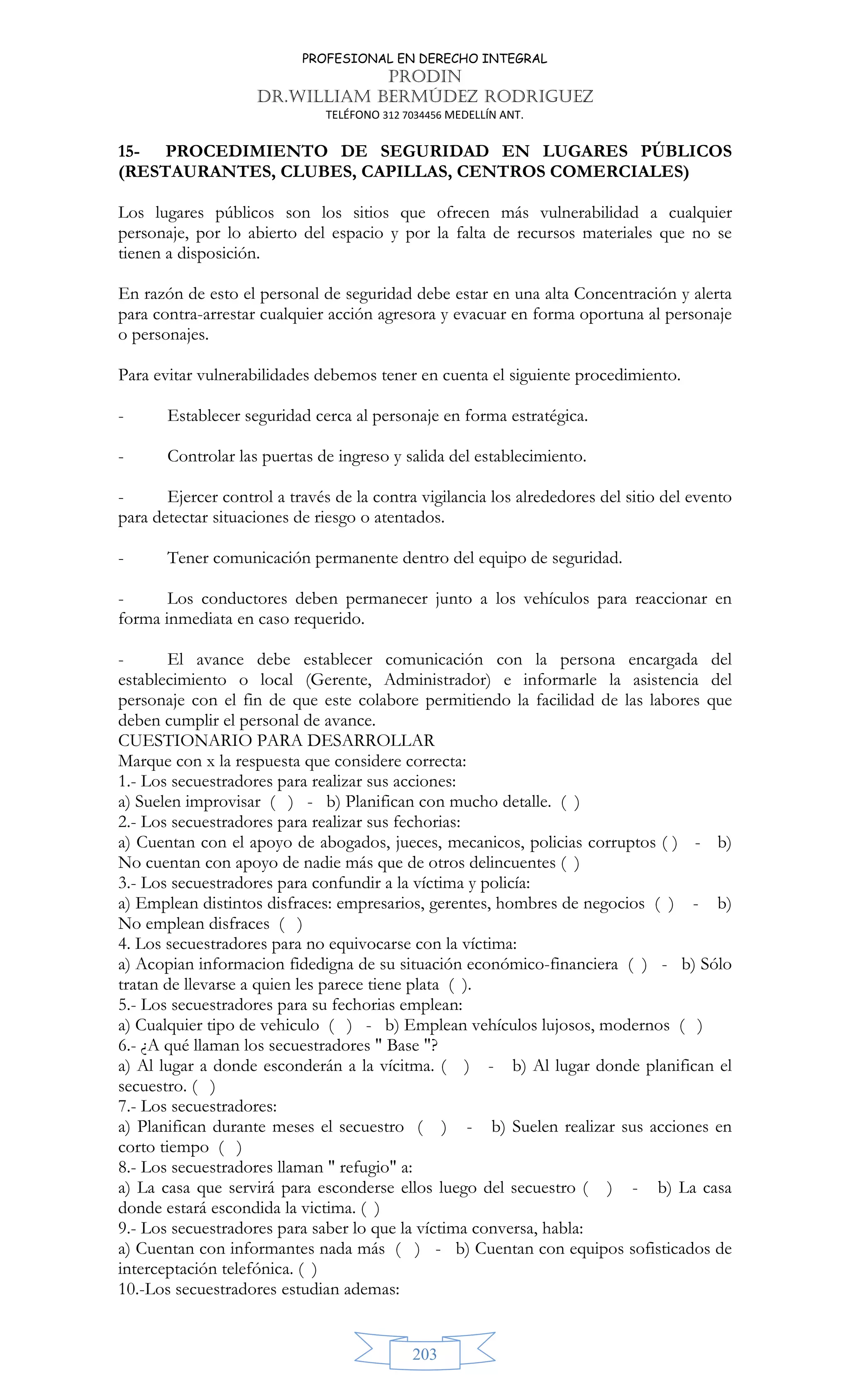 PROFESIONAL EN DERECHO INTEGRAL
PRODIN
DR.WILLIAM BERMÚDEZ RODRIGUEZ
TELÉFONO 312 7034456 MEDELLÍN ANT.
203
15- PROCEDIMIENTO DE SEGURIDAD EN LUGARES PÚBLICOS
(RESTAURANTES, CLUBES, CAPILLAS, CENTROS COMERCIALES)
Los lugares públicos son los sitios que ofrecen más vulnerabilidad a cualquier
personaje, por lo abierto del espacio y por la falta de recursos materiales que no se
tienen a disposición.
En razón de esto el personal de seguridad debe estar en una alta Concentración y alerta
para contra-arrestar cualquier acción agresora y evacuar en forma oportuna al personaje
o personajes.
Para evitar vulnerabilidades debemos tener en cuenta el siguiente procedimiento.
- Establecer seguridad cerca al personaje en forma estratégica.
- Controlar las puertas de ingreso y salida del establecimiento.
- Ejercer control a través de la contra vigilancia los alrededores del sitio del evento
para detectar situaciones de riesgo o atentados.
- Tener comunicación permanente dentro del equipo de seguridad.
- Los conductores deben permanecer junto a los vehículos para reaccionar en
forma inmediata en caso requerido.
- El avance debe establecer comunicación con la persona encargada del
establecimiento o local (Gerente, Administrador) e informarle la asistencia del
personaje con el fin de que este colabore permitiendo la facilidad de las labores que
deben cumplir el personal de avance.
CUESTIONARIO PARA DESARROLLAR
Marque con x la respuesta que considere correcta:
1.- Los secuestradores para realizar sus acciones:
a) Suelen improvisar ( ) - b) Planifican con mucho detalle. ( )
2.- Los secuestradores para realizar sus fechorias:
a) Cuentan con el apoyo de abogados, jueces, mecanicos, policias corruptos ( ) - b)
No cuentan con apoyo de nadie más que de otros delincuentes ( )
3.- Los secuestradores para confundir a la víctima y policía:
a) Emplean distintos disfraces: empresarios, gerentes, hombres de negocios ( ) - b)
No emplean disfraces ( )
4. Los secuestradores para no equivocarse con la víctima:
a) Acopian informacion fidedigna de su situación económico-financiera ( ) - b) Sólo
tratan de llevarse a quien les parece tiene plata ( ).
5.- Los secuestradores para su fechorias emplean:
a) Cualquier tipo de vehiculo ( ) - b) Emplean vehículos lujosos, modernos ( )
6.- ¿A qué llaman los secuestradores  Base ?
a) Al lugar a donde esconderán a la vícitma. ( ) - b) Al lugar donde planifican el
secuestro. ( )
7.- Los secuestradores:
a) Planifican durante meses el secuestro ( ) - b) Suelen realizar sus acciones en
corto tiempo ( )
8.- Los secuestradores llaman  refugio a:
a) La casa que servirá para esconderse ellos luego del secuestro ( ) - b) La casa
donde estará escondida la victima. ( )
9.- Los secuestradores para saber lo que la víctima conversa, habla:
a) Cuentan con informantes nada más ( ) - b) Cuentan con equipos sofisticados de
interceptación telefónica. ( )
10.-Los secuestradores estudian ademas:
 