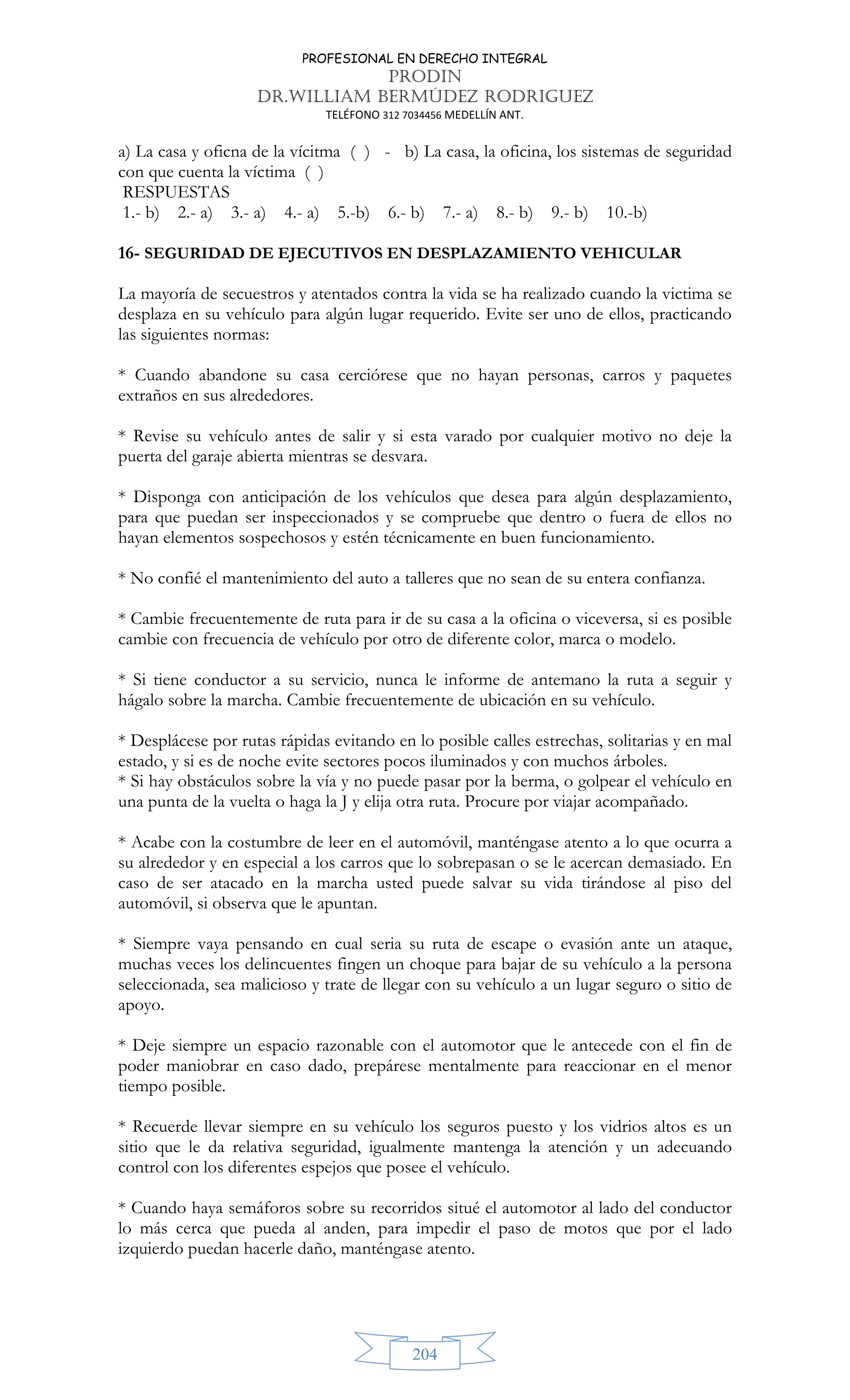 PROFESIONAL EN DERECHO INTEGRAL
PRODIN
DR.WILLIAM BERMÚDEZ RODRIGUEZ
TELÉFONO 312 7034456 MEDELLÍN ANT.
204
a) La casa y oficna de la vícitma ( ) - b) La casa, la oficina, los sistemas de seguridad
con que cuenta la víctima ( )
RESPUESTAS
1.- b) 2.- a) 3.- a) 4.- a) 5.-b) 6.- b) 7.- a) 8.- b) 9.- b) 10.-b)
16- SEGURIDAD DE EJECUTIVOS EN DESPLAZAMIENTO VEHICULAR
La mayoría de secuestros y atentados contra la vida se ha realizado cuando la victima se
desplaza en su vehículo para algún lugar requerido. Evite ser uno de ellos, practicando
las siguientes normas:
* Cuando abandone su casa cerciórese que no hayan personas, carros y paquetes
extraños en sus alrededores.
* Revise su vehículo antes de salir y si esta varado por cualquier motivo no deje la
puerta del garaje abierta mientras se desvara.
* Disponga con anticipación de los vehículos que desea para algún desplazamiento,
para que puedan ser inspeccionados y se compruebe que dentro o fuera de ellos no
hayan elementos sospechosos y estén técnicamente en buen funcionamiento.
* No confié el mantenimiento del auto a talleres que no sean de su entera confianza.
* Cambie frecuentemente de ruta para ir de su casa a la oficina o viceversa, si es posible
cambie con frecuencia de vehículo por otro de diferente color, marca o modelo.
* Si tiene conductor a su servicio, nunca le informe de antemano la ruta a seguir y
hágalo sobre la marcha. Cambie frecuentemente de ubicación en su vehículo.
* Desplácese por rutas rápidas evitando en lo posible calles estrechas, solitarias y en mal
estado, y si es de noche evite sectores pocos iluminados y con muchos árboles.
* Si hay obstáculos sobre la vía y no puede pasar por la berma, o golpear el vehículo en
una punta de la vuelta o haga la J y elija otra ruta. Procure por viajar acompañado.
* Acabe con la costumbre de leer en el automóvil, manténgase atento a lo que ocurra a
su alrededor y en especial a los carros que lo sobrepasan o se le acercan demasiado. En
caso de ser atacado en la marcha usted puede salvar su vida tirándose al piso del
automóvil, si observa que le apuntan.
* Siempre vaya pensando en cual seria su ruta de escape o evasión ante un ataque,
muchas veces los delincuentes fingen un choque para bajar de su vehículo a la persona
seleccionada, sea malicioso y trate de llegar con su vehículo a un lugar seguro o sitio de
apoyo.
* Deje siempre un espacio razonable con el automotor que le antecede con el fin de
poder maniobrar en caso dado, prepárese mentalmente para reaccionar en el menor
tiempo posible.
* Recuerde llevar siempre en su vehículo los seguros puesto y los vidrios altos es un
sitio que le da relativa seguridad, igualmente mantenga la atención y un adecuando
control con los diferentes espejos que posee el vehículo.
* Cuando haya semáforos sobre su recorridos situé el automotor al lado del conductor
lo más cerca que pueda al anden, para impedir el paso de motos que por el lado
izquierdo puedan hacerle daño, manténgase atento.
 