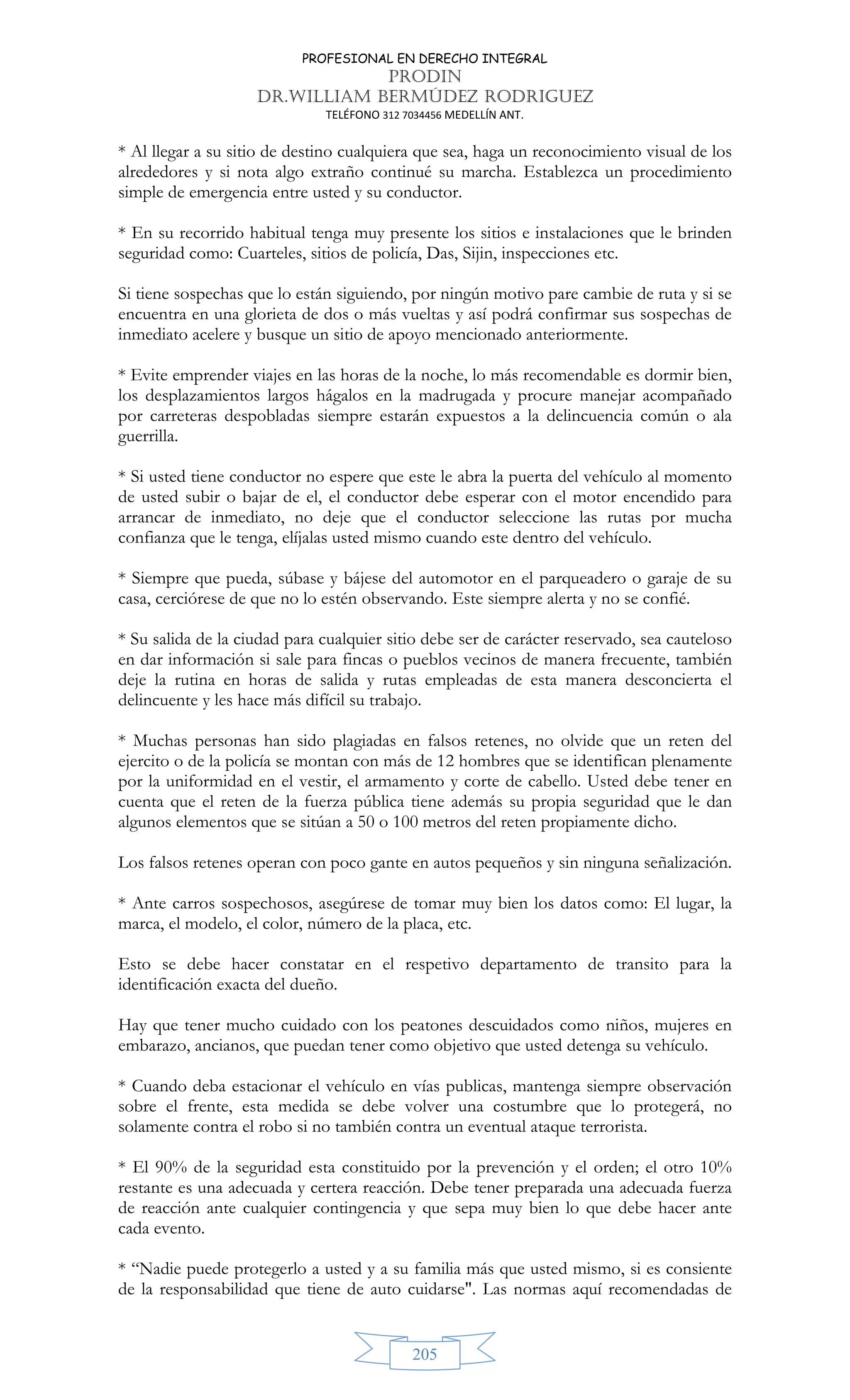 PROFESIONAL EN DERECHO INTEGRAL
PRODIN
DR.WILLIAM BERMÚDEZ RODRIGUEZ
TELÉFONO 312 7034456 MEDELLÍN ANT.
205
* Al llegar a su sitio de destino cualquiera que sea, haga un reconocimiento visual de los
alrededores y si nota algo extraño continué su marcha. Establezca un procedimiento
simple de emergencia entre usted y su conductor.
* En su recorrido habitual tenga muy presente los sitios e instalaciones que le brinden
seguridad como: Cuarteles, sitios de policía, Das, Sijin, inspecciones etc.
Si tiene sospechas que lo están siguiendo, por ningún motivo pare cambie de ruta y si se
encuentra en una glorieta de dos o más vueltas y así podrá confirmar sus sospechas de
inmediato acelere y busque un sitio de apoyo mencionado anteriormente.
* Evite emprender viajes en las horas de la noche, lo más recomendable es dormir bien,
los desplazamientos largos hágalos en la madrugada y procure manejar acompañado
por carreteras despobladas siempre estarán expuestos a la delincuencia común o ala
guerrilla.
* Si usted tiene conductor no espere que este le abra la puerta del vehículo al momento
de usted subir o bajar de el, el conductor debe esperar con el motor encendido para
arrancar de inmediato, no deje que el conductor seleccione las rutas por mucha
confianza que le tenga, elíjalas usted mismo cuando este dentro del vehículo.
* Siempre que pueda, súbase y bájese del automotor en el parqueadero o garaje de su
casa, cerciórese de que no lo estén observando. Este siempre alerta y no se confié.
* Su salida de la ciudad para cualquier sitio debe ser de carácter reservado, sea cauteloso
en dar información si sale para fincas o pueblos vecinos de manera frecuente, también
deje la rutina en horas de salida y rutas empleadas de esta manera desconcierta el
delincuente y les hace más difícil su trabajo.
* Muchas personas han sido plagiadas en falsos retenes, no olvide que un reten del
ejercito o de la policía se montan con más de 12 hombres que se identifican plenamente
por la uniformidad en el vestir, el armamento y corte de cabello. Usted debe tener en
cuenta que el reten de la fuerza pública tiene además su propia seguridad que le dan
algunos elementos que se sitúan a 50 o 100 metros del reten propiamente dicho.
Los falsos retenes operan con poco gante en autos pequeños y sin ninguna señalización.
* Ante carros sospechosos, asegúrese de tomar muy bien los datos como: El lugar, la
marca, el modelo, el color, número de la placa, etc.
Esto se debe hacer constatar en el respetivo departamento de transito para la
identificación exacta del dueño.
Hay que tener mucho cuidado con los peatones descuidados como niños, mujeres en
embarazo, ancianos, que puedan tener como objetivo que usted detenga su vehículo.
* Cuando deba estacionar el vehículo en vías publicas, mantenga siempre observación
sobre el frente, esta medida se debe volver una costumbre que lo protegerá, no
solamente contra el robo si no también contra un eventual ataque terrorista.
* El 90% de la seguridad esta constituido por la prevención y el orden; el otro 10%
restante es una adecuada y certera reacción. Debe tener preparada una adecuada fuerza
de reacción ante cualquier contingencia y que sepa muy bien lo que debe hacer ante
cada evento.
* “Nadie puede protegerlo a usted y a su familia más que usted mismo, si es consiente
de la responsabilidad que tiene de auto cuidarse. Las normas aquí recomendadas de
 