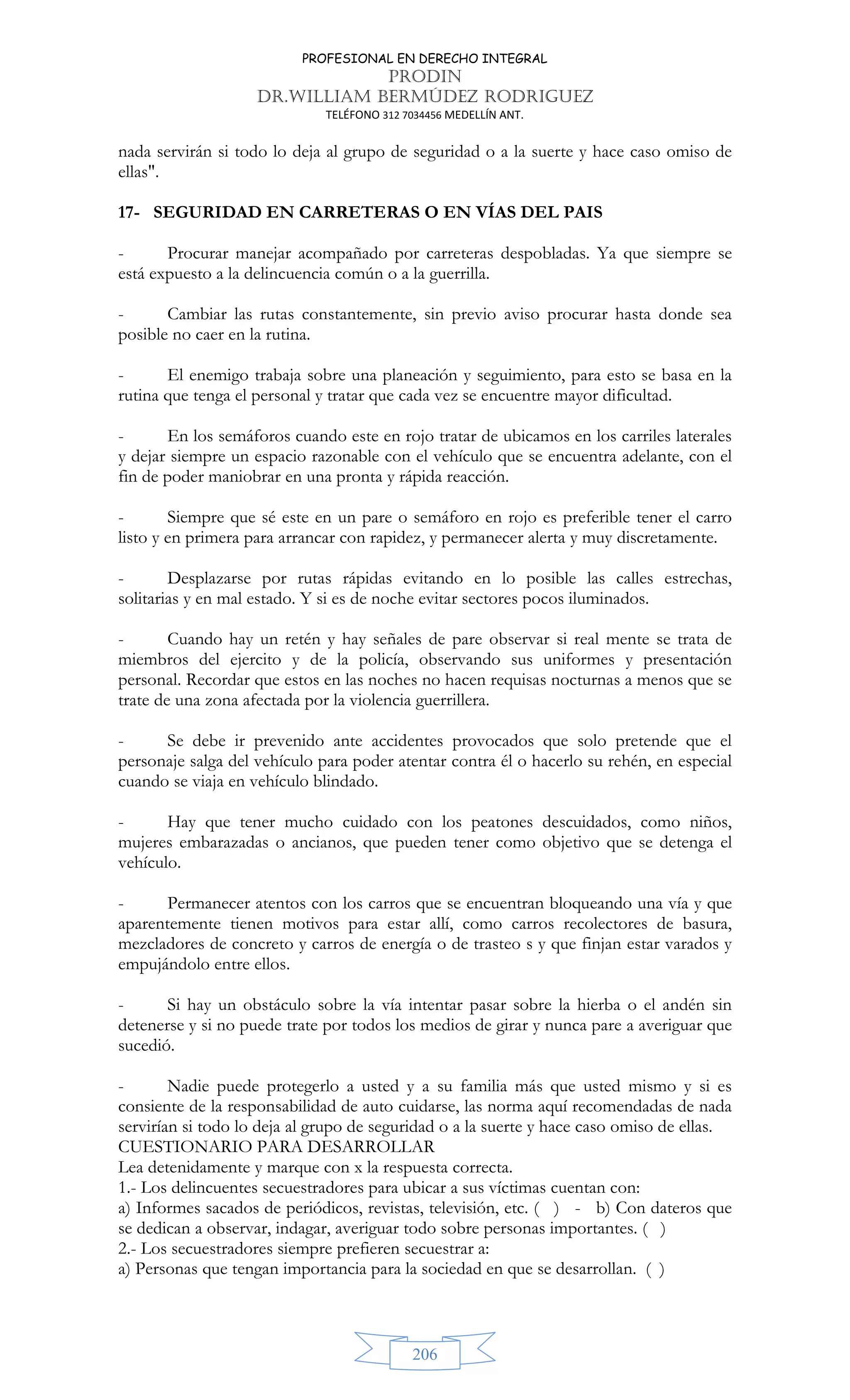 PROFESIONAL EN DERECHO INTEGRAL
PRODIN
DR.WILLIAM BERMÚDEZ RODRIGUEZ
TELÉFONO 312 7034456 MEDELLÍN ANT.
206
nada servirán si todo lo deja al grupo de seguridad o a la suerte y hace caso omiso de
ellas.
17- SEGURIDAD EN CARRETERAS O EN VÍAS DEL PAIS
- Procurar manejar acompañado por carreteras despobladas. Ya que siempre se
está expuesto a la delincuencia común o a la guerrilla.
- Cambiar las rutas constantemente, sin previo aviso procurar hasta donde sea
posible no caer en la rutina.
- El enemigo trabaja sobre una planeación y seguimiento, para esto se basa en la
rutina que tenga el personal y tratar que cada vez se encuentre mayor dificultad.
- En los semáforos cuando este en rojo tratar de ubicamos en los carriles laterales
y dejar siempre un espacio razonable con el vehículo que se encuentra adelante, con el
fin de poder maniobrar en una pronta y rápida reacción.
- Siempre que sé este en un pare o semáforo en rojo es preferible tener el carro
listo y en primera para arrancar con rapidez, y permanecer alerta y muy discretamente.
- Desplazarse por rutas rápidas evitando en lo posible las calles estrechas,
solitarias y en mal estado. Y si es de noche evitar sectores pocos iluminados.
- Cuando hay un retén y hay señales de pare observar si real mente se trata de
miembros del ejercito y de la policía, observando sus uniformes y presentación
personal. Recordar que estos en las noches no hacen requisas nocturnas a menos que se
trate de una zona afectada por la violencia guerrillera.
- Se debe ir prevenido ante accidentes provocados que solo pretende que el
personaje salga del vehículo para poder atentar contra él o hacerlo su rehén, en especial
cuando se viaja en vehículo blindado.
- Hay que tener mucho cuidado con los peatones descuidados, como niños,
mujeres embarazadas o ancianos, que pueden tener como objetivo que se detenga el
vehículo.
- Permanecer atentos con los carros que se encuentran bloqueando una vía y que
aparentemente tienen motivos para estar allí, como carros recolectores de basura,
mezcladores de concreto y carros de energía o de trasteo s y que finjan estar varados y
empujándolo entre ellos.
- Si hay un obstáculo sobre la vía intentar pasar sobre la hierba o el andén sin
detenerse y si no puede trate por todos los medios de girar y nunca pare a averiguar que
sucedió.
- Nadie puede protegerlo a usted y a su familia más que usted mismo y si es
consiente de la responsabilidad de auto cuidarse, las norma aquí recomendadas de nada
servirían si todo lo deja al grupo de seguridad o a la suerte y hace caso omiso de ellas.
CUESTIONARIO PARA DESARROLLAR
Lea detenidamente y marque con x la respuesta correcta.
1.- Los delincuentes secuestradores para ubicar a sus víctimas cuentan con:
a) Informes sacados de periódicos, revistas, televisión, etc. ( ) - b) Con dateros que
se dedican a observar, indagar, averiguar todo sobre personas importantes. ( )
2.- Los secuestradores siempre prefieren secuestrar a:
a) Personas que tengan importancia para la sociedad en que se desarrollan. ( )
 