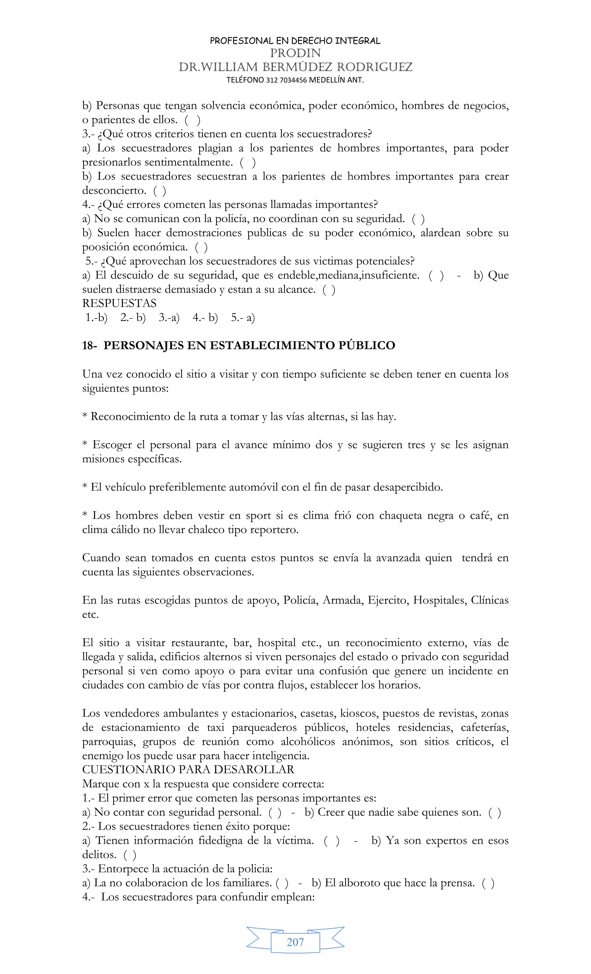 PROFESIONAL EN DERECHO INTEGRAL
PRODIN
DR.WILLIAM BERMÚDEZ RODRIGUEZ
TELÉFONO 312 7034456 MEDELLÍN ANT.
207
b) Personas que tengan solvencia económica, poder económico, hombres de negocios,
o parientes de ellos. ( )
3.- ¿Qué otros criterios tienen en cuenta los secuestradores?
a) Los secuestradores plagian a los parientes de hombres importantes, para poder
presionarlos sentimentalmente. ( )
b) Los secuestradores secuestran a los parientes de hombres importantes para crear
desconcierto. ( )
4.- ¿Qué errores cometen las personas llamadas importantes?
a) No se comunican con la policía, no coordinan con su seguridad. ( )
b) Suelen hacer demostraciones publicas de su poder económico, alardean sobre su
poosición económica. ( )
5.- ¿Qué aprovechan los secuestradores de sus victimas potenciales?
a) El descuido de su seguridad, que es endeble,mediana,insuficiente. ( ) - b) Que
suelen distraerse demasiado y estan a su alcance. ( )
RESPUESTAS
1.-b) 2.- b) 3.-a) 4.- b) 5.- a)
18- PERSONAJES EN ESTABLECIMIENTO PÚBLICO
Una vez conocido el sitio a visitar y con tiempo suficiente se deben tener en cuenta los
siguientes puntos:
* Reconocimiento de la ruta a tomar y las vías alternas, si las hay.
* Escoger el personal para el avance mínimo dos y se sugieren tres y se les asignan
misiones específicas.
* El vehículo preferiblemente automóvil con el fin de pasar desapercibido.
* Los hombres deben vestir en sport si es clima frió con chaqueta negra o café, en
clima cálido no llevar chaleco tipo reportero.
Cuando sean tomados en cuenta estos puntos se envía la avanzada quien tendrá en
cuenta las siguientes observaciones.
En las rutas escogidas puntos de apoyo, Policía, Armada, Ejercito, Hospitales, Clínicas
etc.
El sitio a visitar restaurante, bar, hospital etc., un reconocimiento externo, vías de
llegada y salida, edificios alternos si viven personajes del estado o privado con seguridad
personal si ven como apoyo o para evitar una confusión que genere un incidente en
ciudades con cambio de vías por contra flujos, establecer los horarios.
Los vendedores ambulantes y estacionarios, casetas, kioscos, puestos de revistas, zonas
de estacionamiento de taxi parqueaderos públicos, hoteles residencias, cafeterías,
parroquias, grupos de reunión como alcohólicos anónimos, son sitios críticos, el
enemigo los puede usar para hacer inteligencia.
CUESTIONARIO PARA DESAROLLAR
Marque con x la respuesta que considere correcta:
1.- El primer error que cometen las personas importantes es:
a) No contar con seguridad personal. ( ) - b) Creer que nadie sabe quienes son. ( )
2.- Los secuestradores tienen éxito porque:
a) Tienen información fidedigna de la víctima. ( ) - b) Ya son expertos en esos
delitos. ( )
3.- Entorpece la actuación de la policia:
a) La no colaboracion de los familiares. ( ) - b) El alboroto que hace la prensa. ( )
4.- Los secuestradores para confundir emplean:
 