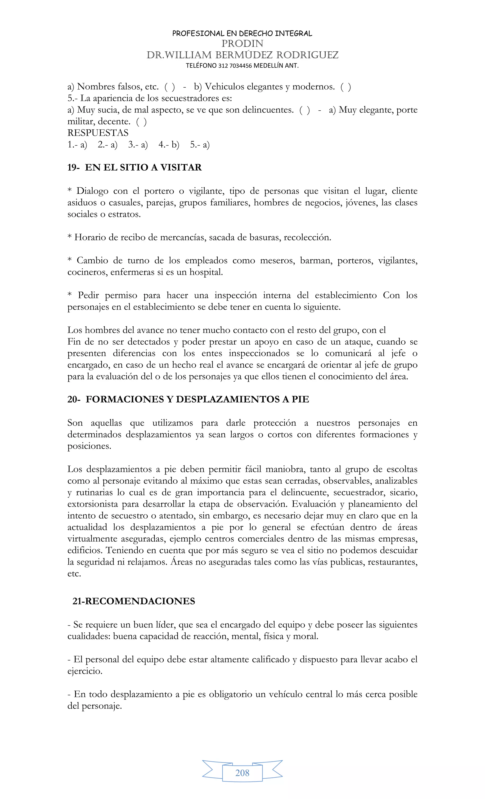 PROFESIONAL EN DERECHO INTEGRAL
PRODIN
DR.WILLIAM BERMÚDEZ RODRIGUEZ
TELÉFONO 312 7034456 MEDELLÍN ANT.
208
a) Nombres falsos, etc. ( ) - b) Vehiculos elegantes y modernos. ( )
5.- La apariencia de los secuestradores es:
a) Muy sucia, de mal aspecto, se ve que son delincuentes. ( ) - a) Muy elegante, porte
militar, decente. ( )
RESPUESTAS
1.- a) 2.- a) 3.- a) 4.- b) 5.- a)
19- EN EL SITIO A VISITAR
* Dialogo con el portero o vigilante, tipo de personas que visitan el lugar, cliente
asiduos o casuales, parejas, grupos familiares, hombres de negocios, jóvenes, las clases
sociales o estratos.
* Horario de recibo de mercancías, sacada de basuras, recolección.
* Cambio de turno de los empleados como meseros, barman, porteros, vigilantes,
cocineros, enfermeras si es un hospital.
* Pedir permiso para hacer una inspección interna del establecimiento Con los
personajes en el establecimiento se debe tener en cuenta lo siguiente.
Los hombres del avance no tener mucho contacto con el resto del grupo, con el
Fin de no ser detectados y poder prestar un apoyo en caso de un ataque, cuando se
presenten diferencias con los entes inspeccionados se lo comunicará al jefe o
encargado, en caso de un hecho real el avance se encargará de orientar al jefe de grupo
para la evaluación del o de los personajes ya que ellos tienen el conocimiento del área.
20- FORMACIONES Y DESPLAZAMIENTOS A PIE
Son aquellas que utilizamos para darle protección a nuestros personajes en
determinados desplazamientos ya sean largos o cortos con diferentes formaciones y
posiciones.
Los desplazamientos a pie deben permitir fácil maniobra, tanto al grupo de escoltas
como al personaje evitando al máximo que estas sean cerradas, observables, analizables
y rutinarias lo cual es de gran importancia para el delincuente, secuestrador, sicario,
extorsionista para desarrollar la etapa de observación. Evaluación y planeamiento del
intento de secuestro o atentado, sin embargo, es necesario dejar muy en claro que en la
actualidad los desplazamientos a pie por lo general se efectúan dentro de áreas
virtualmente aseguradas, ejemplo centros comerciales dentro de las mismas empresas,
edificios. Teniendo en cuenta que por más seguro se vea el sitio no podemos descuidar
la seguridad ni relajamos. Áreas no aseguradas tales como las vías publicas, restaurantes,
etc.
21-RECOMENDACIONES
- Se requiere un buen líder, que sea el encargado del equipo y debe poseer las siguientes
cualidades: buena capacidad de reacción, mental, física y moral.
- El personal del equipo debe estar altamente calificado y dispuesto para llevar acabo el
ejercicio.
- En todo desplazamiento a pie es obligatorio un vehículo central lo más cerca posible
del personaje.
 