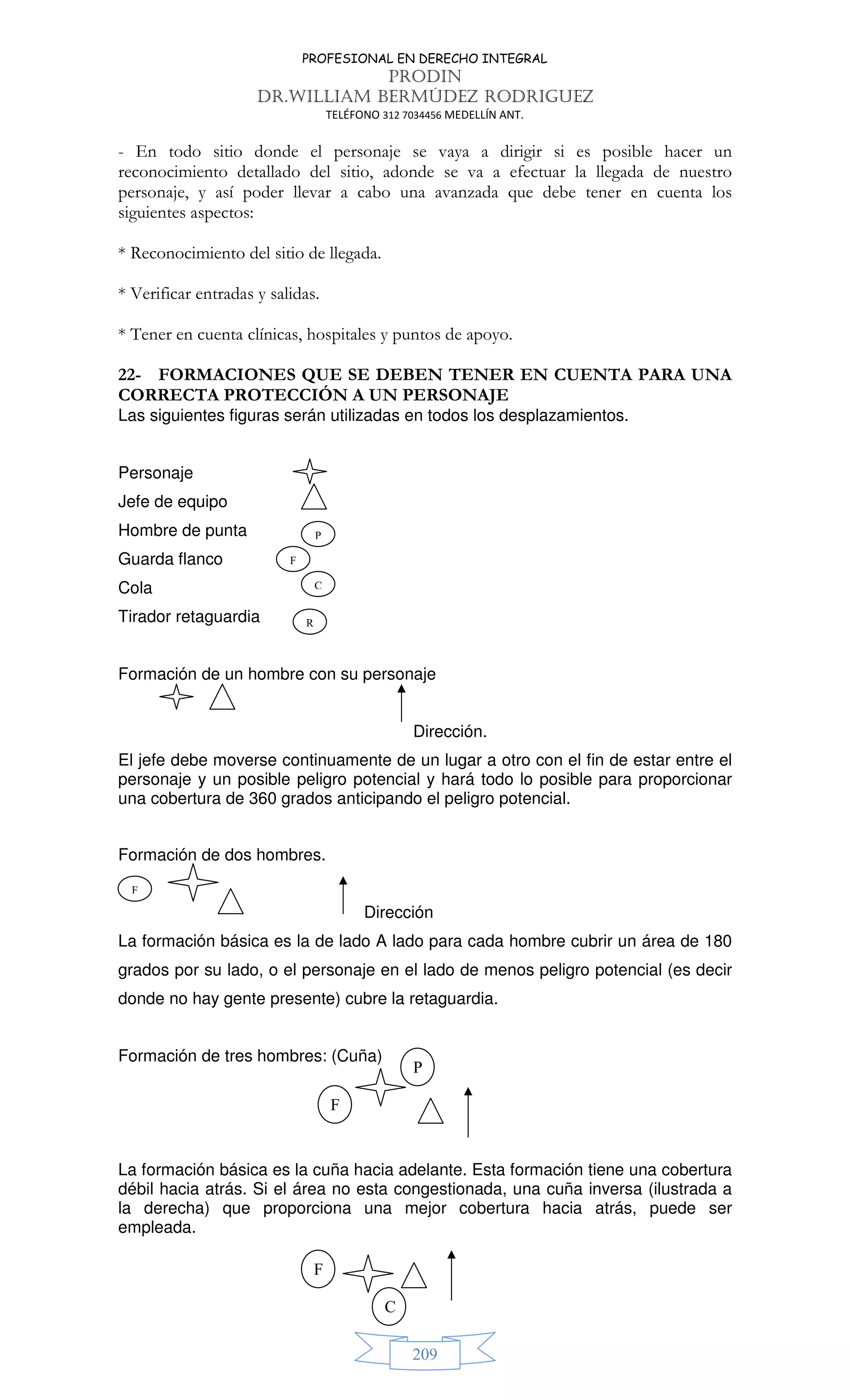 PROFESIONAL EN DERECHO INTEGRAL
PRODIN
DR.WILLIAM BERMÚDEZ RODRIGUEZ
TELÉFONO 312 7034456 MEDELLÍN ANT.
209
- En todo sitio donde el personaje se vaya a dirigir si es posible hacer un
reconocimiento detallado del sitio, adonde se va a efectuar la llegada de nuestro
personaje, y así poder llevar a cabo una avanzada que debe tener en cuenta los
siguientes aspectos:
* Reconocimiento del sitio de llegada.
* Verificar entradas y salidas.
* Tener en cuenta clínicas, hospitales y puntos de apoyo.
22- FORMACIONES QUE SE DEBEN TENER EN CUENTA PARA UNA
CORRECTA PROTECCIÓN A UN PERSONAJE
Las siguientes figuras serán utilizadas en todos los desplazamientos.
Personaje
Jefe de equipo
Hombre de punta
Guarda flanco
Cola
Tirador retaguardia
Formación de un hombre con su personaje
Dirección.
El jefe debe moverse continuamente de un lugar a otro con el fin de estar entre el
personaje y un posible peligro potencial y hará todo lo posible para proporcionar
una cobertura de 360 grados anticipando el peligro potencial.
Formación de dos hombres.
Dirección
La formación básica es la de lado A lado para cada hombre cubrir un área de 180
grados por su lado, o el personaje en el lado de menos peligro potencial (es decir
donde no hay gente presente) cubre la retaguardia.
Formación de tres hombres: (Cuña)
La formación básica es la cuña hacia adelante. Esta formación tiene una cobertura
débil hacia atrás. Si el área no esta congestionada, una cuña inversa (ilustrada a
la derecha) que proporciona una mejor cobertura hacia atrás, puede ser
empleada.
P
F
C
R
F
P
F
F
C
 