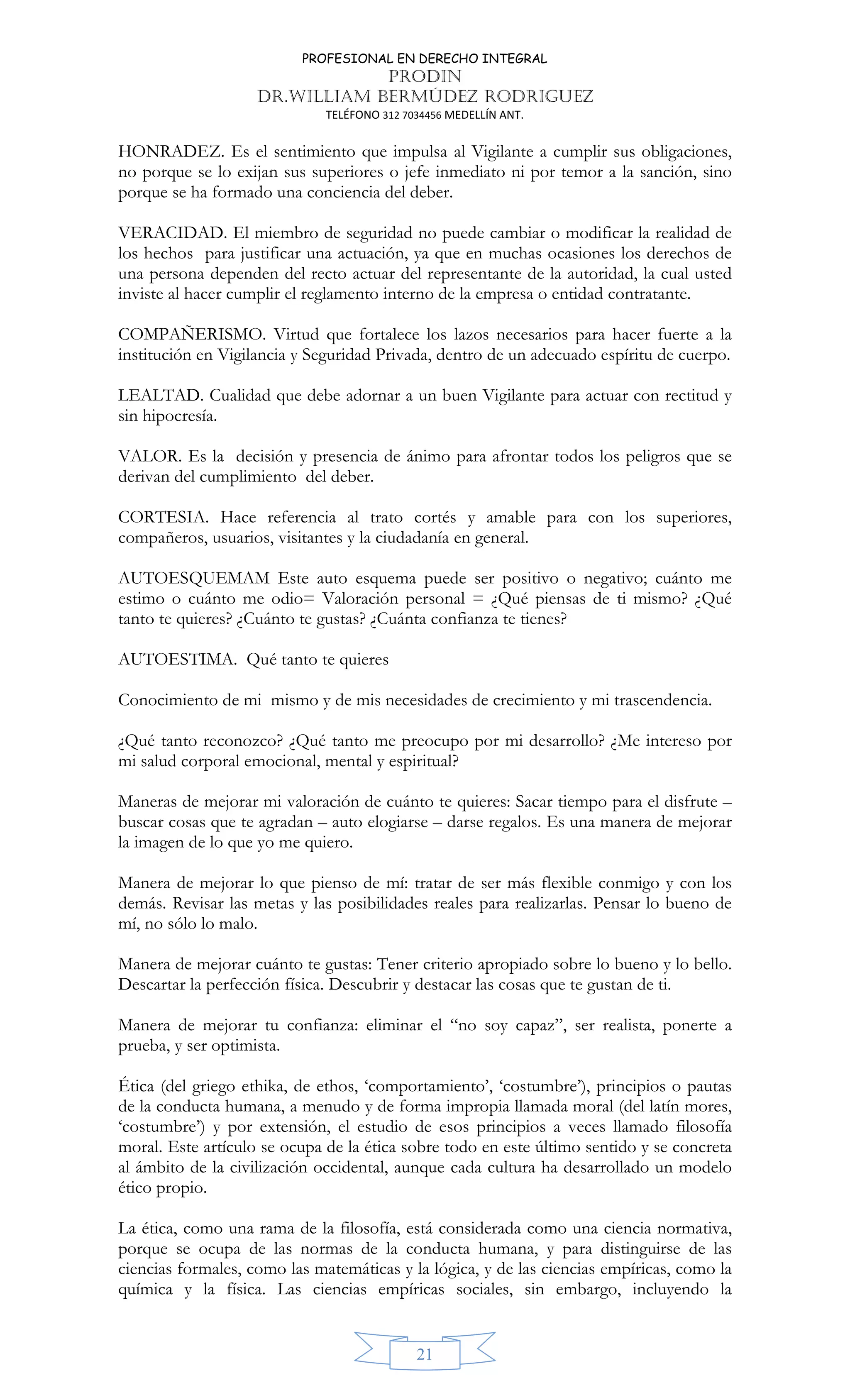PROFESIONAL EN DERECHO INTEGRAL
PRODIN
DR.WILLIAM BERMÚDEZ RODRIGUEZ
TELÉFONO 312 7034456 MEDELLÍN ANT.
21
HONRADEZ. Es el sentimiento que impulsa al Vigilante a cumplir sus obligaciones,
no porque se lo exijan sus superiores o jefe inmediato ni por temor a la sanción, sino
porque se ha formado una conciencia del deber.
VERACIDAD. El miembro de seguridad no puede cambiar o modificar la realidad de
los hechos para justificar una actuación, ya que en muchas ocasiones los derechos de
una persona dependen del recto actuar del representante de la autoridad, la cual usted
inviste al hacer cumplir el reglamento interno de la empresa o entidad contratante.
COMPAÑERISMO. Virtud que fortalece los lazos necesarios para hacer fuerte a la
institución en Vigilancia y Seguridad Privada, dentro de un adecuado espíritu de cuerpo.
LEALTAD. Cualidad que debe adornar a un buen Vigilante para actuar con rectitud y
sin hipocresía.
VALOR. Es la decisión y presencia de ánimo para afrontar todos los peligros que se
derivan del cumplimiento del deber.
CORTESIA. Hace referencia al trato cortés y amable para con los superiores,
compañeros, usuarios, visitantes y la ciudadanía en general.
AUTOESQUEMAM Este auto esquema puede ser positivo o negativo; cuánto me
estimo o cuánto me odio= Valoración personal = ¿Qué piensas de ti mismo? ¿Qué
tanto te quieres? ¿Cuánto te gustas? ¿Cuánta confianza te tienes?
AUTOESTIMA. Qué tanto te quieres
Conocimiento de mi mismo y de mis necesidades de crecimiento y mi trascendencia.
¿Qué tanto reconozco? ¿Qué tanto me preocupo por mi desarrollo? ¿Me intereso por
mi salud corporal emocional, mental y espiritual?
Maneras de mejorar mi valoración de cuánto te quieres: Sacar tiempo para el disfrute –
buscar cosas que te agradan – auto elogiarse – darse regalos. Es una manera de mejorar
la imagen de lo que yo me quiero.
Manera de mejorar lo que pienso de mí: tratar de ser más flexible conmigo y con los
demás. Revisar las metas y las posibilidades reales para realizarlas. Pensar lo bueno de
mí, no sólo lo malo.
Manera de mejorar cuánto te gustas: Tener criterio apropiado sobre lo bueno y lo bello.
Descartar la perfección física. Descubrir y destacar las cosas que te gustan de ti.
Manera de mejorar tu confianza: eliminar el “no soy capaz”, ser realista, ponerte a
prueba, y ser optimista.
Ética (del griego ethika, de ethos, ‘comportamiento’, ‘costumbre’), principios o pautas
de la conducta humana, a menudo y de forma impropia llamada moral (del latín mores,
‘costumbre’) y por extensión, el estudio de esos principios a veces llamado filosofía
moral. Este artículo se ocupa de la ética sobre todo en este último sentido y se concreta
al ámbito de la civilización occidental, aunque cada cultura ha desarrollado un modelo
ético propio.
La ética, como una rama de la filosofía, está considerada como una ciencia normativa,
porque se ocupa de las normas de la conducta humana, y para distinguirse de las
ciencias formales, como las matemáticas y la lógica, y de las ciencias empíricas, como la
química y la física. Las ciencias empíricas sociales, sin embargo, incluyendo la
 