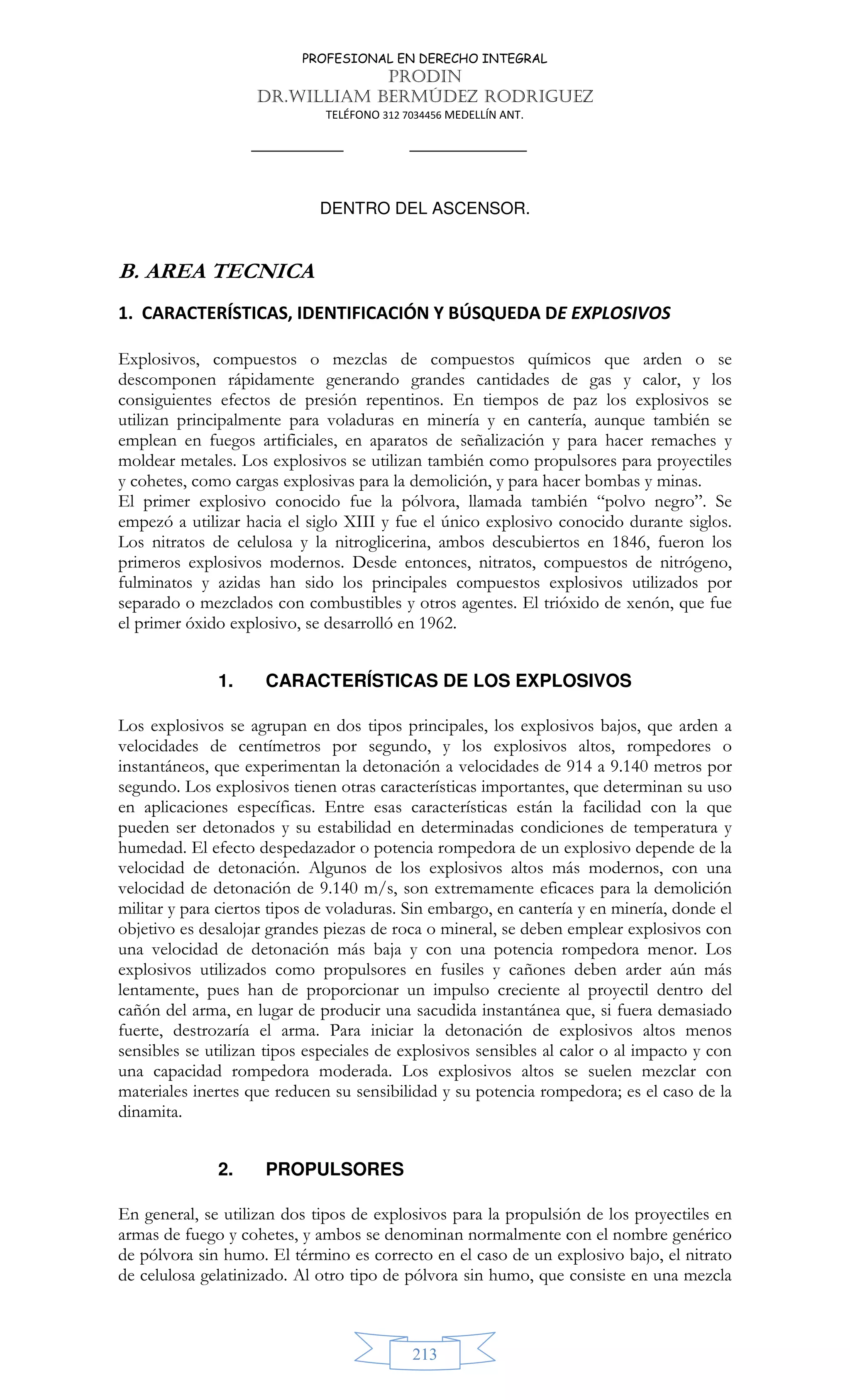 PROFESIONAL EN DERECHO INTEGRAL
PRODIN
DR.WILLIAM BERMÚDEZ RODRIGUEZ
TELÉFONO 312 7034456 MEDELLÍN ANT.
213
DENTRO DEL ASCENSOR.
B. AREA TECNICA
1. CARACTERÍSTICAS, IDENTIFICACIÓN Y BÚSQUEDA DE EXPLOSIVOS
Explosivos, compuestos o mezclas de compuestos químicos que arden o se
descomponen rápidamente generando grandes cantidades de gas y calor, y los
consiguientes efectos de presión repentinos. En tiempos de paz los explosivos se
utilizan principalmente para voladuras en minería y en cantería, aunque también se
emplean en fuegos artificiales, en aparatos de señalización y para hacer remaches y
moldear metales. Los explosivos se utilizan también como propulsores para proyectiles
y cohetes, como cargas explosivas para la demolición, y para hacer bombas y minas.
El primer explosivo conocido fue la pólvora, llamada también “polvo negro”. Se
empezó a utilizar hacia el siglo XIII y fue el único explosivo conocido durante siglos.
Los nitratos de celulosa y la nitroglicerina, ambos descubiertos en 1846, fueron los
primeros explosivos modernos. Desde entonces, nitratos, compuestos de nitrógeno,
fulminatos y azidas han sido los principales compuestos explosivos utilizados por
separado o mezclados con combustibles y otros agentes. El trióxido de xenón, que fue
el primer óxido explosivo, se desarrolló en 1962.
1. CARACTERÍSTICAS DE LOS EXPLOSIVOS
Los explosivos se agrupan en dos tipos principales, los explosivos bajos, que arden a
velocidades de centímetros por segundo, y los explosivos altos, rompedores o
instantáneos, que experimentan la detonación a velocidades de 914 a 9.140 metros por
segundo. Los explosivos tienen otras características importantes, que determinan su uso
en aplicaciones específicas. Entre esas características están la facilidad con la que
pueden ser detonados y su estabilidad en determinadas condiciones de temperatura y
humedad. El efecto despedazador o potencia rompedora de un explosivo depende de la
velocidad de detonación. Algunos de los explosivos altos más modernos, con una
velocidad de detonación de 9.140 m/s, son extremamente eficaces para la demolición
militar y para ciertos tipos de voladuras. Sin embargo, en cantería y en minería, donde el
objetivo es desalojar grandes piezas de roca o mineral, se deben emplear explosivos con
una velocidad de detonación más baja y con una potencia rompedora menor. Los
explosivos utilizados como propulsores en fusiles y cañones deben arder aún más
lentamente, pues han de proporcionar un impulso creciente al proyectil dentro del
cañón del arma, en lugar de producir una sacudida instantánea que, si fuera demasiado
fuerte, destrozaría el arma. Para iniciar la detonación de explosivos altos menos
sensibles se utilizan tipos especiales de explosivos sensibles al calor o al impacto y con
una capacidad rompedora moderada. Los explosivos altos se suelen mezclar con
materiales inertes que reducen su sensibilidad y su potencia rompedora; es el caso de la
dinamita.
2. PROPULSORES
En general, se utilizan dos tipos de explosivos para la propulsión de los proyectiles en
armas de fuego y cohetes, y ambos se denominan normalmente con el nombre genérico
de pólvora sin humo. El término es correcto en el caso de un explosivo bajo, el nitrato
de celulosa gelatinizado. Al otro tipo de pólvora sin humo, que consiste en una mezcla
 