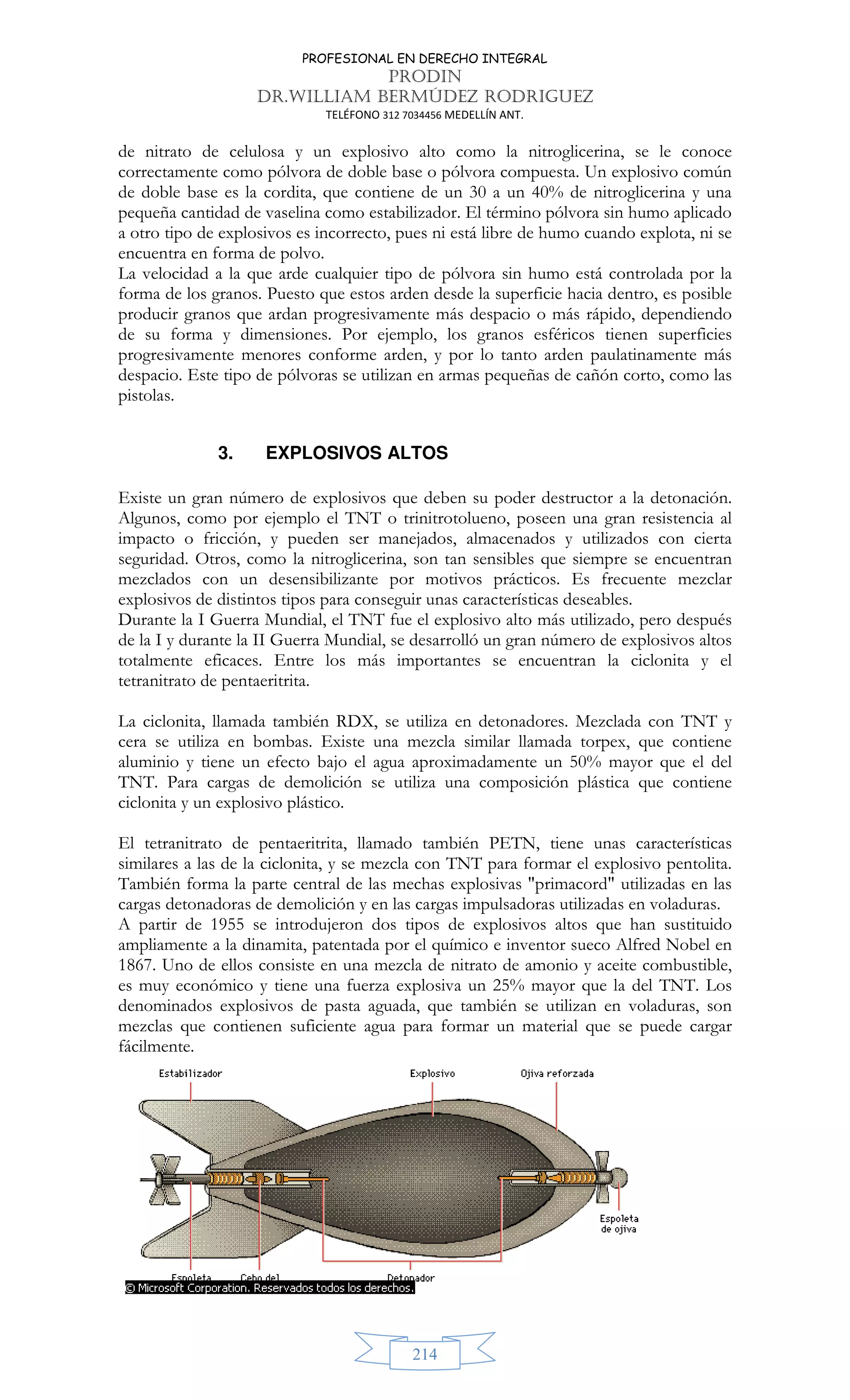 PROFESIONAL EN DERECHO INTEGRAL
PRODIN
DR.WILLIAM BERMÚDEZ RODRIGUEZ
TELÉFONO 312 7034456 MEDELLÍN ANT.
214
de nitrato de celulosa y un explosivo alto como la nitroglicerina, se le conoce
correctamente como pólvora de doble base o pólvora compuesta. Un explosivo común
de doble base es la cordita, que contiene de un 30 a un 40% de nitroglicerina y una
pequeña cantidad de vaselina como estabilizador. El término pólvora sin humo aplicado
a otro tipo de explosivos es incorrecto, pues ni está libre de humo cuando explota, ni se
encuentra en forma de polvo.
La velocidad a la que arde cualquier tipo de pólvora sin humo está controlada por la
forma de los granos. Puesto que estos arden desde la superficie hacia dentro, es posible
producir granos que ardan progresivamente más despacio o más rápido, dependiendo
de su forma y dimensiones. Por ejemplo, los granos esféricos tienen superficies
progresivamente menores conforme arden, y por lo tanto arden paulatinamente más
despacio. Este tipo de pólvoras se utilizan en armas pequeñas de cañón corto, como las
pistolas.
3. EXPLOSIVOS ALTOS
Existe un gran número de explosivos que deben su poder destructor a la detonación.
Algunos, como por ejemplo el TNT o trinitrotolueno, poseen una gran resistencia al
impacto o fricción, y pueden ser manejados, almacenados y utilizados con cierta
seguridad. Otros, como la nitroglicerina, son tan sensibles que siempre se encuentran
mezclados con un desensibilizante por motivos prácticos. Es frecuente mezclar
explosivos de distintos tipos para conseguir unas características deseables.
Durante la I Guerra Mundial, el TNT fue el explosivo alto más utilizado, pero después
de la I y durante la II Guerra Mundial, se desarrolló un gran número de explosivos altos
totalmente eficaces. Entre los más importantes se encuentran la ciclonita y el
tetranitrato de pentaeritrita.
La ciclonita, llamada también RDX, se utiliza en detonadores. Mezclada con TNT y
cera se utiliza en bombas. Existe una mezcla similar llamada torpex, que contiene
aluminio y tiene un efecto bajo el agua aproximadamente un 50% mayor que el del
TNT. Para cargas de demolición se utiliza una composición plástica que contiene
ciclonita y un explosivo plástico.
El tetranitrato de pentaeritrita, llamado también PETN, tiene unas características
similares a las de la ciclonita, y se mezcla con TNT para formar el explosivo pentolita.
También forma la parte central de las mechas explosivas primacord utilizadas en las
cargas detonadoras de demolición y en las cargas impulsadoras utilizadas en voladuras.
A partir de 1955 se introdujeron dos tipos de explosivos altos que han sustituido
ampliamente a la dinamita, patentada por el químico e inventor sueco Alfred Nobel en
1867. Uno de ellos consiste en una mezcla de nitrato de amonio y aceite combustible,
es muy económico y tiene una fuerza explosiva un 25% mayor que la del TNT. Los
denominados explosivos de pasta aguada, que también se utilizan en voladuras, son
mezclas que contienen suficiente agua para formar un material que se puede cargar
fácilmente.
 