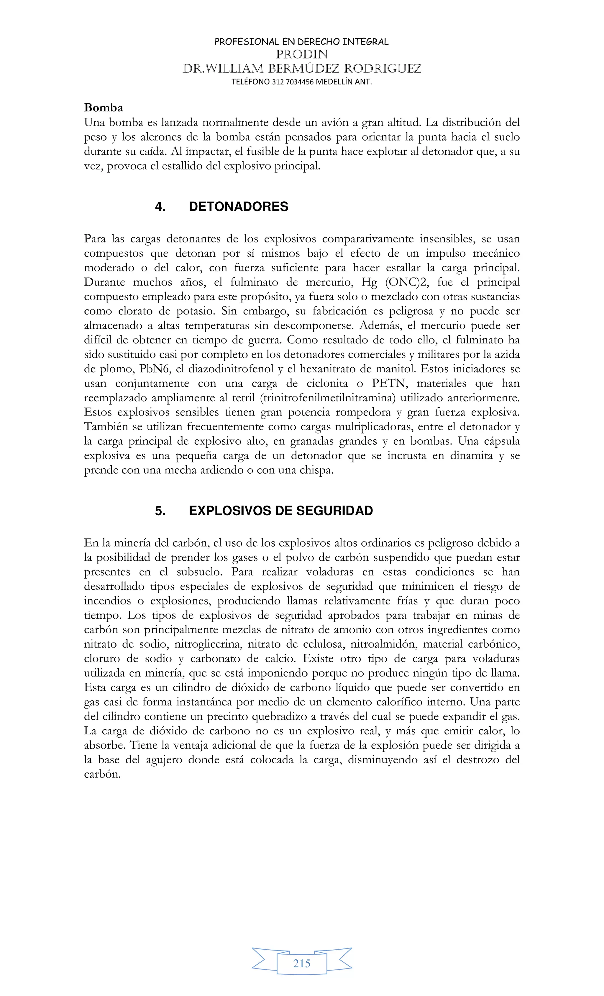 PROFESIONAL EN DERECHO INTEGRAL
PRODIN
DR.WILLIAM BERMÚDEZ RODRIGUEZ
TELÉFONO 312 7034456 MEDELLÍN ANT.
215
Bomba
Una bomba es lanzada normalmente desde un avión a gran altitud. La distribución del
peso y los alerones de la bomba están pensados para orientar la punta hacia el suelo
durante su caída. Al impactar, el fusible de la punta hace explotar al detonador que, a su
vez, provoca el estallido del explosivo principal.
4. DETONADORES
Para las cargas detonantes de los explosivos comparativamente insensibles, se usan
compuestos que detonan por sí mismos bajo el efecto de un impulso mecánico
moderado o del calor, con fuerza suficiente para hacer estallar la carga principal.
Durante muchos años, el fulminato de mercurio, Hg (ONC)2, fue el principal
compuesto empleado para este propósito, ya fuera solo o mezclado con otras sustancias
como clorato de potasio. Sin embargo, su fabricación es peligrosa y no puede ser
almacenado a altas temperaturas sin descomponerse. Además, el mercurio puede ser
difícil de obtener en tiempo de guerra. Como resultado de todo ello, el fulminato ha
sido sustituido casi por completo en los detonadores comerciales y militares por la azida
de plomo, PbN6, el diazodinitrofenol y el hexanitrato de manitol. Estos iniciadores se
usan conjuntamente con una carga de ciclonita o PETN, materiales que han
reemplazado ampliamente al tetril (trinitrofenilmetilnitramina) utilizado anteriormente.
Estos explosivos sensibles tienen gran potencia rompedora y gran fuerza explosiva.
También se utilizan frecuentemente como cargas multiplicadoras, entre el detonador y
la carga principal de explosivo alto, en granadas grandes y en bombas. Una cápsula
explosiva es una pequeña carga de un detonador que se incrusta en dinamita y se
prende con una mecha ardiendo o con una chispa.
5. EXPLOSIVOS DE SEGURIDAD
En la minería del carbón, el uso de los explosivos altos ordinarios es peligroso debido a
la posibilidad de prender los gases o el polvo de carbón suspendido que puedan estar
presentes en el subsuelo. Para realizar voladuras en estas condiciones se han
desarrollado tipos especiales de explosivos de seguridad que minimicen el riesgo de
incendios o explosiones, produciendo llamas relativamente frías y que duran poco
tiempo. Los tipos de explosivos de seguridad aprobados para trabajar en minas de
carbón son principalmente mezclas de nitrato de amonio con otros ingredientes como
nitrato de sodio, nitroglicerina, nitrato de celulosa, nitroalmidón, material carbónico,
cloruro de sodio y carbonato de calcio. Existe otro tipo de carga para voladuras
utilizada en minería, que se está imponiendo porque no produce ningún tipo de llama.
Esta carga es un cilindro de dióxido de carbono líquido que puede ser convertido en
gas casi de forma instantánea por medio de un elemento calorífico interno. Una parte
del cilindro contiene un precinto quebradizo a través del cual se puede expandir el gas.
La carga de dióxido de carbono no es un explosivo real, y más que emitir calor, lo
absorbe. Tiene la ventaja adicional de que la fuerza de la explosión puede ser dirigida a
la base del agujero donde está colocada la carga, disminuyendo así el destrozo del
carbón.
 