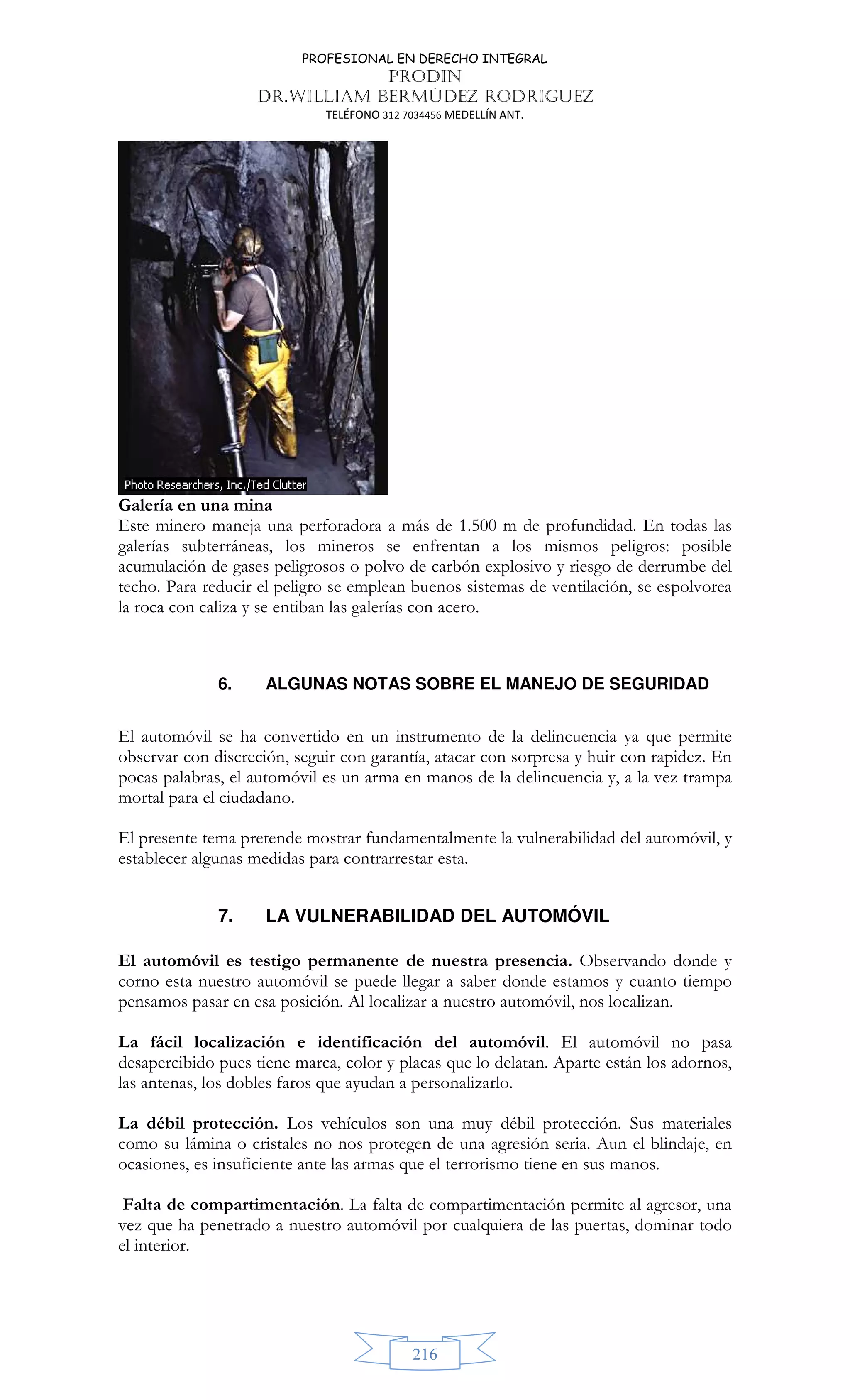 PROFESIONAL EN DERECHO INTEGRAL
PRODIN
DR.WILLIAM BERMÚDEZ RODRIGUEZ
TELÉFONO 312 7034456 MEDELLÍN ANT.
216
Galería en una mina
Este minero maneja una perforadora a más de 1.500 m de profundidad. En todas las
galerías subterráneas, los mineros se enfrentan a los mismos peligros: posible
acumulación de gases peligrosos o polvo de carbón explosivo y riesgo de derrumbe del
techo. Para reducir el peligro se emplean buenos sistemas de ventilación, se espolvorea
la roca con caliza y se entiban las galerías con acero.
6. ALGUNAS NOTAS SOBRE EL MANEJO DE SEGURIDAD
El automóvil se ha convertido en un instrumento de la delincuencia ya que permite
observar con discreción, seguir con garantía, atacar con sorpresa y huir con rapidez. En
pocas palabras, el automóvil es un arma en manos de la delincuencia y, a la vez trampa
mortal para el ciudadano.
El presente tema pretende mostrar fundamentalmente la vulnerabilidad del automóvil, y
establecer algunas medidas para contrarrestar esta.
7. LA VULNERABILIDAD DEL AUTOMÓVIL
El automóvil es testigo permanente de nuestra presencia. Observando donde y
corno esta nuestro automóvil se puede llegar a saber donde estamos y cuanto tiempo
pensamos pasar en esa posición. Al localizar a nuestro automóvil, nos localizan.
La fácil localización e identificación del automóvil. El automóvil no pasa
desapercibido pues tiene marca, color y placas que lo delatan. Aparte están los adornos,
las antenas, los dobles faros que ayudan a personalizarlo.
La débil protección. Los vehículos son una muy débil protección. Sus materiales
como su lámina o cristales no nos protegen de una agresión seria. Aun el blindaje, en
ocasiones, es insuficiente ante las armas que el terrorismo tiene en sus manos.
Falta de compartimentación. La falta de compartimentación permite al agresor, una
vez que ha penetrado a nuestro automóvil por cualquiera de las puertas, dominar todo
el interior.
 