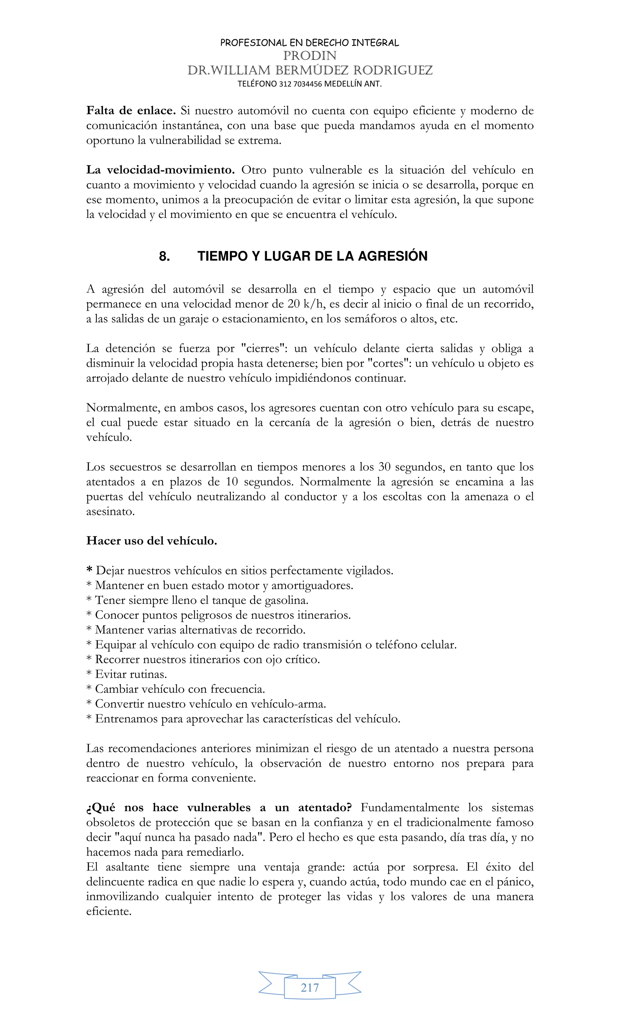 PROFESIONAL EN DERECHO INTEGRAL
PRODIN
DR.WILLIAM BERMÚDEZ RODRIGUEZ
TELÉFONO 312 7034456 MEDELLÍN ANT.
217
Falta de enlace. Si nuestro automóvil no cuenta con equipo eficiente y moderno de
comunicación instantánea, con una base que pueda mandamos ayuda en el momento
oportuno la vulnerabilidad se extrema.
La velocidad-movimiento. Otro punto vulnerable es la situación del vehículo en
cuanto a movimiento y velocidad cuando la agresión se inicia o se desarrolla, porque en
ese momento, unimos a la preocupación de evitar o limitar esta agresión, la que supone
la velocidad y el movimiento en que se encuentra el vehículo.
8. TIEMPO Y LUGAR DE LA AGRESIÓN
A agresión del automóvil se desarrolla en el tiempo y espacio que un automóvil
permanece en una velocidad menor de 20 k/h, es decir al inicio o final de un recorrido,
a las salidas de un garaje o estacionamiento, en los semáforos o altos, etc.
La detención se fuerza por cierres: un vehículo delante cierta salidas y obliga a
disminuir la velocidad propia hasta detenerse; bien por cortes: un vehículo u objeto es
arrojado delante de nuestro vehículo impidiéndonos continuar.
Normalmente, en ambos casos, los agresores cuentan con otro vehículo para su escape,
el cual puede estar situado en la cercanía de la agresión o bien, detrás de nuestro
vehículo.
Los secuestros se desarrollan en tiempos menores a los 30 segundos, en tanto que los
atentados a en plazos de 10 segundos. Normalmente la agresión se encamina a las
puertas del vehículo neutralizando al conductor y a los escoltas con la amenaza o el
asesinato.
Hacer uso del vehículo.
* Dejar nuestros vehículos en sitios perfectamente vigilados.
* Mantener en buen estado motor y amortiguadores.
* Tener siempre lleno el tanque de gasolina.
* Conocer puntos peligrosos de nuestros itinerarios.
* Mantener varias alternativas de recorrido.
* Equipar al vehículo con equipo de radio transmisión o teléfono celular.
* Recorrer nuestros itinerarios con ojo crítico.
* Evitar rutinas.
* Cambiar vehículo con frecuencia.
* Convertir nuestro vehículo en vehículo-arma.
* Entrenamos para aprovechar las características del vehículo.
Las recomendaciones anteriores minimizan el riesgo de un atentado a nuestra persona
dentro de nuestro vehículo, la observación de nuestro entorno nos prepara para
reaccionar en forma conveniente.
¿Qué nos hace vulnerables a un atentado? Fundamentalmente los sistemas
obsoletos de protección que se basan en la confianza y en el tradicionalmente famoso
decir aquí nunca ha pasado nada. Pero el hecho es que esta pasando, día tras día, y no
hacemos nada para remediarlo.
El asaltante tiene siempre una ventaja grande: actúa por sorpresa. El éxito del
delincuente radica en que nadie lo espera y, cuando actúa, todo mundo cae en el pánico,
inmovilizando cualquier intento de proteger las vidas y los valores de una manera
eficiente.
 