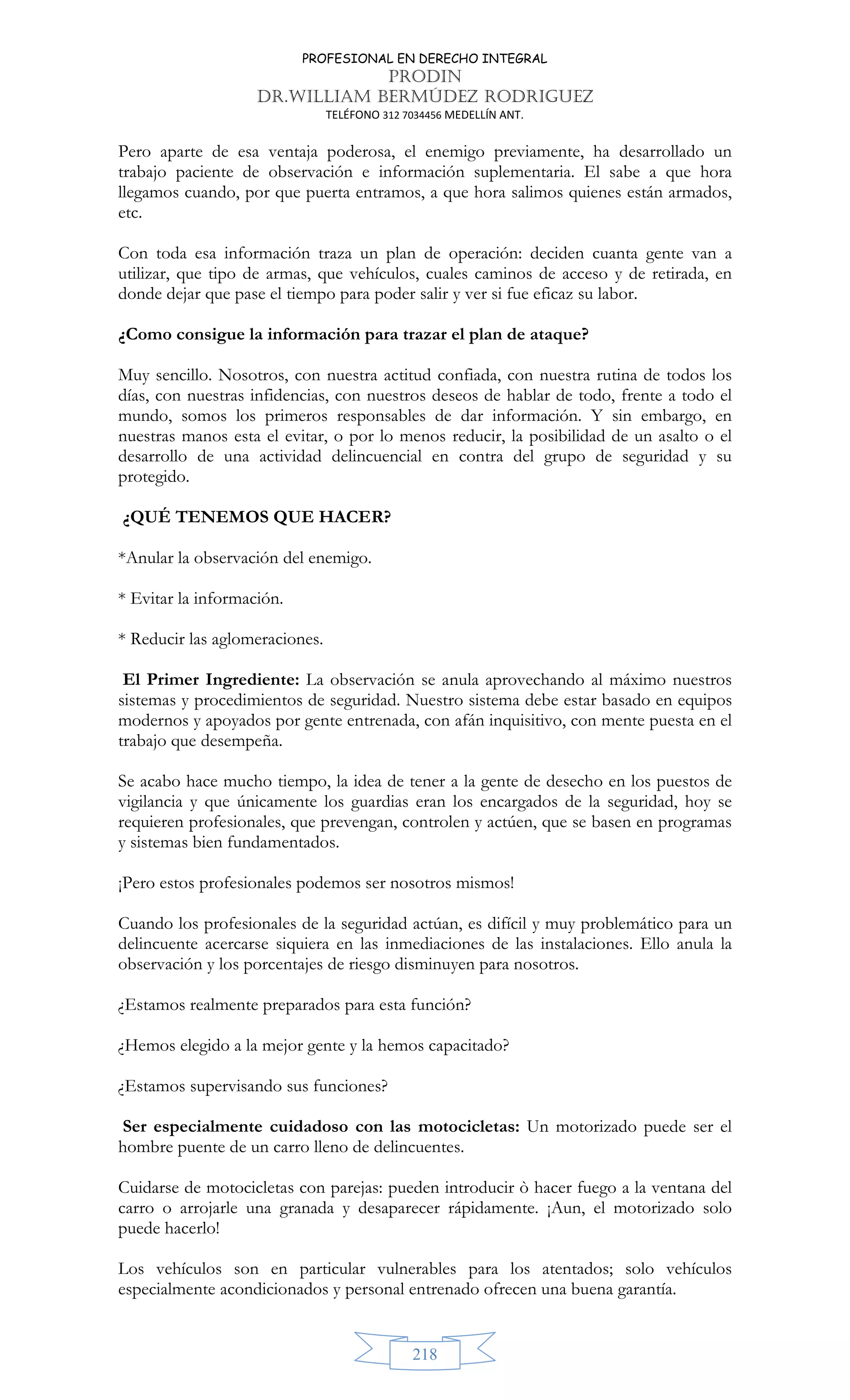 PROFESIONAL EN DERECHO INTEGRAL
PRODIN
DR.WILLIAM BERMÚDEZ RODRIGUEZ
TELÉFONO 312 7034456 MEDELLÍN ANT.
218
Pero aparte de esa ventaja poderosa, el enemigo previamente, ha desarrollado un
trabajo paciente de observación e información suplementaria. El sabe a que hora
llegamos cuando, por que puerta entramos, a que hora salimos quienes están armados,
etc.
Con toda esa información traza un plan de operación: deciden cuanta gente van a
utilizar, que tipo de armas, que vehículos, cuales caminos de acceso y de retirada, en
donde dejar que pase el tiempo para poder salir y ver si fue eficaz su labor.
¿Como consigue la información para trazar el plan de ataque?
Muy sencillo. Nosotros, con nuestra actitud confiada, con nuestra rutina de todos los
días, con nuestras infidencias, con nuestros deseos de hablar de todo, frente a todo el
mundo, somos los primeros responsables de dar información. Y sin embargo, en
nuestras manos esta el evitar, o por lo menos reducir, la posibilidad de un asalto o el
desarrollo de una actividad delincuencial en contra del grupo de seguridad y su
protegido.
¿QUÉ TENEMOS QUE HACER?
*Anular la observación del enemigo.
* Evitar la información.
* Reducir las aglomeraciones.
El Primer Ingrediente: La observación se anula aprovechando al máximo nuestros
sistemas y procedimientos de seguridad. Nuestro sistema debe estar basado en equipos
modernos y apoyados por gente entrenada, con afán inquisitivo, con mente puesta en el
trabajo que desempeña.
Se acabo hace mucho tiempo, la idea de tener a la gente de desecho en los puestos de
vigilancia y que únicamente los guardias eran los encargados de la seguridad, hoy se
requieren profesionales, que prevengan, controlen y actúen, que se basen en programas
y sistemas bien fundamentados.
¡Pero estos profesionales podemos ser nosotros mismos!
Cuando los profesionales de la seguridad actúan, es difícil y muy problemático para un
delincuente acercarse siquiera en las inmediaciones de las instalaciones. Ello anula la
observación y los porcentajes de riesgo disminuyen para nosotros.
¿Estamos realmente preparados para esta función?
¿Hemos elegido a la mejor gente y la hemos capacitado?
¿Estamos supervisando sus funciones?
Ser especialmente cuidadoso con las motocicletas: Un motorizado puede ser el
hombre puente de un carro lleno de delincuentes.
Cuidarse de motocicletas con parejas: pueden introducir ò hacer fuego a la ventana del
carro o arrojarle una granada y desaparecer rápidamente. ¡Aun, el motorizado solo
puede hacerlo!
Los vehículos son en particular vulnerables para los atentados; solo vehículos
especialmente acondicionados y personal entrenado ofrecen una buena garantía.
 