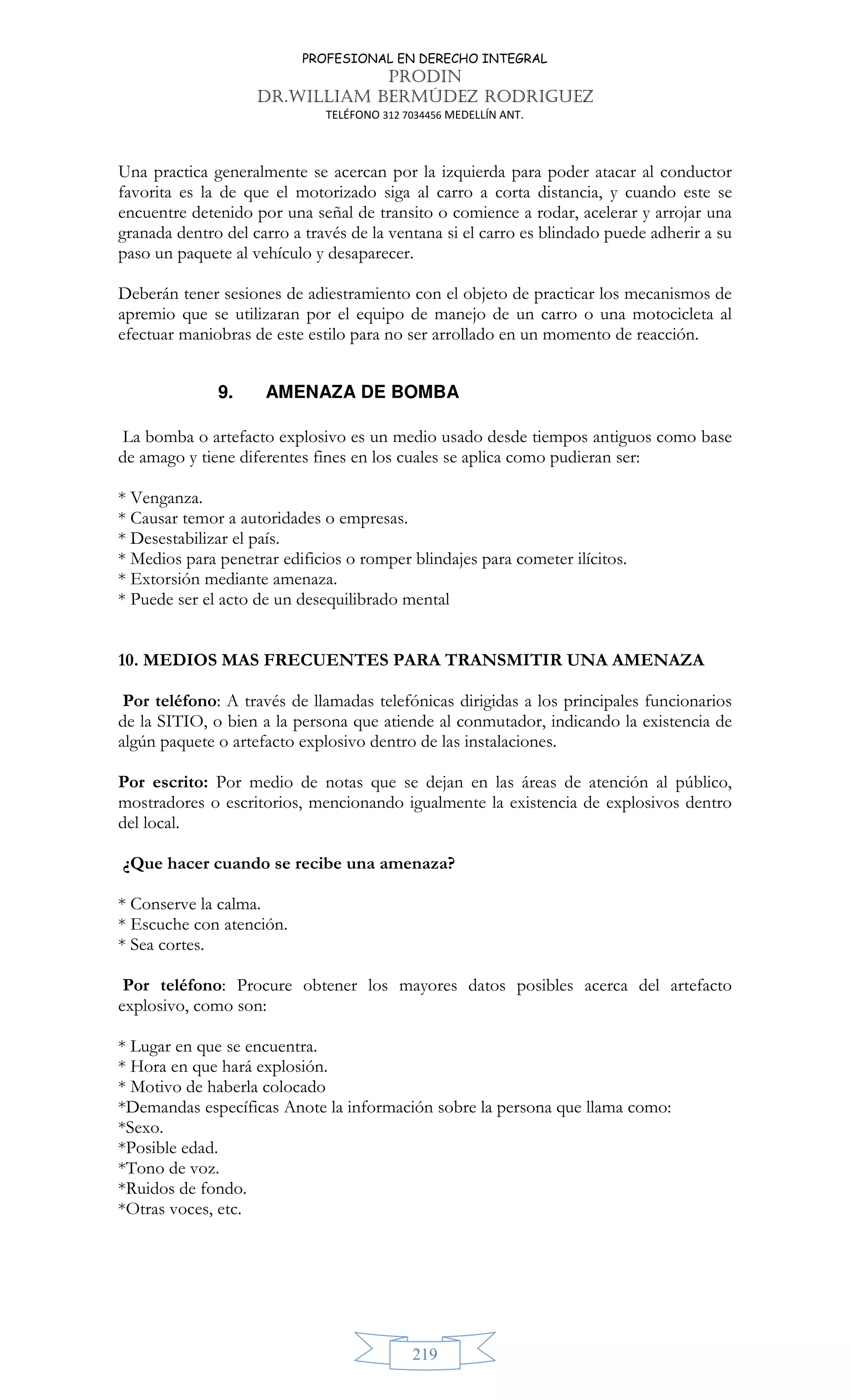 PROFESIONAL EN DERECHO INTEGRAL
PRODIN
DR.WILLIAM BERMÚDEZ RODRIGUEZ
TELÉFONO 312 7034456 MEDELLÍN ANT.
219
Una practica generalmente se acercan por la izquierda para poder atacar al conductor
favorita es la de que el motorizado siga al carro a corta distancia, y cuando este se
encuentre detenido por una señal de transito o comience a rodar, acelerar y arrojar una
granada dentro del carro a través de la ventana si el carro es blindado puede adherir a su
paso un paquete al vehículo y desaparecer.
Deberán tener sesiones de adiestramiento con el objeto de practicar los mecanismos de
apremio que se utilizaran por el equipo de manejo de un carro o una motocicleta al
efectuar maniobras de este estilo para no ser arrollado en un momento de reacción.
9. AMENAZA DE BOMBA
La bomba o artefacto explosivo es un medio usado desde tiempos antiguos como base
de amago y tiene diferentes fines en los cuales se aplica como pudieran ser:
* Venganza.
* Causar temor a autoridades o empresas.
* Desestabilizar el país.
* Medios para penetrar edificios o romper blindajes para cometer ilícitos.
* Extorsión mediante amenaza.
* Puede ser el acto de un desequilibrado mental
10. MEDIOS MAS FRECUENTES PARA TRANSMITIR UNA AMENAZA
Por teléfono: A través de llamadas telefónicas dirigidas a los principales funcionarios
de la SITIO, o bien a la persona que atiende al conmutador, indicando la existencia de
algún paquete o artefacto explosivo dentro de las instalaciones.
Por escrito: Por medio de notas que se dejan en las áreas de atención al público,
mostradores o escritorios, mencionando igualmente la existencia de explosivos dentro
del local.
¿Que hacer cuando se recibe una amenaza?
* Conserve la calma.
* Escuche con atención.
* Sea cortes.
Por teléfono: Procure obtener los mayores datos posibles acerca del artefacto
explosivo, como son:
* Lugar en que se encuentra.
* Hora en que hará explosión.
* Motivo de haberla colocado
*Demandas específicas Anote la información sobre la persona que llama como:
*Sexo.
*Posible edad.
*Tono de voz.
*Ruidos de fondo.
*Otras voces, etc.
 