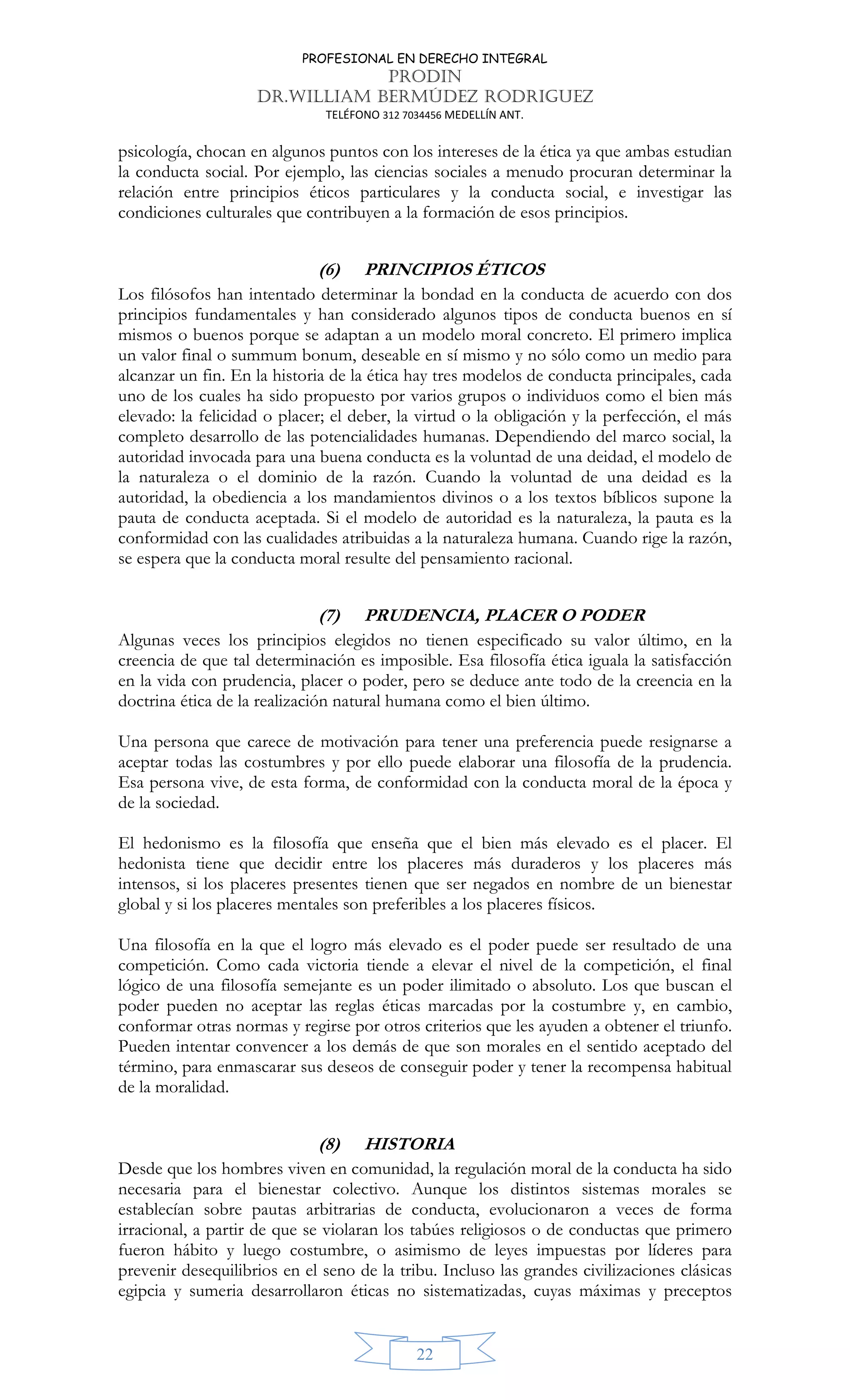 PROFESIONAL EN DERECHO INTEGRAL
PRODIN
DR.WILLIAM BERMÚDEZ RODRIGUEZ
TELÉFONO 312 7034456 MEDELLÍN ANT.
22
psicología, chocan en algunos puntos con los intereses de la ética ya que ambas estudian
la conducta social. Por ejemplo, las ciencias sociales a menudo procuran determinar la
relación entre principios éticos particulares y la conducta social, e investigar las
condiciones culturales que contribuyen a la formación de esos principios.
(6) PRINCIPIOS ÉTICOS
Los filósofos han intentado determinar la bondad en la conducta de acuerdo con dos
principios fundamentales y han considerado algunos tipos de conducta buenos en sí
mismos o buenos porque se adaptan a un modelo moral concreto. El primero implica
un valor final o summum bonum, deseable en sí mismo y no sólo como un medio para
alcanzar un fin. En la historia de la ética hay tres modelos de conducta principales, cada
uno de los cuales ha sido propuesto por varios grupos o individuos como el bien más
elevado: la felicidad o placer; el deber, la virtud o la obligación y la perfección, el más
completo desarrollo de las potencialidades humanas. Dependiendo del marco social, la
autoridad invocada para una buena conducta es la voluntad de una deidad, el modelo de
la naturaleza o el dominio de la razón. Cuando la voluntad de una deidad es la
autoridad, la obediencia a los mandamientos divinos o a los textos bíblicos supone la
pauta de conducta aceptada. Si el modelo de autoridad es la naturaleza, la pauta es la
conformidad con las cualidades atribuidas a la naturaleza humana. Cuando rige la razón,
se espera que la conducta moral resulte del pensamiento racional.
(7) PRUDENCIA, PLACER O PODER
Algunas veces los principios elegidos no tienen especificado su valor último, en la
creencia de que tal determinación es imposible. Esa filosofía ética iguala la satisfacción
en la vida con prudencia, placer o poder, pero se deduce ante todo de la creencia en la
doctrina ética de la realización natural humana como el bien último.
Una persona que carece de motivación para tener una preferencia puede resignarse a
aceptar todas las costumbres y por ello puede elaborar una filosofía de la prudencia.
Esa persona vive, de esta forma, de conformidad con la conducta moral de la época y
de la sociedad.
El hedonismo es la filosofía que enseña que el bien más elevado es el placer. El
hedonista tiene que decidir entre los placeres más duraderos y los placeres más
intensos, si los placeres presentes tienen que ser negados en nombre de un bienestar
global y si los placeres mentales son preferibles a los placeres físicos.
Una filosofía en la que el logro más elevado es el poder puede ser resultado de una
competición. Como cada victoria tiende a elevar el nivel de la competición, el final
lógico de una filosofía semejante es un poder ilimitado o absoluto. Los que buscan el
poder pueden no aceptar las reglas éticas marcadas por la costumbre y, en cambio,
conformar otras normas y regirse por otros criterios que les ayuden a obtener el triunfo.
Pueden intentar convencer a los demás de que son morales en el sentido aceptado del
término, para enmascarar sus deseos de conseguir poder y tener la recompensa habitual
de la moralidad.
(8) HISTORIA
Desde que los hombres viven en comunidad, la regulación moral de la conducta ha sido
necesaria para el bienestar colectivo. Aunque los distintos sistemas morales se
establecían sobre pautas arbitrarias de conducta, evolucionaron a veces de forma
irracional, a partir de que se violaran los tabúes religiosos o de conductas que primero
fueron hábito y luego costumbre, o asimismo de leyes impuestas por líderes para
prevenir desequilibrios en el seno de la tribu. Incluso las grandes civilizaciones clásicas
egipcia y sumeria desarrollaron éticas no sistematizadas, cuyas máximas y preceptos
 