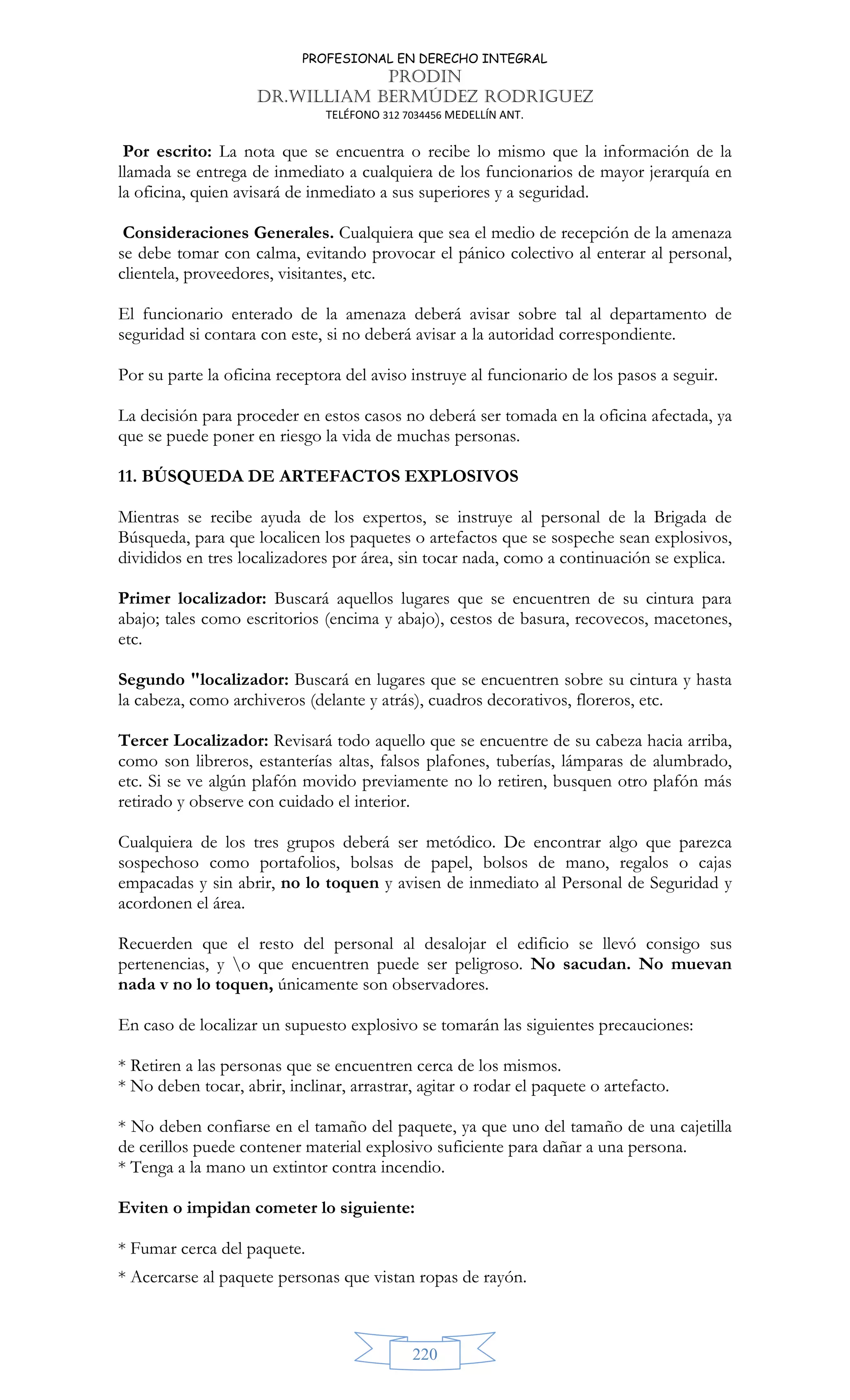 PROFESIONAL EN DERECHO INTEGRAL
PRODIN
DR.WILLIAM BERMÚDEZ RODRIGUEZ
TELÉFONO 312 7034456 MEDELLÍN ANT.
220
Por escrito: La nota que se encuentra o recibe lo mismo que la información de la
llamada se entrega de inmediato a cualquiera de los funcionarios de mayor jerarquía en
la oficina, quien avisará de inmediato a sus superiores y a seguridad.
Consideraciones Generales. Cualquiera que sea el medio de recepción de la amenaza
se debe tomar con calma, evitando provocar el pánico colectivo al enterar al personal,
clientela, proveedores, visitantes, etc.
El funcionario enterado de la amenaza deberá avisar sobre tal al departamento de
seguridad si contara con este, si no deberá avisar a la autoridad correspondiente.
Por su parte la oficina receptora del aviso instruye al funcionario de los pasos a seguir.
La decisión para proceder en estos casos no deberá ser tomada en la oficina afectada, ya
que se puede poner en riesgo la vida de muchas personas.
11. BÚSQUEDA DE ARTEFACTOS EXPLOSIVOS
Mientras se recibe ayuda de los expertos, se instruye al personal de la Brigada de
Búsqueda, para que localicen los paquetes o artefactos que se sospeche sean explosivos,
divididos en tres localizadores por área, sin tocar nada, como a continuación se explica.
Primer localizador: Buscará aquellos lugares que se encuentren de su cintura para
abajo; tales como escritorios (encima y abajo), cestos de basura, recovecos, macetones,
etc.
Segundo localizador: Buscará en lugares que se encuentren sobre su cintura y hasta
la cabeza, como archiveros (delante y atrás), cuadros decorativos, floreros, etc.
Tercer Localizador: Revisará todo aquello que se encuentre de su cabeza hacia arriba,
como son libreros, estanterías altas, falsos plafones, tuberías, lámparas de alumbrado,
etc. Si se ve algún plafón movido previamente no lo retiren, busquen otro plafón más
retirado y observe con cuidado el interior.
Cualquiera de los tres grupos deberá ser metódico. De encontrar algo que parezca
sospechoso como portafolios, bolsas de papel, bolsos de mano, regalos o cajas
empacadas y sin abrir, no lo toquen y avisen de inmediato al Personal de Seguridad y
acordonen el área.
Recuerden que el resto del personal al desalojar el edificio se llevó consigo sus
pertenencias, y o que encuentren puede ser peligroso. No sacudan. No muevan
nada v no lo toquen, únicamente son observadores.
En caso de localizar un supuesto explosivo se tomarán las siguientes precauciones:
* Retiren a las personas que se encuentren cerca de los mismos.
* No deben tocar, abrir, inclinar, arrastrar, agitar o rodar el paquete o artefacto.
* No deben confiarse en el tamaño del paquete, ya que uno del tamaño de una cajetilla
de cerillos puede contener material explosivo suficiente para dañar a una persona.
* Tenga a la mano un extintor contra incendio.
Eviten o impidan cometer lo siguiente:
* Fumar cerca del paquete.
* Acercarse al paquete personas que vistan ropas de rayón.
 