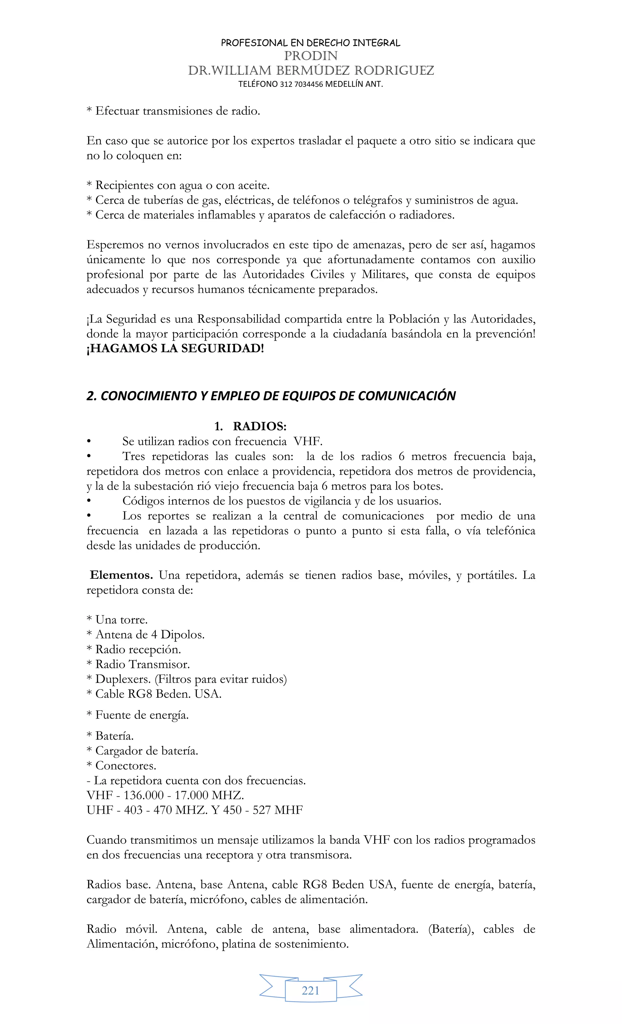 PROFESIONAL EN DERECHO INTEGRAL
PRODIN
DR.WILLIAM BERMÚDEZ RODRIGUEZ
TELÉFONO 312 7034456 MEDELLÍN ANT.
221
* Efectuar transmisiones de radio.
En caso que se autorice por los expertos trasladar el paquete a otro sitio se indicara que
no lo coloquen en:
* Recipientes con agua o con aceite.
* Cerca de tuberías de gas, eléctricas, de teléfonos o telégrafos y suministros de agua.
* Cerca de materiales inflamables y aparatos de calefacción o radiadores.
Esperemos no vernos involucrados en este tipo de amenazas, pero de ser así, hagamos
únicamente lo que nos corresponde ya que afortunadamente contamos con auxilio
profesional por parte de las Autoridades Civiles y Militares, que consta de equipos
adecuados y recursos humanos técnicamente preparados.
¡La Seguridad es una Responsabilidad compartida entre la Población y las Autoridades,
donde la mayor participación corresponde a la ciudadanía basándola en la prevención!
¡HAGAMOS LA SEGURIDAD!
2. CONOCIMIENTO Y EMPLEO DE EQUIPOS DE COMUNICACIÓN
1. RADIOS:
• Se utilizan radios con frecuencia VHF.
• Tres repetidoras las cuales son: la de los radios 6 metros frecuencia baja,
repetidora dos metros con enlace a providencia, repetidora dos metros de providencia,
y la de la subestación rió viejo frecuencia baja 6 metros para los botes.
• Códigos internos de los puestos de vigilancia y de los usuarios.
• Los reportes se realizan a la central de comunicaciones por medio de una
frecuencia en lazada a las repetidoras o punto a punto si esta falla, o vía telefónica
desde las unidades de producción.
Elementos. Una repetidora, además se tienen radios base, móviles, y portátiles. La
repetidora consta de:
* Una torre.
* Antena de 4 Dipolos.
* Radio recepción.
* Radio Transmisor.
* Duplexers. (Filtros para evitar ruidos)
* Cable RG8 Beden. USA.
* Fuente de energía.
* Batería.
* Cargador de batería.
* Conectores.
- La repetidora cuenta con dos frecuencias.
VHF - 136.000 - 17.000 MHZ.
UHF - 403 - 470 MHZ. Y 450 - 527 MHF
Cuando transmitimos un mensaje utilizamos la banda VHF con los radios programados
en dos frecuencias una receptora y otra transmisora.
Radios base. Antena, base Antena, cable RG8 Beden USA, fuente de energía, batería,
cargador de batería, micrófono, cables de alimentación.
Radio móvil. Antena, cable de antena, base alimentadora. (Batería), cables de
Alimentación, micrófono, platina de sostenimiento.
 