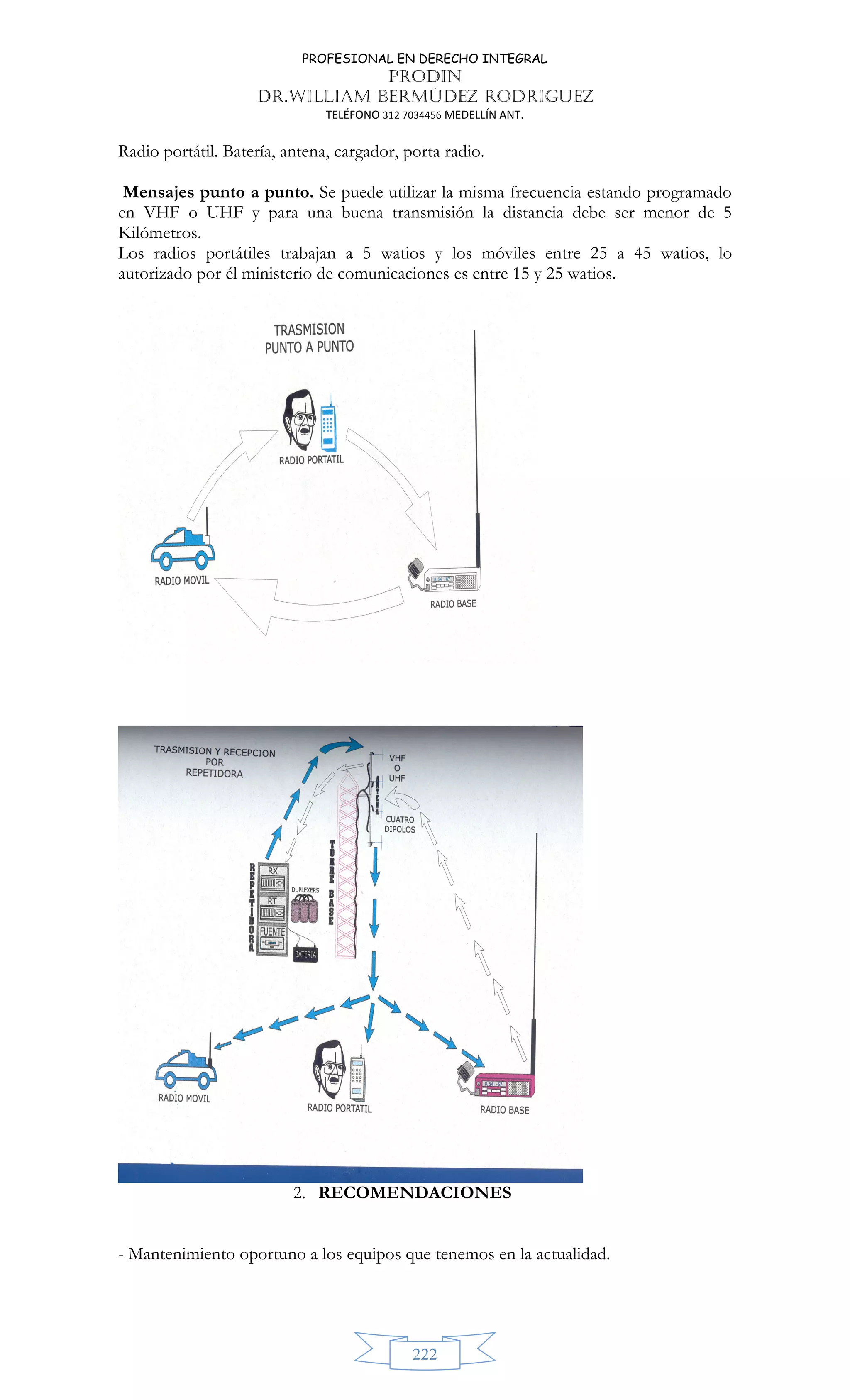 PROFESIONAL EN DERECHO INTEGRAL
PRODIN
DR.WILLIAM BERMÚDEZ RODRIGUEZ
TELÉFONO 312 7034456 MEDELLÍN ANT.
222
Radio portátil. Batería, antena, cargador, porta radio.
Mensajes punto a punto. Se puede utilizar la misma frecuencia estando programado
en VHF o UHF y para una buena transmisión la distancia debe ser menor de 5
Kilómetros.
Los radios portátiles trabajan a 5 watios y los móviles entre 25 a 45 watios, lo
autorizado por él ministerio de comunicaciones es entre 15 y 25 watios.
2. RECOMENDACIONES
- Mantenimiento oportuno a los equipos que tenemos en la actualidad.
 