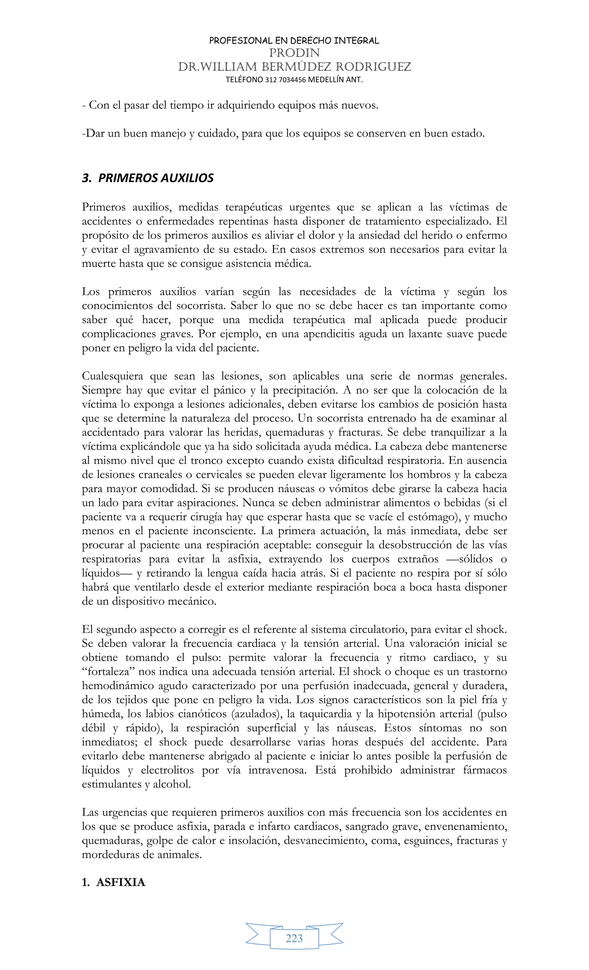 PROFESIONAL EN DERECHO INTEGRAL
PRODIN
DR.WILLIAM BERMÚDEZ RODRIGUEZ
TELÉFONO 312 7034456 MEDELLÍN ANT.
223
- Con el pasar del tiempo ir adquiriendo equipos más nuevos.
-Dar un buen manejo y cuidado, para que los equipos se conserven en buen estado.
3. PRIMEROS AUXILIOS
Primeros auxilios, medidas terapéuticas urgentes que se aplican a las víctimas de
accidentes o enfermedades repentinas hasta disponer de tratamiento especializado. El
propósito de los primeros auxilios es aliviar el dolor y la ansiedad del herido o enfermo
y evitar el agravamiento de su estado. En casos extremos son necesarios para evitar la
muerte hasta que se consigue asistencia médica.
Los primeros auxilios varían según las necesidades de la víctima y según los
conocimientos del socorrista. Saber lo que no se debe hacer es tan importante como
saber qué hacer, porque una medida terapéutica mal aplicada puede producir
complicaciones graves. Por ejemplo, en una apendicitis aguda un laxante suave puede
poner en peligro la vida del paciente.
Cualesquiera que sean las lesiones, son aplicables una serie de normas generales.
Siempre hay que evitar el pánico y la precipitación. A no ser que la colocación de la
víctima lo exponga a lesiones adicionales, deben evitarse los cambios de posición hasta
que se determine la naturaleza del proceso. Un socorrista entrenado ha de examinar al
accidentado para valorar las heridas, quemaduras y fracturas. Se debe tranquilizar a la
víctima explicándole que ya ha sido solicitada ayuda médica. La cabeza debe mantenerse
al mismo nivel que el tronco excepto cuando exista dificultad respiratoria. En ausencia
de lesiones craneales o cervicales se pueden elevar ligeramente los hombros y la cabeza
para mayor comodidad. Si se producen náuseas o vómitos debe girarse la cabeza hacia
un lado para evitar aspiraciones. Nunca se deben administrar alimentos o bebidas (si el
paciente va a requerir cirugía hay que esperar hasta que se vacíe el estómago), y mucho
menos en el paciente inconsciente. La primera actuación, la más inmediata, debe ser
procurar al paciente una respiración aceptable: conseguir la desobstrucción de las vías
respiratorias para evitar la asfixia, extrayendo los cuerpos extraños —sólidos o
líquidos— y retirando la lengua caída hacia atrás. Si el paciente no respira por sí sólo
habrá que ventilarlo desde el exterior mediante respiración boca a boca hasta disponer
de un dispositivo mecánico.
El segundo aspecto a corregir es el referente al sistema circulatorio, para evitar el shock.
Se deben valorar la frecuencia cardiaca y la tensión arterial. Una valoración inicial se
obtiene tomando el pulso: permite valorar la frecuencia y ritmo cardiaco, y su
“fortaleza” nos indica una adecuada tensión arterial. El shock o choque es un trastorno
hemodinámico agudo caracterizado por una perfusión inadecuada, general y duradera,
de los tejidos que pone en peligro la vida. Los signos característicos son la piel fría y
húmeda, los labios cianóticos (azulados), la taquicardia y la hipotensión arterial (pulso
débil y rápido), la respiración superficial y las náuseas. Estos síntomas no son
inmediatos; el shock puede desarrollarse varias horas después del accidente. Para
evitarlo debe mantenerse abrigado al paciente e iniciar lo antes posible la perfusión de
líquidos y electrolitos por vía intravenosa. Está prohibido administrar fármacos
estimulantes y alcohol.
Las urgencias que requieren primeros auxilios con más frecuencia son los accidentes en
los que se produce asfixia, parada e infarto cardiacos, sangrado grave, envenenamiento,
quemaduras, golpe de calor e insolación, desvanecimiento, coma, esguinces, fracturas y
mordeduras de animales.
1. ASFIXIA
 