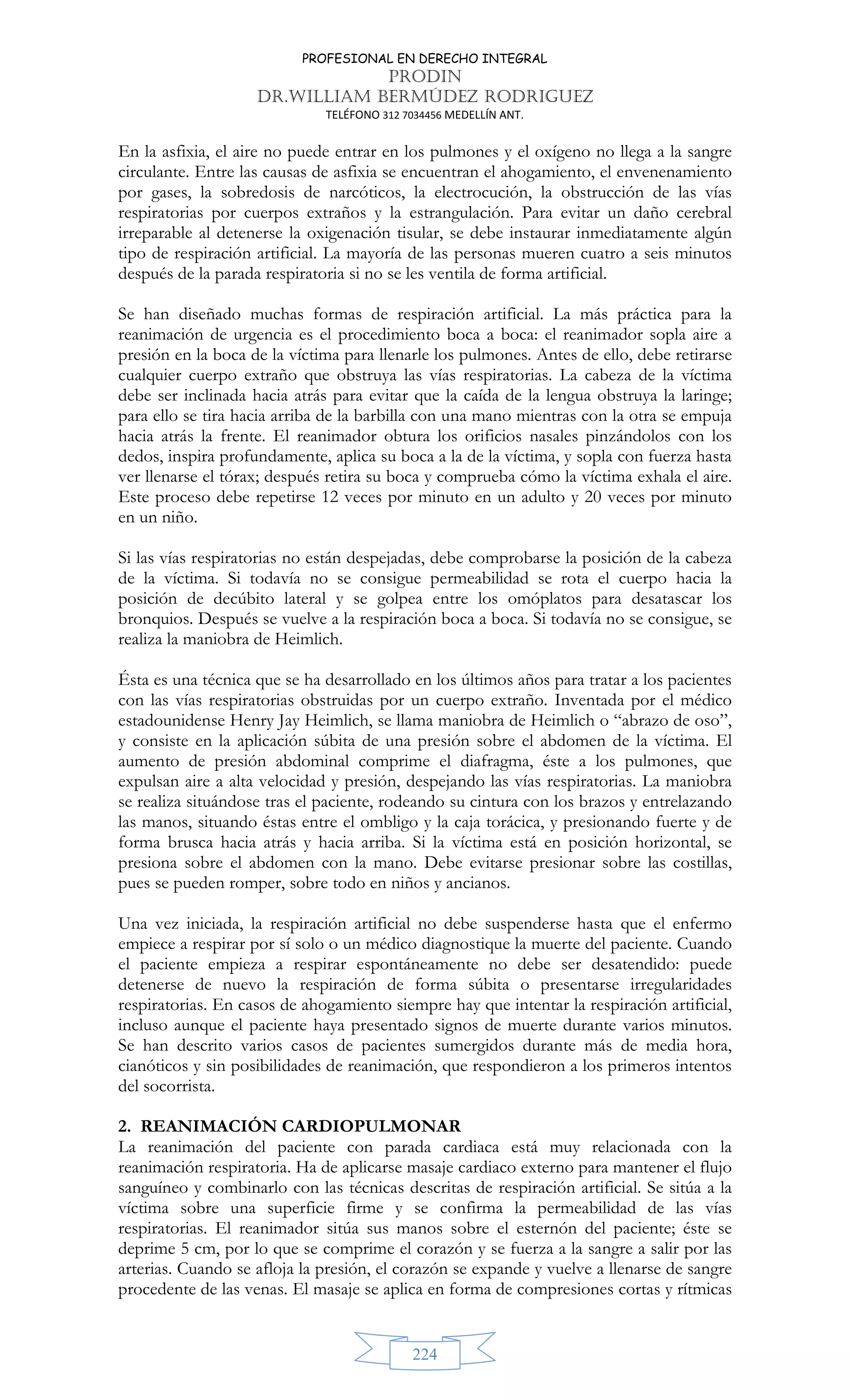 PROFESIONAL EN DERECHO INTEGRAL
PRODIN
DR.WILLIAM BERMÚDEZ RODRIGUEZ
TELÉFONO 312 7034456 MEDELLÍN ANT.
224
En la asfixia, el aire no puede entrar en los pulmones y el oxígeno no llega a la sangre
circulante. Entre las causas de asfixia se encuentran el ahogamiento, el envenenamiento
por gases, la sobredosis de narcóticos, la electrocución, la obstrucción de las vías
respiratorias por cuerpos extraños y la estrangulación. Para evitar un daño cerebral
irreparable al detenerse la oxigenación tisular, se debe instaurar inmediatamente algún
tipo de respiración artificial. La mayoría de las personas mueren cuatro a seis minutos
después de la parada respiratoria si no se les ventila de forma artificial.
Se han diseñado muchas formas de respiración artificial. La más práctica para la
reanimación de urgencia es el procedimiento boca a boca: el reanimador sopla aire a
presión en la boca de la víctima para llenarle los pulmones. Antes de ello, debe retirarse
cualquier cuerpo extraño que obstruya las vías respiratorias. La cabeza de la víctima
debe ser inclinada hacia atrás para evitar que la caída de la lengua obstruya la laringe;
para ello se tira hacia arriba de la barbilla con una mano mientras con la otra se empuja
hacia atrás la frente. El reanimador obtura los orificios nasales pinzándolos con los
dedos, inspira profundamente, aplica su boca a la de la víctima, y sopla con fuerza hasta
ver llenarse el tórax; después retira su boca y comprueba cómo la víctima exhala el aire.
Este proceso debe repetirse 12 veces por minuto en un adulto y 20 veces por minuto
en un niño.
Si las vías respiratorias no están despejadas, debe comprobarse la posición de la cabeza
de la víctima. Si todavía no se consigue permeabilidad se rota el cuerpo hacia la
posición de decúbito lateral y se golpea entre los omóplatos para desatascar los
bronquios. Después se vuelve a la respiración boca a boca. Si todavía no se consigue, se
realiza la maniobra de Heimlich.
Ésta es una técnica que se ha desarrollado en los últimos años para tratar a los pacientes
con las vías respiratorias obstruidas por un cuerpo extraño. Inventada por el médico
estadounidense Henry Jay Heimlich, se llama maniobra de Heimlich o “abrazo de oso”,
y consiste en la aplicación súbita de una presión sobre el abdomen de la víctima. El
aumento de presión abdominal comprime el diafragma, éste a los pulmones, que
expulsan aire a alta velocidad y presión, despejando las vías respiratorias. La maniobra
se realiza situándose tras el paciente, rodeando su cintura con los brazos y entrelazando
las manos, situando éstas entre el ombligo y la caja torácica, y presionando fuerte y de
forma brusca hacia atrás y hacia arriba. Si la víctima está en posición horizontal, se
presiona sobre el abdomen con la mano. Debe evitarse presionar sobre las costillas,
pues se pueden romper, sobre todo en niños y ancianos.
Una vez iniciada, la respiración artificial no debe suspenderse hasta que el enfermo
empiece a respirar por sí solo o un médico diagnostique la muerte del paciente. Cuando
el paciente empieza a respirar espontáneamente no debe ser desatendido: puede
detenerse de nuevo la respiración de forma súbita o presentarse irregularidades
respiratorias. En casos de ahogamiento siempre hay que intentar la respiración artificial,
incluso aunque el paciente haya presentado signos de muerte durante varios minutos.
Se han descrito varios casos de pacientes sumergidos durante más de media hora,
cianóticos y sin posibilidades de reanimación, que respondieron a los primeros intentos
del socorrista.
2. REANIMACIÓN CARDIOPULMONAR
La reanimación del paciente con parada cardiaca está muy relacionada con la
reanimación respiratoria. Ha de aplicarse masaje cardiaco externo para mantener el flujo
sanguíneo y combinarlo con las técnicas descritas de respiración artificial. Se sitúa a la
víctima sobre una superficie firme y se confirma la permeabilidad de las vías
respiratorias. El reanimador sitúa sus manos sobre el esternón del paciente; éste se
deprime 5 cm, por lo que se comprime el corazón y se fuerza a la sangre a salir por las
arterias. Cuando se afloja la presión, el corazón se expande y vuelve a llenarse de sangre
procedente de las venas. El masaje se aplica en forma de compresiones cortas y rítmicas
 