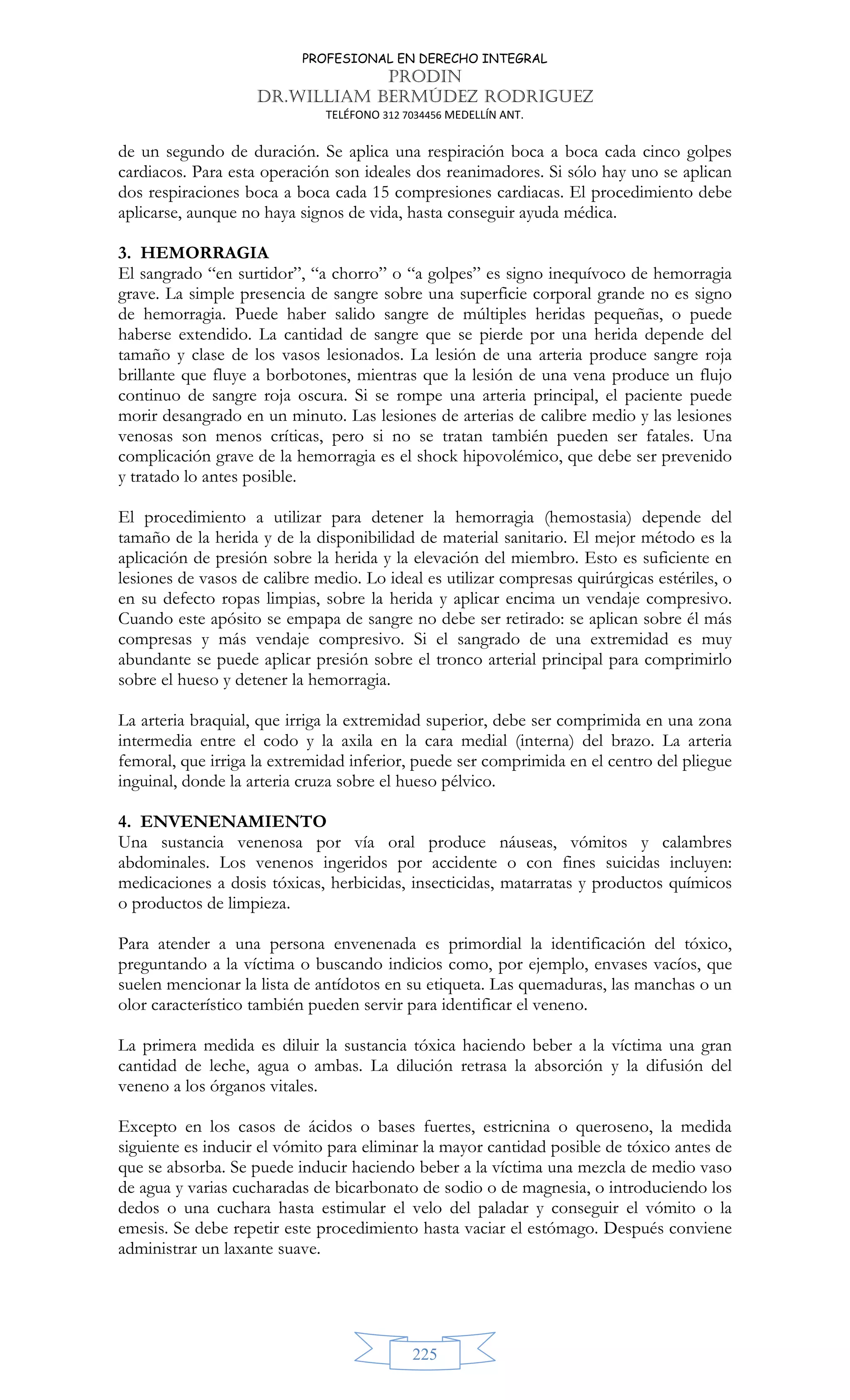 PROFESIONAL EN DERECHO INTEGRAL
PRODIN
DR.WILLIAM BERMÚDEZ RODRIGUEZ
TELÉFONO 312 7034456 MEDELLÍN ANT.
225
de un segundo de duración. Se aplica una respiración boca a boca cada cinco golpes
cardiacos. Para esta operación son ideales dos reanimadores. Si sólo hay uno se aplican
dos respiraciones boca a boca cada 15 compresiones cardiacas. El procedimiento debe
aplicarse, aunque no haya signos de vida, hasta conseguir ayuda médica.
3. HEMORRAGIA
El sangrado “en surtidor”, “a chorro” o “a golpes” es signo inequívoco de hemorragia
grave. La simple presencia de sangre sobre una superficie corporal grande no es signo
de hemorragia. Puede haber salido sangre de múltiples heridas pequeñas, o puede
haberse extendido. La cantidad de sangre que se pierde por una herida depende del
tamaño y clase de los vasos lesionados. La lesión de una arteria produce sangre roja
brillante que fluye a borbotones, mientras que la lesión de una vena produce un flujo
continuo de sangre roja oscura. Si se rompe una arteria principal, el paciente puede
morir desangrado en un minuto. Las lesiones de arterias de calibre medio y las lesiones
venosas son menos críticas, pero si no se tratan también pueden ser fatales. Una
complicación grave de la hemorragia es el shock hipovolémico, que debe ser prevenido
y tratado lo antes posible.
El procedimiento a utilizar para detener la hemorragia (hemostasia) depende del
tamaño de la herida y de la disponibilidad de material sanitario. El mejor método es la
aplicación de presión sobre la herida y la elevación del miembro. Esto es suficiente en
lesiones de vasos de calibre medio. Lo ideal es utilizar compresas quirúrgicas estériles, o
en su defecto ropas limpias, sobre la herida y aplicar encima un vendaje compresivo.
Cuando este apósito se empapa de sangre no debe ser retirado: se aplican sobre él más
compresas y más vendaje compresivo. Si el sangrado de una extremidad es muy
abundante se puede aplicar presión sobre el tronco arterial principal para comprimirlo
sobre el hueso y detener la hemorragia.
La arteria braquial, que irriga la extremidad superior, debe ser comprimida en una zona
intermedia entre el codo y la axila en la cara medial (interna) del brazo. La arteria
femoral, que irriga la extremidad inferior, puede ser comprimida en el centro del pliegue
inguinal, donde la arteria cruza sobre el hueso pélvico.
4. ENVENENAMIENTO
Una sustancia venenosa por vía oral produce náuseas, vómitos y calambres
abdominales. Los venenos ingeridos por accidente o con fines suicidas incluyen:
medicaciones a dosis tóxicas, herbicidas, insecticidas, matarratas y productos químicos
o productos de limpieza.
Para atender a una persona envenenada es primordial la identificación del tóxico,
preguntando a la víctima o buscando indicios como, por ejemplo, envases vacíos, que
suelen mencionar la lista de antídotos en su etiqueta. Las quemaduras, las manchas o un
olor característico también pueden servir para identificar el veneno.
La primera medida es diluir la sustancia tóxica haciendo beber a la víctima una gran
cantidad de leche, agua o ambas. La dilución retrasa la absorción y la difusión del
veneno a los órganos vitales.
Excepto en los casos de ácidos o bases fuertes, estricnina o queroseno, la medida
siguiente es inducir el vómito para eliminar la mayor cantidad posible de tóxico antes de
que se absorba. Se puede inducir haciendo beber a la víctima una mezcla de medio vaso
de agua y varias cucharadas de bicarbonato de sodio o de magnesia, o introduciendo los
dedos o una cuchara hasta estimular el velo del paladar y conseguir el vómito o la
emesis. Se debe repetir este procedimiento hasta vaciar el estómago. Después conviene
administrar un laxante suave.
 
